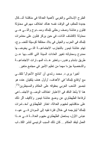 ‫ﺍﻟﻁﺭﺡ ﺍﻹﺴﻼﻤﻲ ﻭﺍﻟﻐﺭﺒﻲ ﻷﻫﻤﻴﺔ ﺍﻟﻌﺩﺍﻟﺔ ﻓﻲ ﻤﻨﺎﻗﺸﺔ ﺃﺸـﻜﺎل‬
‫ﺠﺩﻴﺩﺓ ﻟﻠﺤﻜﻡ، ﻓﻲ ﺍﻟﻭﻗﺕ ﻨﻔﺴﻪ ﻫﻨﺎﻙ ﺍﺨﺘﻼﻑ ﻤﻬﻡ ﻓﻲ ﻤﺤﺎﻭﻟﺔ‬
‫ﻓﻨﹸﻭﻥ ﻭﻋﺎﺌﺸﺔ ﻭﺼﻑ ﺭﺤﻠﺘﻲ ﺘﻠ ‪‬ﺎﻙ ﻭﻤﻤـﺩﻭﺡ ﻭﺍﻟﺘـﻲ ﻫـﻲ‬
                   ‫ِ ِﻤ ‪‬‬                  ‫ِ ﹾﻠ ‪‬‬
‫ﻤﺤﺎﻭﻟﺔ ﻻﻜﺘﺸﺎﻑ ﺍﻟﺫﺍﺕ، ﻓﻲ ﺤﻴﻥ ﻴﺭﻜﺯ ﻓﻨﹸﻭﻥ ﻋﻠﻰ ﻤﻐﺎﻤﺭﺍﺕ‬
            ‫ِ ﹾﻠ ‪‬‬
‫ﺘﻠ ‪‬ﺎﻙ ﻓﻲ ﺍﻟﺤﺭﺏ ﻭﺍﻟﻌﻴﺵ ﻓﻲ ﺒﻼﺩ ﻤﺨﺘﻠﻔﺔ ﻜﻭﺴﻴﻠﺔ ﻟﻠﻨﻀـﻭﺝ،‬
                                              ‫ِ ِﻤ ‪‬‬
‫ﺘﻬﺘﻡ ﻋﺎﺌﺸﺔ ﺘﻴﻤﻭﺭ ﺒﺎﻟﺘﺠﺎﺭﺏ ﺍﻻﺠﺘﻤﺎﻋﻴـﺔ ﺍﻟﺘـﻲ ﻴﺨﻭﻀـﻬﺎ‬
‫ﻤﻤﺩﻭﺡ ﻭﻤﺤﺎﻭﻟﺘﻪ ﺘﻐﻴﻴﺭ ﺍﻟﻌﺎﺩﺍﺕ ﺍﻟﺴﻴﺌﺔ ﺍﻟﺘﻲ ﺍﻜﺘﺴـﺒﻬﺎ ﻋـﻥ‬
‫ﻁﺭﻴﻕ ﺩﺸ ﹶﺎﻡ ﻭﻏ ‪‬ﻭﺭ، ﻭﺘﻌﺘﺒﺭ ﻫـﺫﻩ ﺍﻟﻤﻬـﺎﺭﺍﺕ ﺍﻻﺠﺘﻤﺎﻋﻴـﺔ‬
                                  ‫ِ ﹾﻨ ‪ ‬ﹶ ﺩ ‪‬‬
   ‫ﻭﺍﻟﺸﺨﺼﻴﺔ ‪‬ﺯ ‪‬ﺍ ﻤﻬﻤﺎ ﻤﻥ ﺘﻌﻠﻴﻡ ﺍﻷﻤﻴﺭ ﻓﻲ ﻤﺠﺘﻤﻊ ﻤﺘﻐﻴﺭ.‬
                                   ‫‪‬‬    ‫ﺠ ﺀ‬

‫ﺃﺨﻴﺭﺍ ﻴﺭﻯ ﺩ. ﻤﺤﻤﺩ ﺭﺸﺩﻱ ﺃﻥ "ﻨﺘﺎﺌﺞ ﺍﻷﺤﻭﺍل" ﺘﻠﺘﻘـﻲ‬
                                           ‫‪‬‬
‫ﻤﻊ "ﻭﻗﺎﺌﻊ ﺘﻠ ‪‬ﺎﻙ" ﻓﻲ ﺍﻷﻫﺩﺍﻑ، "ﻭﺃﻭل ﻫﺩﻑ ﻴﻠﺘﻘﻴﺎﻥ ﻋﻨﺩﻩ ﻫﻭ‬
                                      ‫ِ ِﻤ ‪‬‬
‫ﺘﺒﺼﻴﺭ ﺍﻟﺸﻌﺏ ﺍﻟﻌﺭﺒﻲ ﺒﺤﻘﻭﻗﻪ ﻋﻠﻰ ﺍﻟﺤﻜﺎﻡ ﻭﺍﻟﻤﺴﻴﻁﺭﻴﻥ")٧(.‬
‫ﻫﻨﺎ ﻻ ﻴﺄﺨﺫ ﺍﻟﻨﺎﻗﺩ ﻓﻲ ﺍﻻﻋﺘﺒﺎﺭ ﺍﺨﺘﻼﻑ ﺍﻟﻭﻀـﻊ ﺍﻻﺠﺘﻤـﺎﻋﻲ‬
‫ﻟﺭﻓﺎ ‪‬ﺔ ﺍﻟﻁﻬ‪‬ﻁﺎﻭﻱ ﻋﻥ ﻭﻀﻊ ﻋﺎﺌﺸﺔ ﺘﻴﻤﻭﺭ ﻭﻻﻜﻴﻑ ﺃﺜﺭ ﺫﻟﻙ‬
     ‫ﱠ‬                                 ‫ﻋ ﱠ‬
‫ﻋﻠﻰ ﻤﻨﺎﻗﺸﺘﻬﻡ ﻟﻤﻔﻬﻭﻡ ﺍﻟﻌﺩﺍﻟﺔ، ﺍﺨﺘﺎﺭ ﺍﻟﻁﻬ‪‬ﻁﺎﻭﻱ "ﻤﻐـﺎﻤﺭﺍﺕ‬
                ‫ﱠ‬
‫ﺘﻠ ‪‬ﺎﻙ" ﻟﻴﺘﺭﺠﻤﻪ ﻓﻲ ﺨﻼل ﻓﺘﺭﺓ ﻨﻔﻴﻪ ﺇﻟﻰ ﺍﻟﺴﻭﺩﺍﻥ ﻓـﻲ ﻋﻬـﺩ‬
                                               ‫ِ ِﻤ ‪‬‬
‫ﻋﺒﺎﺱ ﺍﻷﻭل، ﻴﺴﺘﻌﻤل ﺍﻟﻁﻬ‪‬ﻁﺎﻭﻱ ﻤﻔﻬﻭﻡ ﺍﻟﻌﺩﺍﻟـﺔ ﻓـﻲ ﻫـﺫﺍ‬
                              ‫ﱠ‬
‫ﺍﻟﻌﻤل ﻟﻴﻨﻘﺩ ﺍﻟﺤﻜﺎﻡ .. ﻜﺎﻥ ﺫﻟﻙ ﺍﻟﺴﺒﺏ ﺍﻟﺭﺌﻴﺴﻲ ﻟﻨﺸﺭ ﺍﻟﻜﺘـﺎﺏ‬
 