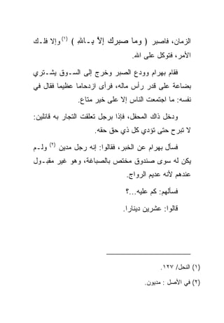 ‫ﺍﻟﺯﻤﺎﻥ، ﻓﺎﺼﺒﺭ ﴿ ﻭ ‪‬ﺎ ﺼﺒﺭﻙ ﺇﻻ ِـﺎﷲ ﴾ )١( ﻭﺇﻻ ﻓﻠـﻙ‬
               ‫‪‬ﻤ ‪ ِ    ‬ﱠ ﺒ ِ‬
                                      ‫ﺍﻷﻤﺭ، ﻓﺘﻭﻜل ﻋﻠﻰ ﺍﷲ.‬

‫ﻓﻘﺎﻡ ﺒﻬ ‪‬ﺍﻡ ﻭﻭﺩﻉ ﺍﻟ ‪‬ﺒﺭ ﻭﺨﺭﺝ ﺇﻟﻰ ﺍﻟﺴـﻭﻕ ﻴﺸـﺘﺭﻱ‬
                         ‫‪ ‬ﺭ ‪  ‬ﺼ‬
‫ﺒﻀﺎﻋﺔ ﻋﻠﻰ ﻗﺩﺭ ﺭﺃﺱ ﻤﺎﻟﻪ، ﻓﺭﺃﻯ ﺍﺯﺩﺤﺎﻤﺎ ﻋﻅﻴﻤﺎ ﻓﻘﺎل ﻓﻲ‬
         ‫‪‬‬     ‫‪‬‬
                   ‫ﻨﻔﺴﻪ: ﻤﺎ ﺍﺠﺘﻤﻌﺕ ﺍﻟﻨﺎﺱ ﺇﻻ ﻋﻠﻰ ﺨﻴﺭ ﻤﺘﺎﻉ.‬

‫ﻭﺩﺨل ﺫﺍﻙ ﺍﻟﻤﺤﻔل، ﻓﺈﺫﺍ ﺒﺭﺠل ﺘﻌﻠﻘﺕ ﺍﻟﺘﺠﺎﺭ ﺒﻪ ﻗﺎﺌﻠﻴﻥ:‬
                         ‫ﻻ ﺘﺒﺭﺡ ﺤﺘﻰ ﺘﺅﺩﻱ ﻜل ﺫﻱ ﺤﻕ ﺤﻘﻪ.‬
       ‫)٢(‬
‫ﻭﻟـﻡ‬         ‫ﻓﺴﺄل ﺒﻬ ‪‬ﺍﻡ ﻋﻥ ﺍﻟﺨﺒﺭ، ﻓﻘﺎﻟﻭﺍ: ﺇﻨﻪ ﺭﺠل ﻤﺩﻴﻥ‬
                                            ‫‪ ‬ﺭ ‪‬‬
‫ﻴﻜﻥ ﻟﻪ ﺴﻭﻯ ﺼﻨﺩﻭﻕ ﻤﺨﺘﺹ ﺒﺎﻟﺼﺒﺎﻏﺔ، ﻭﻫﻭ ﻏﻴﺭ ﻤﻘﺒـﻭل‬
                                    ‫ﻋﻨﺩﻫﻡ ﻷﻨﻪ ﻋﺩﻴﻡ ﺍﻟﺭﻭﺍﺝ.‬

                                    ‫ﻓﺴﺄﻟﻬﻡ: ﻜﻡ ﻋﻠﻴﻪ...؟‬

                                   ‫ﻗﺎﻟﻭﺍ: ﻋﺸﺭﻴﻥ ﺩﻴﻨﺎﺭﺍ.‬
                                     ‫‪‬‬




                                                ‫)١( ﺍﻟﻨﺤل/ ٧٢١.‬

                                           ‫)٢( ﻓﻲ ﺍﻷﺼل : ﻤﺩﻴﻭﻥ.‬
 