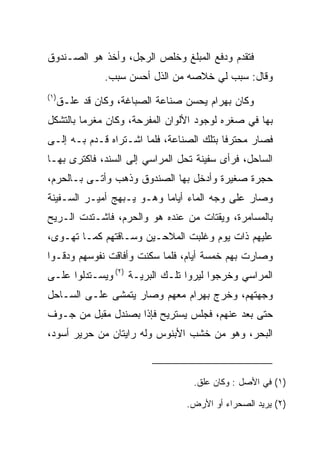 ‫ﻓﺘﻘﺩﻡ ﻭﺩﻓﻊ ﺍﻟﻤﺒﻠﻎ ﻭﺨﹼﺹ ﺍﻟﺭﺠل، ﻭﺃﺨﺫ ﻫﻭ ﺍﻟﺼـﻨﺩﻭﻕ‬
                         ‫ﻠ‬
                ‫ﻭﻗﺎل: ﺴﺒﺏ ﻟﻲ ﺨﻼﺼﻪ ﻤﻥ ﺍﻟﺫل ﺃﺤﺴﻥ ﺴﺒﺏ.‬
‫)١(‬
      ‫ﻭﻜﺎﻥ ﺒﻬ ‪‬ﺍﻡ ﻴﺤﺴﻥ ﺼﻨﺎﻋﺔ ﺍﻟﺼﺒﺎﻏﺔ، ﻭﻜﺎﻥ ﻗﺩ ﻋﻠـﻕ‬
                                       ‫‪ ‬ﺭ ‪‬‬
‫ﺒﻬﺎ ﻓﻲ ﺼﻐﺭﻩ ﻟﻭﺠﻭﺩ ﺍﻷﻟﻭﺍﻥ ﺍﻟﻤﻔﺭﺤﺔ، ﻭﻜﺎﻥ ﻤﻐﺭﻤﺎ ﺒﺎﻟﺘﺸﻜل‬
         ‫‪‬‬
‫ﻓﺼﺎﺭ ﻤﺤﺘﺭﻓﺎ ﺒﺘﻠﻙ ﺍﻟﺼﻨﺎﻋﺔ، ﻓﻠﻤﺎ ﺍﺸـﺘﺭﺍﻩ ﻗـﺩﻡ ﺒـﻪ ﺇﻟـﻰ‬
                                          ‫ﹰ‬
‫ﺍﻟﺴﺎﺤل، ﻓﺭﺃﻯ ﺴﻔﻴﻨﺔ ﺘﺤل ﺍﻟﻤﺭﺍﺴﻲ ﺇﻟﻰ ﺍﻟﺴﻨﺩ، ﻓﺎﻜﺘﺭﻯ ﺒﻬـﺎ‬
‫ﺤﺠﺭﺓ ﺼﻐﻴﺭﺓ ﻭﺃﺩﺨل ﺒﻬﺎ ﺍﻟﺼﻨﺩﻭﻕ ﻭﺫﻫﺏ ﻭﺃﺘـﻰ ﺒـﺎﻟﺤﺭﻡ،‬
‫ﻭﺼﺎﺭ ﻋﻠﻰ ﻭﺠﻪ ﺍﻟﻤﺎﺀ ﺃﻴﺎﻤﺎ ﻭﻫـﻭ ﻴـﺒﻬﺞ ﺃﻤﻴـﺭ ﺍﻟﺴـﻔﻴﻨﺔ‬
                           ‫‪‬‬
‫ﺒﺎﻟﻤﺴﺎﻤﺭﺓ، ﻭﻴﻘﺘﺎﺕ ﻤﻥ ﻋﻨﺩﻩ ﻫﻭ ﻭﺍﻟﺤﺭﻡ، ﻓﺎﺸـﺘﺩﺕ ﺍﻟـﺭﻴﺢ‬
‫ﻋﻠﻴﻬﻡ ﺫﺍﺕ ﻴﻭﻡ ﻭﻏﻠﺒﺕ ﺍﻟﻤﻼﺤـﻴﻥ ﻭﺴـﺎﻗﺘﻬﻡ ﻜﻤـﺎ ﺘﻬـﻭﻯ،‬
‫ﻭﺼﺎﺭﺕ ﺒﻬﻡ ﺨﻤﺴﺔ ﺃﻴﺎﻡ، ﻓﻠﻤﺎ ﺴﻜﻨﺕ ﻭﺃﻓﺎﻗﺕ ﻨﻔﻭﺴﻬﻡ ﻭﺩﻗـﻭﺍ‬
‫ﺍﻟﻤﺭﺍﺴﻲ ﻭﺨﺭﺠﻭﺍ ﻟﻴﺭﻭﺍ ﺘﻠـﻙ ﺍﻟﺒﺭﻴـﺔ )٢( ﻭﻴﺴـﺘﺩﻟﻭﺍ ﻋﻠـﻰ‬
‫ﻭﺠﻬﺘﻬﻡ، ﻭﺨﺭﺝ ﺒﻬ ‪‬ﺍﻡ ﻤﻌﻬﻡ ﻭﺼﺎﺭ ﻴﺘﻤﺸﻰ ﻋﻠـﻰ ﺍﻟﺴـﺎﺤل‬
                             ‫‪ ‬ﺭ ‪‬‬
‫ﺤﺘﻰ ﺒﻌﺩ ﻋﻨﻬﻡ، ﻓﺠﻠﺱ ﻴﺴﺘﺭﻴﺢ ﻓﺈﺫﺍ ﺒﺼﻨﺩل ﻤﻘﺒل ﻤﻥ ﺠـﻭﻑ‬
                                           ‫‪‬‬
‫ﺍﻟﺒﺤﺭ، ﻭﻫﻭ ﻤﻥ ﺨﺸﺏ ﺍﻷﺒﻨﻭﺱ ﻭﻟﻪ ﺭﺍﻴﺘﺎﻥ ﻤﻥ ﺤﺭﻴﺭ ﺃﺴﻭﺩ،‬



                                    ‫)١( ﻓﻲ ﺍﻷﺼل : ﻭﻜﺎﻥ ﻋﻠﻕ.‬

                                   ‫)٢( ﻴﺭﻴﺩ ﺍﻟﺼﺤﺭﺍﺀ ﺃﻭ ﺍﻷﺭﺽ.‬
 