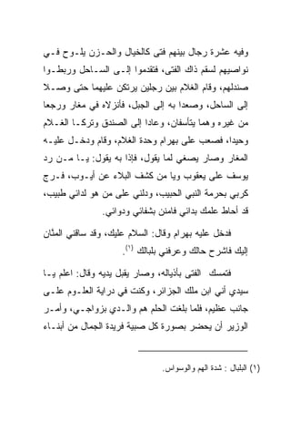 ‫ﻭﻓﻴﻪ ﻋﺸﺭﺓ ﺭﺠﺎل ﺒﻴﻨﻬﻡ ﻓﺘﻰ ﻜﺎﻟﺨﻴﺎل ﻭﺍﻟﺤـﺯﻥ ﻴﻠـﻭﺡ ﻓـﻲ‬
                          ‫‪‬‬
‫ﻨﻭﺍﺼﻴﻬﻡ ﻟﺴﻘﻡ ﺫﺍﻙ ﺍﻟﻔﺘﻰ، ﻓﺘﻘﺩﻤﻭﺍ ﺇﻟـﻰ ﺍﻟﺴـﺎﺤل ﻭﺭﺒﻁـﻭﺍ‬
‫ﺼﻨﺩﻟﻬﻡ، ﻭﻗﺎﻡ ﺍﻟﻐﻼﻡ ﺒﻴﻥ ﺭﺠﻠﻴﻥ ﻴﺭﺘﻜﻥ ﻋﻠﻴﻬﻤﺎ ﺤﺘﻰ ﻭﺼـﻼ‬
‫ﺇﻟﻰ ﺍﻟﺴﺎﺤل، ﻭﺼﻌﺩﺍ ﺒﻪ ﺇﻟﻰ ﺍﻟﺠﺒل، ﻓﺄﻨﺯﻻﻩ ﻓﻲ ﻤﻐﺎﺭ ﻭﺭﺠﻌﺎ‬
‫ﻤﻥ ﻏﻴﺭﻩ ﻭﻫﻤﺎ ﻴﺘﺄﺴﻔﺎﻥ، ﻭﻋﺎﺩﺍ ﺇﻟﻰ ﺍﻟﺼﻨﺩﻕ ﻭﺘﺭﻜـﺎ ﺍﻟﻐـﻼﻡ‬
‫ﻭﺤﻴﺩﺍ، ﻓﺼﻌﺏ ﻋﻠﻰ ﺒﻬ ‪‬ﺍﻡ ﻭﺤﺩﺓ ﺍﻟﻐﻼﻡ، ﻭﻗﺎﻡ ﻭﺩﺨـل ﻋﻠﻴـﻪ‬
                             ‫‪ ‬ﺭ ‪‬‬            ‫‪‬‬
‫ﺍﻟﻤﻐﺎﺭ ﻭﺼﺎﺭ ﻴﺼﻐﻲ ﻟﻤﺎ ﻴﻘﻭل، ﻓﺈﺫﺍ ﺒﻪ ﻴﻘﻭل: ﻴـﺎ ﻤـﻥ ﺭﺩ‬
‫ﻴﻭﺴﻑ ﻋﻠﻰ ﻴﻌﻘﻭﺏ ﻭﻴﺎ ﻤﻥ ﻜﺸﻑ ﺍﻟﺒﻼﺀ ﻋﻥ ﺃﻴـﻭﺏ، ﻓـ ‪‬ﺝ‬
 ‫ﺭ‬
‫ﻜﺭﺒﻲ ﺒﺤﺭﻤﺔ ﺍﻟﻨﺒﻲ ﺍﻟﺤﺒﻴﺏ، ﻭﺩﻟﻨﻲ ﻋﻠﻰ ﻤﻥ ﻫﻭ ﻟﺩﺍﺌﻲ ﻁﺒﻴﺏ،‬
                ‫ﻗﺩ ﺃﺤﺎﻁ ﻋﻠﻤﻙ ﺒﺩﺍﺌﻲ ﻓﺎﻤﻨﻥ ﺒﺸﻔﺎﺌﻲ ﻭﺩﻭﺍﺌﻲ.‬

‫ﻓﺩﺨل ﻋﻠﻴﻪ ﺒﻬ ‪‬ﺍﻡ ﻭﻗﺎل: ﺍﻟﺴﻼﻡ ﻋﻠﻴﻙ، ﻭﻗﺩ ﺴﺎﻗﻨﻲ ﺍﻟﻤﻨﺎﻥ‬
  ‫ﱠ‬                                ‫‪ ‬ﺭ ‪‬‬
                     ‫ﺇﻟﻴﻙ ﻓﺎﺸﺭﺡ ﺤﺎﻟﻙ ﻭﻋﺭﻓﻨﻲ ﺒﻠﺒﺎﻟﻙ )١(.‬

‫ﻓﺘﻤﺴﻙ ﺍﻟﻔﺘﻰ ﺒﺄﺫﻴﺎﻟﻪ، ﻭﺼﺎﺭ ﻴﻘﺒل ﻴﺩﻴﻪ ﻭﻗﺎل: ﺍﻋﻠﻡ ﻴـﺎ‬
                     ‫‪‬‬
‫ﺴﻴﺩﻱ ﺃﻨﻲ ﺍﺒﻥ ﻤﻠﻙ ﺍﻟﺠﺯﺍﺌﺭ، ﻭﻜﻨﺕ ﻓﻲ ﺩﺭﺍﻴﺔ ﺍﻟﻌﻠـﻭﻡ ﻋﻠـﻰ‬
‫ﺠﺎﻨﺏ ﻋﻅﻴﻡ، ﻓﻠﻤﺎ ﺒﻠﻐﺕ ﺍﻟﺤﻠﻡ ﻫﻡ ﻭﺍﻟـﺩﻱ ﺒﺯﻭﺍﺠـﻲ، ﻭﺃﻤـﺭ‬
                         ‫‪‬ﹸ ‪‬‬
‫ﺍﻟﻭﺯﻴﺭ ﺃﻥ ﻴﺤﻀﺭ ﺒﺼﻭﺭﺓ ﻜل ﺼﺒﻴﺔ ﻓﺭﻴﺩﺓ ﺍﻟﺠﻤﺎل ﻤﻥ ﺃﺒﻨـﺎﺀ‬


                                ‫)١( ﺍﻟﺒﻠﺒﺎل : ﺸﺩﺓ ﺍﻟﻬﻡ ﻭﺍﻟﻭﺴﻭﺍﺱ.‬
 