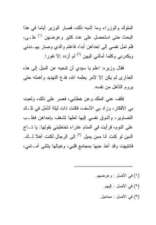 ‫ﺍﻟﻤﻠﻭﻙ ﻭﺍﻟﻭﺯﺭﺍﺀ ﻭﻤﺎ ﺃﺸﺒﻪ ﺫﻟﻙ، ﻓﺼﺎﺭ ﺍﻟﻭﺯﻴﺭ ﺃﻴﺎﻤﺎ ﻓﻲ ﻫﺫﺍ‬
        ‫‪‬‬
        ‫)١(‬
‫ﻋﻠـﻰ،‬
 ‫‪‬‬            ‫ﺍﻟﺒﺤﺙ ﺤﺘﻰ ﺍﺴﺘﺤﺼل ﻋﻠﻰ ﻋﺩﺩ ﻜﺜﻴﺭ ﻭﻋﺭﻀﻬﻥ‬
‫ﻓﻠﻡ ﺘﻤل ﻨﻔﺴﻲ ﺇﻟﻰ ﺇﺤﺩﺍﻫﻥ ﺃﺒﺩﺍ، ﻓﺎﻏﺘﻡ ﻭﺍﻟﺩﻱ ﻭﺼﺎﺭ ﻴﻬـﺩﺩﻨﻲ‬
                   ‫‪‬‬       ‫‪‬‬
                                  ‫)٢(‬
              ‫ﻟﻡ ﺃﺯﺩﺩ ﺇﻻ ﻨﻔﻭﺭﺍ.‬
                ‫‪‬‬                       ‫ﻭﻴﻜﺩﺭﻨﻲ ﻭﻜﻠﻤﺎ ﺃﻤﺎﻟﻨﻲ ﺇﻟﻴﻬﻥ‬

‫ﻓﻘﺎل ﻭﺯﻴﺭﻩ: ﺍﻋﻠﻡ ﻴﺎ ﺴﻴﺩﻱ ﺃﻥ ﺘﻨ ‪‬ﻴﻪ ﻋﻥ ﺍﻟﻤﻴل ﺇﻟﻰ ﻫﺫﻩ‬
                   ‫ﺤ‬
‫ﺍﻟﻌﺫﺍﺭﻯ ﻟﻡ ﻴﻜﻥ ﺇﻻ ﻷﻤﺭ ﻴﻌﻠﻤﻪ ﺍﷲ، ﻓﺩﻉ ﺍﻟﺘﻬﺩﻴﺩ ﻭﺃﻫﻤﻠﻪ ﺤﺘﻰ‬
                                             ‫ﻴﺭﻭﻡ ﺍﻟﺘﺄﻫل ﻤﻥ ﻨﻔﺴﻪ.‬

‫ﻓﻜﻑ ﻋﻨﻲ ﺍﻟﻤﻠﻙ ﻭﻋﻥ ﺨﻁﺎﺒﻲ، ﻓﻌﺴﺭ ﻋﻠﻰ ﺫﻟﻙ، ﻭﻟﻌﺒﺕ‬
           ‫‪‬‬
‫ﺒﻲ ﺍﻷﻓﻜﺎﺭ، ﻭﺯﺍﺩ ﺒﻲ ﺍﻷﺴﻑ، ﻓﻜﻨﺕ ﺫﺍﺕ ﻟﻴﻠﺔ ﺃﺘﺄﻤل ﻓﻲ ﺘﻠـﻙ‬
‫ﺍﻟﺘﺼﺎﻭﻴﺭ، ﻭﺃﺸﻭﻕ ﻨﻔﺴﻲ ﺇﻟﻴﻬﺎ ﻟﻌﻠﻬﺎ ﺘﺸﻐﻑ ﺒﺈﺤﺩﺍﻫﻥ ﻓﻐﻠـﺏ‬
‫ﻋﻠﻰ ﺍﻟﻨﻭﻡ، ﻓﺭﺃﻴﺕ ﻓﻲ ﺍﻟﻤﻨﺎﻡ ﻋﺫﺭﺍﺀ ﺘﺨﺎﻁﺒﻨﻲ ﺒﻘﻭﻟﻬﺎ: ﻴﺎ ﺘـﺎﺝ‬
                                                     ‫‪‬‬
                                  ‫)٣(‬
‫ﺇﻟﻰ ﺍﻟﺭﺠﺎل ﻟﻜﻨﺕ ﺃﻫﻼ ﻟـﻙ.‬
     ‫ﹰ‬                                  ‫ﺍﻟﺩﻴﻥ ﻟﻭ ﻜﻨﺕ ﺃﻨﺎ ﻤﻤﻥ ﻴﻤﻴل‬
‫ﻓﺎﻨﺘﺒﻬﺕ ﻭﻗﺩ ﺃﺨﺫ ﺤ ‪‬ﻬﺎ ﺒﻤﺠﺎﻤﻊ ﻗﻠﺒﻲ، ﻭﺨﻴﺎﻟﻬﺎ ﻴﺘﺜﻨﻰ ﺃﻤـﺎﻤﻲ،‬
                                     ‫ﺒ‬




                                              ‫)١( ﻓﻲ ﺍﻷﺼل : ﻭﻋﺭﻀﻬﻡ.‬

                                                  ‫)٢( ﻓﻲ ﺍﻷﺼل : ﺇﻟﻴﻬﻡ.‬

                                                ‫)٣( ﻓﻲ ﺍﻷﺼل : ﻤﻤﺎﻤﻴل.‬
 