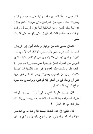 ‫ﻭﺃﻨﺎ ﺃﺤﺴﻥ ﺼﻨﻌﺔ ﺍﻟﺘﺼﻭﻴﺭ، ﻓﺼﻭﺭﺘﻬﺎ ﻋﻠﻰ ﺤﺴﺏ ﻤﺎ ﺭﺃﻴﺕ،‬
‫ﻭﺼﺭﺕ ﺃﺴﺘﺩل ﻋﻠﻴﻬﺎ ﻤﻥ ﺍﻟﺴﻴﺎﺤﻴﻥ ﺤﺘﻰ ﻋﺭﻓﻬﺎ ﺃﺤﺩﻫﻡ ﻭﻗﺎل:‬
‫ﻫﺫﻩ ﺍﺒﻨﺔ ﻤﻠﻙ ﺍﻟﺸﻴﻥ، ﻭﻤﻥ ﺃﺨﻼﻗﻬﺎ ﺃﻨﻬﺎ ﺘﻜﺭﻩ ﺍﻟﺭﺠـﺎل، ﻭﻗـﺩ‬
‫ﻋﺭﻓﺕ ﺃﺒﺎﻫﺎ ﺒﺫﻟﻙ ﻭﻗﺎﻟﺕ ﻟﻪ: ﺇﻥ ﺯﻭﺠﺘﻲ ﺒﺎﻟﺭﻏﻡ ﻋﻨﻲ ﻗﺘﻠـﺕ‬
                                                  ‫ﻨﻔﺴﻲ.‬

‫ﻓﺘﺤﻘﻕ ﻋﻨﺩﻱ ﺫﻟﻙ ﻤﻥ ﻗﻭﻟﻬﺎ: ﻟﻭ ﻜﻨﺕ ﺃﻤﻴل ﺇﻟﻰ ﺍﻟﺭﺠﺎل.‬
‫ﻓﺎﺴﻭﺩﺕ ﺍﻟﺩﻨﻴﺎ ﻓﻲ ﻭﺠﻬﻲ ﻭﻟﻡ ﻴﺴﻌﻨﻲ ﺇﻻ ﺍﻟﻜﺘﻤﺎﻥ، ﻷﻨـﻲ ﻟـﻭ‬
                                               ‫‪‬‬
‫ﺃﺨﺒﺭﺕ ﻭﺍﻟﺩﻱ ﻟﺠﺩ ﻓﻲ ﻁﻠﺒﻬﺎ، ﻭﺇﻥ ﻫﻲ ﻟﻡ ﺘﻘﺒﻠﻨﻲ ﻜﻴﻑ ﺘﻜﻭﻥ‬
                                    ‫‪‬‬
‫ﺸﻬﺭﺘﻲ ﺒﻴﻥ ﺍﻟﻤﻠﻭﻙ ﺍﻟﺫﻴﻥ ﻋﺭﻀﻭﺍ ﻋﻠﻰ ﺼـﻭﺭﺓ ﺒﻨـﺎﺘﻬﻡ...؟‬
                  ‫‪‬‬
‫ﻭﻜﻴﻑ ﻴﻜﻭﻥ ﺘﺸﻤﺕ ﺘﻠﻙ ﺍﻟﻌﺫﺍﺭﻯ ﻓﻲ ﻋﺩﻡ ﻗﺎﺒﻠﻴﺘﻬﺎ ﺇﻴـﺎﻱ...؟‬
‫ﻓﻜﺘﻤﺕ ﺴﺭﻱ ﻋﻥ ﺍﻟﺠﻤﻴﻊ، ﻭﺼﺭﺕ ﺃﺭﺠﻭ ﺍﷲ ﺍﻟﺫﻱ ﻗ ‪‬ﺭ ﺤﺒﻬﺎ‬
      ‫ﺩ‬
‫ﻋﻠﻰ ﺃﻥ ﻴﺭﺴل ﻟﻲ ﻤﻥ ﺃﺸﻜﻭ ﺇﻟﻴﻪ ﻟﻭﻋﺘﻲ، ﻭﻴﻭﺍﺴـﻲ ﺒﺘـﺩﺒﻴﺭﻩ‬
                                                ‫‪‬‬
                               ‫ﺠﺭﺍﺡ ﺸﺩﺘﻲ، ﻓﺄﺭﺴﻠﻙ ﺇﻟﻰ.‬
                                ‫‪‬‬

‫ﻗﺎل ﺒﻬ ‪‬ﺍﻡ: ﺍﻋﻠﻡ ﻴﺎ ﻭﻟﺩﻱ ﺃﻥ ﻟﻲ ﺸﻴﺨﺎ ﻤـﻥ ﺭﺠـﺎل ﺍﷲ‬
              ‫ﹰ‬                       ‫‪ ‬ﺭ ‪‬‬
‫ﻤﻘﺒﻭل ﺍﻟﺩﻋﻭﺓ، ﻤﻬﻤﺎ ﻗﺎل ﻁﺎل، ﺇﻨﻤﺎ ﻜﻴـﻑ ﻴﺭﻀـﻰ ﻭﺍﻟـﺩﻙ‬
                               ‫ﺒﺎﻨﻔﺭﺍﺩﻙ ﻓﻲ ﻫﺫﺍ ﺍﻟﻐﺎﺭ...؟‬

‫ﻗﺎل ﺍﻟﻔﺘﻰ: ﺇﻥ ﻫﺫﻩ ﺍﻟﻤﺩﻴﻨﺔ ﻟﻴﺴﺕ ﻟﻨﺎ ﻭﺇﻨﻤﺎ ﻫـﻲ ﺍﻟﺸـﻴﻥ‬
‫ﻤﺩﻴﻨﺔ ﻭﺍﻟﺩ ﺍﻟﺼﺒﻴﺔ، ﻭﻟﻲ ﺃﻋﻭﺍﻡ ﺃﺴﻭﺡ ﺒﺎﻟﺒﻠﺩﺍﻥ ﻭﻭﺍﻟﺩﻱ ﻴـﺄﺫﻥ‬
 