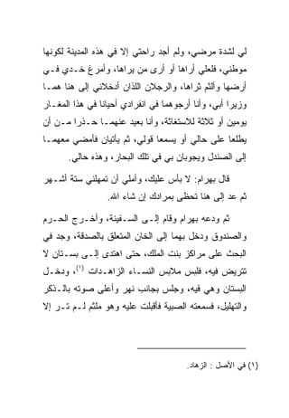 ‫ﻟﻲ ﻟﺸﺩﺓ ﻤﺭﻀﻲ، ﻭﻟﻡ ﺃﺠﺩ ﺭﺍﺤﺘﻲ ﺇﻻ ﻓﻲ ﻫﺫﻩ ﺍﻟﻤﺩﻴﻨﺔ ﻟﻜﻭﻨﻬﺎ‬
‫ﻤﻭﻁﻨﻲ، ﻓﻠﻌﻠﻲ ﺃﺭﺍﻫﺎ ﺃﻭ ﺃﺭﻯ ﻤﻥ ﻴﺭﺍﻫﺎ، ﻭﺃﻤﺭﻍ ﺨـﺩﻱ ﻓـﻲ‬
‫ﺃﺭﻀﻬﺎ ﻭﺃﻟﺜﻡ ﺜﺭﺍﻫﺎ، ﻭﺍﻟﺭﺠﻼﻥ ﺍﻟﻠﺫﺍﻥ ﺃﺩﺨﻼﻨﻲ ﺇﻟﻰ ﻫﻨﺎ ﻫﻤـﺎ‬
‫ﻭﺯﻴ ‪‬ﺍ ﺃﺒﻲ، ﻭﺃﻨﺎ ﺃﺭﺠﻭﻫﻤﺎ ﻓﻲ ﺍﻨﻔﺭﺍﺩﻱ ﺃﺤﻴﺎﻨﺎ ﻓﻲ ﻫﺫﺍ ﺍﻟﻤﻐـﺎﺭ‬
                ‫ﹰ‬                                   ‫ﺭ‬
‫ﻴﻭﻤﻴﻥ ﺃﻭ ﺜﻼﺜﺔ ﻟﻼﺴﺘﻐﺎﺜﺔ، ﻭﺃﻨﺎ ﺒﻌﻴﺩ ﻋﻨﻬﻤـﺎ ﺤـﺫﺭﺍ ﻤـﻥ ﺃﻥ‬
        ‫‪‬‬
‫ﻴﻁﻠﻌﺎ ﻋﻠﻰ ﺤﺎﻟﻲ ﺃﻭ ﻴﺴﻤﻌﺎ ﻗﻭﻟﻲ، ﺜﻡ ﻴﺄﺘﻴﺎﻥ ﻓﺄﻤﻀﻲ ﻤﻌﻬﻤـﺎ‬
       ‫ﺇﻟﻰ ﺍﻟﺼﻨﺩل ﻭﻴﺠﻭﺒﺎﻥ ﺒﻲ ﻓﻲ ﺘﻠﻙ ﺍﻟﺒﺤﺎﺭ، ﻭﻫﺫﻩ ﺤﺎﻟﻲ.‬

‫ﻗﺎل ﺒﻬ ‪‬ﺍﻡ: ﻻ ﺒﺄﺱ ﻋﻠﻴﻙ، ﻭﺃﻤﻠﻲ ﺃﻥ ﺘﻤﻬﻠﻨﻲ ﺴﺘﺔ ﺃﺸـﻬﺭ‬
                                       ‫‪ ‬ﺭ ‪‬‬
                  ‫ﺜﻡ ﻋﺩ ﺇﻟﻰ ﻫﻨﺎ ﺘﺤﻅﻰ ﺒﻤﺭﺍﺩﻙ ﺇﻥ ﺸﺎﺀ ﺍﷲ.‬

‫ﺜﻡ ﻭ ‪‬ﻋﻪ ﺒﻬ ‪‬ﺍﻡ ﻭﻗﺎﻡ ﺇﻟـﻰ ﺍﻟﺴـﻔﻴﻨﺔ، ﻭﺃﺨـﺭﺝ ﺍﻟﺤـﺭﻡ‬
                                  ‫ﺩ ‪ ‬ﺭ ‪‬‬
‫ﻭﺍﻟﺼﻨﺩﻭﻕ ﻭﺩﺨل ﺒﻬﻤﺎ ﺇﻟﻰ ﺍﻟﺨﺎﻥ ﺍﻟﻤﺘﻌﻠﻕ ﺒﺎﻟ ‪‬ﺩﻗﺔ، ﻭﺠﺩ ﻓﻲ‬
   ‫‪‬‬       ‫ﺼ‬
‫ﺍﻟﺒﺤﺙ ﻋﻠﻰ ﻤﺭﺍﻜﺯ ﺒﻨﺕ ﺍﻟﻤﻠﻙ، ﺤﺘﻰ ﺍﻫﺘﺩﻯ ﺇﻟـﻰ ﺒﺴـﺘﺎﻥ ﻻ‬
‫ﺘﺘﺭﻴﺽ ﻓﻴﻪ، ﻓﻠﺒﺱ ﻤﻼﺒﺱ ﺍﻟﻨﺴـﺎﺀ ﺍﻟﺯﺍﻫـﺩﺍﺕ )١(، ﻭﺩﺨـل‬
‫ﺍﻟﺒﺴﺘﺎﻥ ﻭﻫﻲ ﻓﻴﻪ، ﻭﺠﻠﺱ ﺒﺠﺎﻨﺏ ﻨﻬﺭ ﻭﺃﻋﻠﻰ ﺼﻭﺘﻪ ﺒﺎﻟـﺫﻜﺭ‬
‫ﻭﺍﻟﺘﻬﻠﻴل، ﻓﺴﻤﻌﺘﻪ ﺍﻟﺼﺒ ‪‬ﺔ ﻓﺄﻗﺒﻠﺕ ﻋﻠﻴﻪ ﻭﻫﻭ ﻤﻠﺜﻡ ﻟـﻡ ﺘـﺭ ﺇﻻ‬
   ‫‪‬‬          ‫‪‬‬                  ‫ﻴ‬




                                        ‫)١( ﻓﻲ ﺍﻷﺼل : ﺍﻟﺯﻫﺎﺩ.‬
 