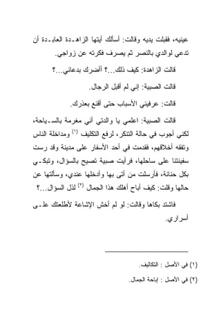 ‫ﻋﻴﻨﻴﻪ، ﻓﻘﺒﻠﺕ ﻴﺩﻴﻪ ﻭﻗﺎﻟﺕ: ﺃﺴﺄﻟﻙ ﺃﻴﺘﻬﺎ ﺍﻟﺯﺍﻫـﺩﺓ ﺍﻟﻌﺎﺒـﺩﺓ ﺃﻥ‬
                                               ‫‪‬‬
        ‫ﺘﺩﻋﻲ ﻟﻭﺍﻟﺩﻱ ﺒﺎﻟﻨﺼﺭ ﺜﻡ ﻴﺼﺭﻑ ﻓﻜﺭﺘﻪ ﻋﻥ ﺯﻭﺍﺠﻲ.‬

       ‫ﻗﺎﻟﺕ ﺍﻟﺯﺍﻫﺩﺓ: ﻜﻴﻑ ﺫﻟﻙ...؟ ﺃﺃﻀﺭﻙ ﺒﺩﻋﺎﺌﻲ...؟‬

                        ‫ﻗﺎﻟﺕ ﺍﻟﺼﺒﻴﺔ: ﺇﻨﻲ ﻟﻡ ﺃﻗﺒل ﺍﻟﺭﺠﺎل.‬

                ‫ﻗﺎﻟﺕ: ﻋﺭﻓﻴﻨﻲ ﺍﻷﺴﺒﺎﺏ ﺤﺘﻰ ﺃﻗﻨﻊ ﺒﻌﺫﺭﻙ.‬

‫ﻗﺎﻟﺕ ﺍﻟﺼﺒﻴﺔ: ﺍﻋﻠﻤﻲ ﻴﺎ ﻭﺍﻟﺩﺘﻲ ﺃﻨﻲ ﻤﻐﺭﻤﺔ ﺒﺎﻟﺴـﻴﺎﺤﺔ،‬
                ‫)١(‬
‫ﻭﻤﺩﺍﺨﻠﺔ ﺍﻟﻨﺎﺱ‬         ‫ﻟﻜﻨﻲ ﺃﺠﻭﺏ ﻓﻲ ﺤﺎﻟﺔ ﺍﻟﺘﻨﻜﺭ، ﻟﺭﻓﻊ ﺍﻟﺘﻜﻠﻴﻑ‬
‫ﻭﺘﻔﻘﻪ ﺃﺨﻼﻗﻬﻡ، ﻓﻘﺩﻤﺕ ﻓﻲ ﺃﺤﺩ ﺍﻷﺴﻔﺎﺭ ﻋﻠﻰ ﻤﺩﻴﻨﺔ ﻭﻗﺩ ﺭﺴﺕ‬
‫ﺴﻔﻴﻨﺘﻨﺎ ﻋﻠﻰ ﺴﺎﺤﻠﻬﺎ، ﻓﺭﺃﻴﺕ ﺼﺒﻴﺔ ﺘﺼﻴﺢ ﺒﺎﻟﺴﺅﺍل، ﻭﺘﺒﻜـﻲ‬
‫ﺒﻜل ﺤﻨﺎﻨﺔ، ﻓﺄﺭﺴﻠﺕ ﻤﻥ ﺃﺘﻰ ﺒﻬﺎ ﻭﺃﺩﺨﻠﻬﺎ ﻋﻨﺩﻱ، ﻭﺴﺄﻟﺘﻬﺎ ﻋﻥ‬
                  ‫)٢(‬
 ‫ﻟﺫل ﺍﻟﺴﺅﺍل...؟‬         ‫ﺤﺎﻟﻬﺎ ﻭﻗﻠﺕ: ﻜﻴﻑ ﺃﺒﺎﺡ ﺃﻫﻠﻙ ﻫﺫﺍ ﺍﻟﺠﻤﺎل‬

‫ﻓﺎﺸﺘﺩ ﺒﻜﺎﻫﺎ ﻭﻗﺎﻟﺕ: ﻟﻭ ﻟﻡ ﺃﺨﺵ ﺍﻹﺸﺎﻋﺔ ﻷﻁﻠﻌﺘﻙ ﻋﻠـﻰ‬
                                                    ‫ﺃﺴﺭﺍﺭﻱ.‬




                                          ‫)١( ﻓﻲ ﺍﻷﺼل : ﺍﻟﺘﻜﺎﻟﻴﻑ.‬

                                      ‫)٢( ﻓﻲ ﺍﻷﺼل : ﺇﺒﺎﺤﺔ ﺍﻟﺠﻤﺎل.‬
 