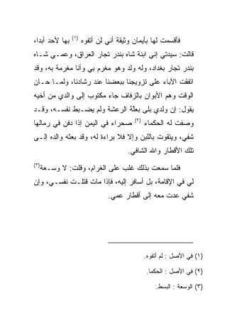 ‫)١(‬
‫ﺒﻬﺎ ﻷﺤﺩ ﺃﺒﺩﺍ،‬
  ‫‪‬‬                   ‫ﻓﺄﻗﺴﻤﺕ ﻟﻬﺎ ﺒﺄﻴﻤﺎﻥ ﻭﺜﻴﻘﺔ ﺃﻨﻲ ﻟﻥ ﺃﺘﻔﻭﻩ‬
‫ﻗﺎﻟﺕ: ﺴﻴﺩﺘﻲ ﺇﻨﻲ ﺍﺒﻨﺔ ﺸﺎﻩ ﺒﻨﺩﺭ ﺘﺠﺎﺭ ﺍﻟﻌﺭﺍﻕ، ﻭﻋﻤـﻲ ﺸـﺎﻩ‬
‫ﺒﻨﺩﺭ ﺘﺠﺎﺭ ﺒﻐﺩﺍﺩ، ﻭﻟﻪ ﻭﻟﺩ ﻭﻫﻭ ﻤﻐﺭﻡ ﺒﻲ ﻭﺃﻨﺎ ﻤﻐﺭﻤﺔ ﺒﻪ، ﻭﻗﺩ‬
‫ﺍﺘﻔﻘﺕ ﺍﻵﺒﺎﺀ ﻋﻠﻰ ﺘﺯﻭﻴﺠﻨﺎ ﺒﺒﻌﻀﻨﺎ ﻋﻨﺩ ﺭﺸﺎﺩﻨﺎ، ﻭﻟﻤـﺎ ﺤـﺎﻥ‬
‫ﺍﻟﻭﻗﺕ ﻭﻫﻡ ﺍﻷﺒﻭﺍﻥ ﺒﺎﻟﺯﻓﺎﻑ ﺠﺎﺀ ﻤﻜﺘﻭﺏ ﺇﻟﻰ ﻭﺍﻟﺩﻱ ﻤﻥ ﺃﺨﻴﻪ‬
                                           ‫‪‬‬
‫ﻴﻘﻭل: ﺇﻥ ﻭﻟﺩﻱ ﺒﻠﻰ ﺒﻌﻠﺔ ﺍﻟﺭﻋﺸﺔ ﻭﻟﻡ ﻴﻀـﺒﻁ ﻨﻔﺴـﻪ، ﻭﻗـﺩ‬
                              ‫ﱠ‬     ‫‪‬‬
                                         ‫)٢(‬
‫ﺼﺤﺭﺍﺀ ﻓﻲ ﺍﻟﻴﻤﻥ ﺇﺫﺍ ﺩﻓﻥ ﻓﻲ ﺭﻤﺎﻟﻬﺎ‬               ‫ﻭﺼﻔﺕ ﻟﻪ ﺍﻟﺤﻜﻤﺎﺀ‬
‫ﺸﻔﻲ، ﻭﻴﺘﻘﻭﺕ ﺒﺎﻟﻠﺒﻥ ﻭﺇﻻ ﻓﻼ ﺒﺭﺍﺀﺓ ﻟﻪ، ﻭﻗﺩ ﺒﻌﺜﻪ ﻭﺍﻟﺩﻩ ﺇﻟـﻰ‬
                                                    ‫ﹸ ‪‬‬
                                       ‫ﺘﻠﻙ ﺍﻷﻗﻁﺎﺭ ﻭﺍﷲ ﺍﻟﺸﺎﻓﻲ.‬
‫)٣(‬
      ‫ﻓﻠﻤﺎ ﺴﻤﻌﺕ ﺒﺫﻟﻙ ﻏﻠﺏ ﻋﻠﻰ ﺍﻟﻐﺭﺍﻡ، ﻭﻗﻠﺕ: ﻻ ﻭﺴ‪‬ـﻌﺔ‬
           ‫‪‬‬                 ‫‪‬‬
‫ﻟﻲ ﻓﻲ ﺍﻹﻗﺎﻤﺔ، ﺒل ﺃﺴﺎﻓﺭ ﺇﻟﻴﻪ، ﻓﺈﺫﺍ ﻤﺎﺕ ﻗﺘﻠـﺕ ﻨﻔﺴـﻲ، ﻭﺇﻥ‬
                               ‫ﺸﻔﻲ ﻋﺩﺕ ﻤﻌﻪ ﺇﻟﻰ ﺃﻗﻁﺎﺭ ﻋﻤﻲ.‬
                                                      ‫ﹸ ‪‬‬




                                               ‫)١( ﻓﻲ ﺍﻷﺼل : ﻟﻡ ﺃﺘﻔﻭﻩ.‬

                                               ‫)٢( ﻓﻲ ﺍﻷﺼل : ﺍﻟﺤﻜﻤﺎ.‬

                                                   ‫)٣( ﺍﻟﻭﺴ ‪‬ﺔ : ﺍﻟﺒﺴﻁ.‬
                                                             ‫‪ ‬ﻌ‬
 