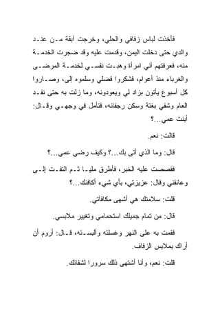 ‫ﻓﺄﺨﺫﺕ ﻟﺒﺎﺱ ﺯﻓﺎﻓﻲ ﻭﺍﻟﺤﻠﻲ، ﻭﺨﺭﺠﺕ ﺁﺒﻘﺔ ﻤـﻥ ﻋﻨـﺩ‬
‫ﻭﺍﻟﺩﻱ ﺤﺘﻰ ﺩﺨﻠﺕ ﺍﻟﻴﻤﻥ، ﻭﻗﺩﻤﺕ ﻋﻠﻴﻪ ﻭﻗﺩ ﻀﺠﺭﺕ ﺍﻟﺨﺩﻤـﺔ‬
‫ﻤﻨﻪ، ﻓﻌﺭﻓﺘﻬﻡ ﺃﻨﻲ ﺍﻤﺭﺃﺓ ﻭﻫﺒـﺕ ﻨﻔﺴـﻲ ﻟﺨﺩﻤـﺔ ﺍﻟﻤﺭﻀـﻰ‬
‫ﻭﺍﻟﻐﺭﺒﺎﺀ ﻤﻨﺫ ﺃﻋﻭﺍﻡ، ﻓﺸﻜﺭﻭﺍ ﻓﻀﻠﻲ ﻭﺴﻠﻤﻭﻩ ﺇﻟﻰ، ﻭﺼـﺎﺭﻭﺍ‬
         ‫‪‬‬
‫ﻜل ﺃﺴﺒﻭﻉ ﻴﺄﺘﻭﻥ ﺒﺯﺍﺩ ﻟﻲ ﻭﻴﻌﻭﺩﻭﻨﻪ، ﻭﻤﺎ ﺯﻟﺕ ﺒﻪ ﺤﺘﻰ ﻨﻔـﺩ‬
‫ﺍﻟﻌﺎﻡ ﻭﺸﻔﻲ ﺒﻐﺘﺔ ﻭﺴﻜﻥ ﺭﺠﻔﺎﻨﻪ، ﻓﺘﺄﻤل ﻓﻲ ﻭﺠﻬـﻲ ﻭﻗـﺎل:‬
                                        ‫ﹸ ‪‬‬
                                        ‫ﺃﺒﻨﺕ ﻋﻤﻲ...؟‬

                                       ‫ﻗﺎﻟﺕ: ﻨﻌﻡ.‬

     ‫ﻗﺎل: ﻭﻤﺎ ﺍﻟﺫﻱ ﺃﺘﻰ ﺒﻙ...؟ ﻭﻜﻴﻑ ﺭﻀﻲ ﻋﻤﻲ...؟‬
             ‫‪‬‬

‫ﻓﻘﺼﺼﺕ ﻋﻠﻴﻪ ﺍﻟﺨﺒﺭ، ﻓﺄﻁﺭﻕ ﻤﻠ ‪‬ـﺎ ﺜـﻡ ﺍﻟﺘﻔـﺕ ﺇﻟـﻰ‬
‫‪‬‬                 ‫ﻴ‬
            ‫ﻭﻋﺎﻨﻘﻨﻲ ﻭﻗﺎل: ﻋﺯﻴﺯﺘﻲ، ﺒﺄﻱ ﺸﻲﺀ ﺃﻜﺎﻓﺌﻙ...؟‬

                   ‫ﻗﻠﺕ: ﺴﻼﻤﺘﻙ ﻫﻲ ﺃﺸﻬﻰ ﻤﻜﺎﻓﺂﺘﻲ.‬

      ‫ﻗﺎل: ﻤﻥ ﺘﻤﺎﻡ ﺠﻤﻴﻠﻙ ﺍﺴﺘﺤﻤﺎﻤﻲ ﻭﺘﻐﻴﻴﺭ ﻤﻼﺒﺴﻲ.‬

‫ﻓﻘﻤﺕ ﺒﻪ ﻋﻠﻰ ﺍﻟﻨﻬﺭ ﻭﻏﺴﻠﺘﻪ ﻭﺃﻟﺒﺴـﺘﻪ، ﻗـﺎل: ﺃﺭﻭﻡ ﺃﻥ‬
                                 ‫ﺃﺭﺍﻙ ﺒﻤﻼﺒﺱ ﺍﻟﺯﻓﺎﻑ.‬

           ‫ﻗﻠﺕ: ﻨﻌﻡ، ﻭﺃﻨﺎ ﺃﺸﺘﻬﻰ ﺫﻟﻙ ﺴﺭﻭﺭﺍ ﻟﺸﻔﺎﺌﻙ.‬
                    ‫‪‬‬
 