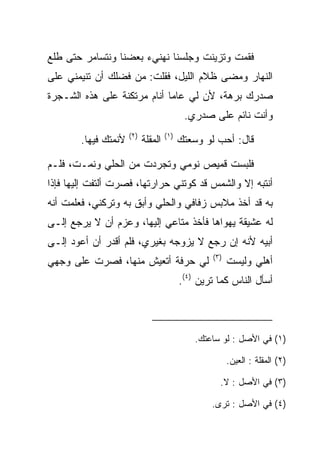 ‫ﻓﻘﻤﺕ ﻭﺘﺯﻴﻨﺕ ﻭﺠﻠﺴﻨﺎ ﻨﻬﻨﻲﺀ ﺒﻌﻀﻨﺎ ﻭﻨﺘﺴﺎﻤﺭ ﺤﺘﻰ ﻁﻠﻊ‬
‫ﺍﻟﻨﻬﺎﺭ ﻭﻤﻀﻰ ﻅﻼﻡ ﺍﻟﻠﻴل، ﻓﻘﻠﺕ: ﻤﻥ ﻓﻀﻠﻙ ﺃﻥ ﺘﻨﻴﻤﻨﻲ ﻋﻠﻰ‬
       ‫‪‬‬
‫ﺼﺩﺭﻙ ﺒﺭﻫﺔ، ﻷﻥ ﻟﻲ ﻋﺎﻤﺎ ﺃﻨﺎﻡ ﻤﺭﺘﻜﻨﺔ ﻋﻠﻰ ﻫﺫﻩ ﺍﻟﺸـﺠﺭﺓ‬
                             ‫‪‬‬
                                             ‫ﻭﺃﻨﺕ ﻨﺎﺌﻡ ﻋﻠﻰ ﺼﺩﺭﻱ.‬
                      ‫)٢(‬             ‫)١(‬
        ‫ﻷﻨﻤﺘﻙ ﻓﻴﻬﺎ.‬         ‫ﺍﻟ ‪‬ﻘﻠﺔ‬
                               ‫ﻤ‬            ‫ﻗﺎل: ﺃﺤﺏ ﻟﻭ ﻭﺴﻌﺘﻙ‬

‫ﻓﻠﺒﺴﺕ ﻗﻤﻴﺹ ﻨﻭﻤﻲ ﻭﺘﺠﺭﺩﺕ ﻤﻥ ﺍﻟﺤﻠﻲ ﻭﻨﻤـﺕ، ﻓﻠـﻡ‬
‫ﺃﻨﺘﺒﻪ ﺇﻻ ﻭﺍﻟﺸﻤﺱ ﻗﺩ ﻜﻭﺘﻨﻲ ﺤﺭﺍﺭﺘﻬﺎ، ﻓﺼﺭﺕ ﺃﻟﺘﻔﺕ ﺇﻟﻴﻬﺎ ﻓﺈﺫﺍ‬
‫ﺒﻪ ﻗﺩ ﺃﺨﺫ ﻤﻼﺒﺱ ﺯﻓﺎﻓﻲ ﻭﺍﻟﺤﻠﻲ ﻭﺃﺒﻕ ﺒﻪ ﻭﺘﺭﻜﻨﻲ، ﻓﻌﻠﻤﺕ ﺃﻨﻪ‬
                     ‫‪‬ﹶ‬
‫ﻟﻪ ﻋﺸﻴﻘﺔ ﻴﻬﻭﺍﻫﺎ ﻓﺄﺨﺫ ﻤﺘﺎﻋﻲ ﺇﻟﻴﻬﺎ، ﻭﻋﺯﻡ ﺃﻥ ﻻ ﻴﺭﺠﻊ ﺇﻟـﻰ‬
‫ﺃﺒﻴﻪ ﻷﻨﻪ ﺇﻥ ﺭﺠﻊ ﻻ ﻴﺯﻭﺠﻪ ﺒﻐﻴﺭﻱ، ﻓﻠﻡ ﺃﻗﺩﺭ ﺃﻥ ﺃﻋﻭﺩ ﺇﻟـﻰ‬
                                                    ‫)٣(‬
‫ﻟﻲ ﺤﺭﻓﺔ ﺃﺘﻌﻴﺵ ﻤﻨﻬﺎ، ﻓﺼﺭﺕ ﻋﻠﻰ ﻭﺠﻬﻲ‬                         ‫ﺃﻫﻠﻲ ﻭﻟﻴﺴﺕ‬
                                            ‫ﺃﺴﺄل ﺍﻟﻨﺎﺱ ﻜﻤﺎ ﺘﺭﻴﻥ )٤(.‬



                                                ‫)١( ﻓﻲ ﺍﻷﺼل : ﻟﻭ ﺴﺎﻋﺘﻙ.‬

                                                          ‫)٢( ﺍﻟﻤﻘﻠﺔ : ﺍﻟﻌﻴﻥ.‬

                                                      ‫)٣( ﻓﻲ ﺍﻷﺼل : ﻻ.‬

                                                    ‫)٤( ﻓﻲ ﺍﻷﺼل : ﺘﺭﻯ.‬
 