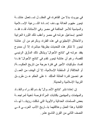 ‫ﻓﻲ ﺒﻴﺭﻭﺕ ﺒﺩﻻ ﻤﻥ ﺍﻟﻘﺎﻫﺭﺓ، ﻓﻲ ﺍﻟﻤﻘﺎﺒـل ﺘﺴـﺘﻌﻤل ﻋﺎﺌﺸـﺔ‬
                                       ‫ﹰ‬
‫ﺘﻴﻤﻭﺭ ﻤﻔﻬﻭﻡ ﺍﻟﻌﺩﺍﻟﺔ ﺒﻬـﺩﻑ ﺇﻋـﺎﺩﺓ ﺍﻟﺸـﺭﻋﻴﺔ ﺍﻹﺴـﻼﻤﻴﺔ‬
‫ﻭﺍﻟﺴﻴﺎﺴﻴﺔ ﻟﻸﺴﺭ ﺍﻟﺤﺎﻜﻤﺔ ﻓﻲ ﻤﺼﺭ ﻭﻓﻲ ﺍﻵﺴﺘﺎﻨﺔ، ﻟﻘـﺩ ﻓﻘـﺩ‬
‫ﺍﻟﺨﺩﻴﻭ ﺇﺴﻤﺎﻋﻴل ﻋﺭﺸﻪ ﻓﻲ ﻤﺼﺭ ﻭﺃﻋﻘﺏ ﺫﻟﻙ ﺍﻟﺜﻭﺭﺓ ﺍﻟﻌﺭﺍﺒﻴﺔ‬
‫ﻭﺍﻻﺤﺘﻼل ﺍﻹﻨﺠﻠﻴﺯﻱ ﻓﻲ ﻫﺫﻩ ﺍﻟﻔﺘﺭﺓ، ﻭﺒﺎﻟﺭﻏﻡ ﻤﻥ ﺃﻥ ﻋﺎﺌﺸﺔ‬
‫ﺘﻴﻤﻭﺭ ﻻ ﺘﺫﻜﺭ ﻫﺫﻩ ﺍﻟﺘﺤﺩﻴﺎﺕ ﺒﻁﺭﻴﻘﺔ ﻤﺒﺎﺸﺭﺓ، ﺇﻻ ﺃﻥ ﻤﻤﺩﻭﺡ‬
‫ﻴﻔﻘﺩ ﻋﺭﺸﻪ ﻓﻲ "ﻨﺘﺎﺌﺞ ﺍﻷﺤﻭﺍل" ﻭﻴﺸﻜل ﺫﻟﻙ ﺍﻟﻤﺄﺯﻕ ﺍﻟﺭﺌﻴﺴﻲ‬
‫ﻟﻠﻘﺼﺔ، ﺭﻏﻡ ﺃﻥ ﻋﺎﺌﺸﺔ ﺘﻴﻤﻭﺭ ﺘﻘﺩﻡ ﻓﻲ "ﻨﺘﺎﺌﺞ ﺍﻷﺤﻭﺍل" ﻨﻘـﺩﺍ‬
 ‫‪‬‬
‫ﻟﻔﺴﺎﺩ ﺴﻠﻭﻜﻴﺎﺕ ﺍﻷﻤﻴﺭ ﻓﻲ ﻓﺘﺭﺓ ﺤﺭﺠﺔ ﻤﻥ ﺘﺎﺭﻴﺦ ﺍﻟﺤﻜﻭﻤـﺔ/‬
‫ﺃﻭ ﺍﻟﺨﻼﻓﺔ/ ﺃﻭ ﺍﻟﺴﻠﻁﻨﺔ ﺍﻹﺴﻼﻤﻴﺔ، ﺇﻻ ﺃﻥ ﺍﻟﻬﺩﻑ ﻤﻥ ﺍﻟﻌﻤـل‬
‫ﻫﻭ ﺘﺤﺴﻴﻥ ﻗﺩﺭﺓ ﺍﻟﻌﺎﺌﻠﺔ ﺍﻟ ‪‬ﺎﻟﻙ ﺓ ﻋﻠﻰ ﺍﻟﺤﻜﻡ ﻋـﻥ ﻁﺭﻴـﻕ‬
                      ‫ﻤِ ‪‬‬
                               ‫ﺍﻟﺘﺭﺒﻴﺔ ﺍﻹﺴﻼﻤﻴﺔ ﻭﺍﻟﺤﺩﻴﺜﺔ.‬

‫ﺇﻥ ﺇﻋﺎﺩﺓ ﻨﺸﺭ "ﻨﺘﺎﺌﺞ ﺍﻷﺤـﻭﺍل" ﻴﻘـﺩﻡ ﻟﻠﻘـﺭﺍﺀ ﻭﺍﻟﻨﻘـﺎﺩ‬
‫ﻭﺍﻟﻤﻬﺘﻤﺎﺕ ﻭﺍﻟﻤﻬﺘﻤﻴﻥ ﺒﻜﺘﺎﺒﺎﺕ ﺍﻟﻤﺭﺃﺓ ﻓﺭﺼﺔ ﺫﻫﺒﻴﺔ ﻟﻤﺭﺍﺠﻌـﺔ‬
‫ﺒﻌﺽ ﺍﻟﻤﺴﻠﻤﺎﺕ ﺍﻟﺤﺩﺍﺜﻴﺔ ﻭﺍﻷﺒﻭﻴﺔ ﺍﻟﺘﻲ ﺸﻜﻠﺕ ﺭﺅﻴﺘﻨـﺎ ﻟﻬـﺫﻩ‬
‫ﺍﻟﻜﺎﺘﺒﺔ ﻭﻫﺫﺍ ﺍﻟﻌﻤل ﻭﻋﻼﻗﺘﻬﻤﺎ ﺒﺘـﺎﺭﻴﺦ ﺍﻷﺩﺏ ﺍﻟﻌﺭﺒـﻲ ﻓـﻲ‬
                     ‫ﺍﻟﻨﺼﻑ ﺍﻟﺜﺎﻨﻲ ﻤﻥ ﺍﻟﻘﺭﻥ ﺍﻟﺘﺎﺴﻊ ﻋﺸﺭ.‬
 