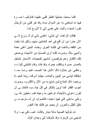 ‫ﻓﻠﻤﺎ ﺴﻤﻌﺕ ﺤﺩﻴﺜﻬﺎ ﺍﻨﻔﻁﺭ ﻗﻠﺒﻲ ﻋﻠﻴﻬﺎ، ﻓﻨﺎﻭﻟﺘﻬـﺎ ﺼـﺭﺓ‬
‫ﻓﻴﻬﺎ ﻤﺎ ﺘﺴﺘﻐﻨﻲ ﺒﻪ ﻋﻥ ﺍﻟﺴﺅﺍل ﻤﺩﺓ، ﻭﻗﺩ ﻨﻔﺭ ﻗﻠﺒﻲ ﻤﻥ ﺍﻟﺭﺠﺎل‬
          ‫ﻨﻔﻭﺭﺍ ﺸﺩﻴ ‪‬ﺍ، ﻭﺁﻟﻴﺕ ﻋﻠﻰ ﻨﻔﺴﻲ ﺃﻨﻲ ﻻ ﺃﺘﺯﻭﺝ ﺃﺒﺩﺍ.‬
            ‫‪‬‬                                ‫ﺩ‬      ‫‪‬‬

‫ﻓﻘﺎﻟﺕ ﺍﻟﺯﺍﻫﺩﺓ: ﺃﻱ ﺍﺒﻨﺘﻲ، ﺍﻋﻠﻤﻲ ﺒﺄﻨﻲ ﻟﻡ ﺃﺘـﺯﻭﺝ ﺇﻟـﻰ‬
‫ﺍﻵﻥ ﺤﺫﺭﺍ ﻤﻥ ﺃﻥ ﺃﻗﻊ ﻓﻲ ﺃﺤﺩ ﺍﻟﺨﺎﺌﻨﻴﻥ ﻤﻨﻬﻡ، ﻭﻟﻜﻥ ﻟﻤﺎ ﺒﻠﻐﺕ‬
                                               ‫‪‬‬
‫ﺴﻥ ﺍﻟﺘﻔﻘﻪ ﻭﺘﺄﻤﻠﺕ ﻓﻲ ﻜﺘﺎﺒﻪ ﺍﻟﻌﺯﻴﺯ ﻭﺠﺩﺕ ﺍﻟﺒﻨﻴﻥ ﺃﻋﻠﻰ ﻨﻌﻤﺔ‬
‫ﻭﺃﺸﻬﻰ ﻤﻨﺔ، ﻭﺼﺭﺕ ﻜﻠﻤﺎ ﺃﺭﻯ ﺍﻟﺼﺒﺎﻴﺎ ﻤﻥ ﺍﻷﻤﻬﺎﺕ ﻴﺭﻀﻌﻥ‬
                                        ‫ﱠ‬
‫ﺘﻠﻙ ﺍﻷﻗﻤﺎﺭ ﻭﻫﻡ ﻴﺘﺭﻗﺼﻭﻥ ﺃﻤﺎﻤﻬﻥ ﻜﻨﺠﻴﻤﺎﺕ ﺍﻷﺴﺤﺎﺭ ﺘﺸﺘﻌل‬
‫ﺒﺎﻟﺼﺩﺭ ﺤﺴﺭﺓ ﻭﺒﺎﻟﻘﻠﺏ ﺠﻤﺭﺓ، ﻭﻗﺩ ﻓﺎﺕ ﻭﻗﺕ ﻗﺎﺒﻠﻴﺘﻲ ﻟﻠﻭﻟـﺩ،‬
‫ﻭﻋﺎﻗﻨﻲ ﻋﻥ ﺤﻼﻭﺓ ﺫﺍﻙ ﺍﻷﻤل ﻫﺫﺍ ﺍﻟﺼﺩﺩ، ﻓﺘﺠـﺭﺩﺕ ﻤﻤـﺎ‬
‫ﺍﻤﺘﻠﻜﺘﻪ ﻟﻴﺄﺴﻲ ﻤﻥ ﺍﻟﺒﻨﻴﻥ ﻭﺍﻟﺒﻨﺎﺕ، ﺤﻴﺜﻤﺎ ﺃﺩﺭﻜﺕ ﺯﻴﻨﺔ ﺍﻟﺤﻴـﺎﺓ‬
‫ﻭﻭﻫﺒﺕ ﺫﺍﻙ ﺍﻟﻤﺘﺎﻉ ﻟﻤﻥ ﺘﻤﺘﻊ ﺒﻪ ﻤﻥ ﺍﻵل ﻭﺍﻷﻗﺎﺭﺏ، ﻭﺼﺭﺕ‬
‫ﺃﺠﻭﺏ ﺍﻟﻘﻔﺎﺭ ﻜﻤﺎ ﺘﺭﻴﻥ ﺒﺎﻟﺫﻜﺭ ﻓﻲ ﻜل ﺠﺎﻨـﺏ، ﻓﺄﺨﺸـﻰ ﺃﻥ‬
‫ﺘﻘﺭﻥ ﺩﻋﻭﺘﻲ ﺒﺎﻹﺠﺎﺒﺔ، ﺜﻡ ﺘ ِﻴﻥ ﻤﺎ ﻭﻋﻴﺘﻪ ﻓﺘﺴـﺨﻁﻴﻥ ﻋﻠـﻰ،‬
 ‫‪‬‬                        ‫ﹶﻌ‬
‫ﻭﻋﻠﻰ ﺴﺎﻋﺘﻲ ﺍﻟﺘﻲ ﻓﻴﻬﺎ ﺩﻋﻴﺕ، ﻓﺎﻟﺼﻭﺍﺏ ﺃﻥ ﺃﺴـﺘﺭﺤﻡ ﻤـﻥ‬
          ‫ﺨﻠﻕ ﺍﻟﻅل ﻭﺍﻟﺤﺭﻭﺭ ﺃﻥ ﻴﺤﻤﻭ ﻤﻥ ﻗﻠﺒﻙ ﻫﺫﺍ ﺍﻟﻨﻔﻭﺭ.‬

‫ﺜﻡ ﻨﺎﻭﻟﺘﻬﺎ ﺍﻟﺼﺒﻴﺔ ﻤﺎﺌﺔ ﺩﻴﻨﺎﺭ ﻭﻗﺎﻟﺕ: ﺘﺼـﺩﻗﻲ ﺒﻬـﺎ ﻭﻻ‬
          ‫ﺘﻨﺴﻴﻨﻲ ﻤﻥ ﺍﻟﺯﻴﺎﺭﺓ، ﻭﻗﺩ ﺘﺸﻭﻗﺕ ﺇﻟﻰ ﻭﺠﺩﺍﻥ ﺍﻟﻭﻟﺩ.‬
 
