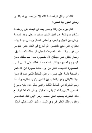 ‫ﻓﻘﺎﻟﺕ: ﻟﻡ ﺘﻘل ﺍﻟﺯﺍﻫﺩﺓ ﻤﺎ ﻗﺎﻟﺘﻪ ﺇﻻ ﻋﻥ ﺒﺼـﻴﺭﺓ، ﻭﻟﻜـﻥ‬
                                ‫ﺭﻤﺎﻨﻲ ﺍﻟﻨﻔﻭﺭ ﺒﻴﺩ ﻗﺼﻴﺭﺓ.‬

‫ﻓﻘﺎﻡ ﺒﻬ ‪‬ﺍﻡ ﻤﻥ ﻭﻗﺘﻪ ﻭﺼﺎﺭ ﻴﺠﺩ ﻓﻲ ﺍﻟﺒﺤﺙ ﻋﻥ ﺭﻭﻀـﺔ‬
                                   ‫‪ ‬ﺭ ‪‬‬
‫ﻤﺸﻜﻭﺭﺓ، ﻭﺒﻘﻌﺔ ﻋﻥ ﺃﻋﻴﻥ ﺍﻟﻨﺎﺱ ﻤﺴﺘﻭﺭﺓ، ﺤﺘﻰ ﻭﺠﺩ ﻗﻁﻌـﺔ‬
‫ﺃﺭﺽ ﺒﻴﻥ ﺍﻟﺠﺒل ﻭﺍﻟﺒﺤﺭ، ﻭﺃﺤﻀﺭ ﺍﻟﻌﻤﺎل ﻭﺒﻨـﻰ ﺒﻬـﺎ ﺒﻴ ﹰـﺎ‬
  ‫ﺘ‬
‫ﻴﺤﺘﻭﻱ ﻋﻠﻰ ﺴﺒﻊ ﻤﻘﺎﺼﻴﺭ، ﺜﻡ ﺃﺴﺭﻉ ﻓﻲ ﺍﻟﺒﻨﺎﺀ ﺤﺘﻰ ﺍﻨﺘﻬـﻰ‬
‫ﻓﻲ ﺃﻗﺭﺏ ﻭﻗﺕ، ﻓﻠﻤﺎ ﺍﻨﺼﺭﻓﺕ ﺍﻟﻌﻤﺎل ﺃﺘﻰ ﺒﺫﻟﻙ ﺍﻟﺼـﻨﺩﻭﻕ،‬
‫ﻭﺼﺎﺭ ﻴﻨﻘﺵ ﻋﻠﻰ ﺤﻴﻁﺎﻥ ﻜل ﻤﻘﺼﻭﺭﺓ ﻤـﺎ ﺍﺼـﻁﻔﺎﻩ ﻤـﻥ‬
‫ﺍﻟﺭﺴﻭﻡ ﻭﺍﻟﺼﻭﺭ، ﻭﻴﻜﺘﺏ ﺘﺤﺘﻪ ﻤﻌﻨﺎﻩ ﺨﻁﺎ، ﺤﺘﻰ ﺃﺘـﻰ ﺇﻟـﻰ‬
                ‫ﹰ‬
‫ﺍﻟﻤﻘﺼﻭﺭﺓ ﺍﻟﺴﺎﺒﻌﺔ، ﻓﻨﻘﺵ ﻓﻲ ﺃﻭل ﺤﺎﺌﻁ ﺼﻭﺭﺓ ﺍﺒﻥ ﺍﻟﺘـﺎﺠﺭ‬
‫ﻭﺍﻟﺼﺒﻴﺔ ﻨﺎﺌﻤﺔ ﻋﻠﻰ ﺼﺩﺭﻩ، ﻭﻋﻠﻰ ﺍﻟﺤﺎﺌﻁ ﺍﻟﺜﺎﻨﻲ ﻤﺸﺭﻜﺎ ﻤـﻥ‬
     ‫ﹰ‬
‫ﻋﺒﺎﺩ ﺍﻷﻭﺜﺎﻥ ﻭﻫﻭ ﻴﺨﺎﻁﺏ ﺍﺒﻥ ﺍﻟﺘﺎﺠﺭ ﺒﺘﻬﺩﻴﺩ ﻋﻅﻴﻡ، ﻭﺃﻋـﺎﺩ‬
                                                  ‫‪‬‬
‫ﺭﺴﻡ ﺍﻟﻤﺸﺭﻙ ﻓﻲ ﺍﻟﺤﺎﺌﻁ ﺍﻟﺜﺎﻟﺙ ﻭﺍﻟﻔﺘﻰ ﻴﺘﺫﻟل ﺒﻴﻥ ﻴﺩﻴﻪ ﻭﻴﻤﺭﻍ‬
‫ﺨﺩﻩ ﻓﻲ ﺍﻟﺜﺭﻯ ﻭﻜﺄﻨﻪ ﻻ ﻴﻘﺒل ﻤﻨﻪ ﻗﻭﻻ، ﻭﻋﻠﻰ ﺍﻟﺤﺎﺌﻁ ﺍﻟﺭﺍﺒـﻊ‬
                     ‫ﹰ‬
‫ﺫﺍﻙ ﺍﻟﻤﺸﺭﻙ ﻴﺴﺤﺏ ﺍﻟﻔﺘﻰ ﺒﻌﻨﻑ، ﻭﻫﻭ ﻻﺒﺱ ﺘﻠﻙ ﺍﻟﻤﻼﺒـﺱ‬
‫ﻭﻤﺘﺯﻴﻥ ﺒﺘﻠﻙ ﺍﻟﺤﻠﻲ ﻓﻲ ﺯﻱ ﺍﻟﻨﺴﺎﺀ، ﻭﻜﺎﻥ ﺍﻟﻔﺘﻰ ﺨﺎﻟﻲ ﺍﻟﻌﺫﺍﺭ‬
 