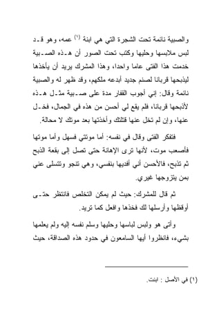 ‫)١(‬
‫ﻋﻤﻪ، ﻭﻫﻭ ﻗـﺩ‬         ‫ﻭﺍﻟﺼﺒﻴﺔ ﻨﺎﺌﻤﺔ ﺘﺤﺕ ﺍﻟﺸﺠﺭﺓ ﺍﻟﺘﻲ ﻫﻲ ﺍﺒﻨﺔ‬
‫ﻟﺒﺱ ﻤﻼﺒﺴﻬﺎ ﻭﺤﻠﻴﻬﺎ ﻭﻜﺘﺏ ﺘﺤﺕ ﺍﻟﺼﻭﺭ ﺃﻥ ﻫـﺫﻩ ﺍﻟﺼـﺒﻴﺔ‬
‫ﺨﺩﻤﺕ ﻫﺫﺍ ﺍﻟﻔﺘﻰ ﻋﺎﻤﺎ ﻭﺍﺤﺩﺍ، ﻭﻫﺫﺍ ﺍﻟﻤﺸﺭﻙ ﻴﺭﻴﺩ ﺃﻥ ﻴﺄﺨﺫﻫﺎ‬
                             ‫‪‬‬     ‫‪‬‬
‫ﻟﻴﺫﺒﺤﻬﺎ ﻗﺭﺒﺎﻨﺎ ﻟﺼﻨﻡ ﺠﺩﻴﺩ ﺃﺒﺩﻋﻪ ﻤﻠﻜﻬﻡ، ﻭﻗﺩ ﻅﻬﺭ ﻟﻪ ﻭﺍﻟﺼﺒﻴﺔ‬
                                           ‫ﹰ‬
‫ﻨﺎﺌﻤﺔ ﻭﻗﺎل: ﺇﻨﻲ ﺃﺠﻭﺏ ﺍﻟﻘﻔﺎﺭ ﻤﺩﺓ ﻋﻠﻰ ﺼـﺒﻴﺔ ﻤﺜـل ﻫـﺫﻩ‬
‫ﻷﺫﺒﺤﻬﺎ ﻗﺭﺒﺎﻨﺎ، ﻓﻠﻡ ﻴﻘﻊ ﻟﻲ ﺃﺤﺴﻥ ﻤﻥ ﻫﺫﻩ ﻓﻲ ﺍﻟﺠﻤﺎل، ﻓﺨـل‬
                                         ‫ﹰ‬
  ‫ﻋﻨﻬﺎ، ﻭﺇﻥ ﻟﻡ ﺘﺨل ﻋﻨﻬﺎ ﻗﺘﻠﺘﻙ ﻭﺃﺨﺫﺘﻬﺎ ﺒﻌﺩ ﻤﻭﺘﻙ ﻻ ﻤﺤﺎﻟﺔ.‬

‫ﻓﺘﻔﻜﺭ ﺍﻟﻔﺘﻰ ﻭﻗﺎل ﻓﻲ ﻨﻔﺴﻪ: ﺃﻤﺎ ﻤﻭﺘﺘﻲ ﻓﺴﻬل ﻭﺃﻤﺎ ﻤﻭﺘﻬﺎ‬
‫ﻓﺄﺼﻌﺏ ﻤﻭﺕ، ﻷﻨﻬﺎ ﺘﺭﻯ ﺍﻹﻫﺎﻨﺔ ﺤﺘﻰ ﺘﺼل ﺇﻟﻰ ﺒﻘﻌﺔ ﺍﻟﺫﺒﺢ‬
‫ﺜﻡ ﺘﺫﺒﺢ، ﻓﺎﻷﺤﺴﻥ ﺃﻨﻲ ﺃﻓﺩﻴﻬﺎ ﺒﻨﻔﺴﻲ، ﻭﻫﻲ ﺘﻨﺠﻭ ﻭﺘﺘﺴﻠﻰ ﻋﻨﻲ‬
                                       ‫ﺒﻤﻥ ﻴﺘﺯﻭﺠﻬﺎ ﻏﻴﺭﻱ.‬

‫ﺜﻡ ﻗﺎل ﻟﻠﻤﺸﺭﻙ: ﺤﻴﺙ ﻟﻡ ﻴﻤﻜﻥ ﺍﻟﺘﺨﻠﺹ ﻓﺎﻨﺘﻅﺭ ﺤﺘـﻰ‬
                 ‫ﺃﻭﻗﻅﻬﺎ ﻭﺃﺭﺴﻠﻬﺎ ﻟﻙ ﻓﺨﺫﻫﺎ ﻭﺍﻓﻌل ﻜﻤﺎ ﺘﺭﻴﺩ.‬

‫ﻭﺃﺘﻰ ﻫﻭ ﻭﻟﺒﺱ ﻟﺒﺎﺴﻬﺎ ﻭﺤﻠﻴﻬﺎ ﻭﺴﻠﻡ ﻨﻔﺴﻪ ﺇﻟﻴﻪ ﻭﻟﻡ ﻴﻌﻠﻤﻬﺎ‬
‫ﺒﺸﻲﺀ، ﻓﺎﻨﻅﺭﻭﺍ ﺃﻴﻬﺎ ﺍﻟﺴﺎﻤﻌﻭﻥ ﻓﻲ ﺤﺩﻭﺩ ﻫﺫﻩ ﺍﻟﺼﺩﺍﻗﺔ، ﺤﻴﺙ‬




                                           ‫)١( ﻓﻲ ﺍﻷﺼل : ﺍﺒﻨﺕ.‬
 