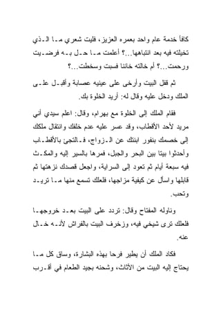 ‫ﻜﺎﻓﺄ ﺨﺩﻤﺔ ﻋﺎﻡ ﻭﺍﺤﺩ ﺒﻌﻤﺭﻩ ﺍﻟﻌﺯﻴﺯ، ﻓﻠﻴﺕ ﺸﻌﺭﻱ ﻤـﺎ ﺍﻟـﺫﻱ‬
‫ﺘﺨﻴﻠﺘﻪ ﻓﻴﻪ ﺒﻌﺩ ﺍﻨﺘﺒﺎﻫﻬﺎ...؟ ﺃﻋﻠﻤﺕ ﻤـﺎ ﺤـل ﺒـﻪ ﻓﺭﻀـﻴﺕ‬
            ‫ﻭﺭﺤﻤﺕ...؟ ﺃﻡ ﺨﺎﻟﺘﻪ ﺨﺎﺌﻨﺎ ﻓﺴﺒﺕ ﻭﺴﺨﻁﺕ...؟‬
                            ‫ﹰ‬

‫ﺜﻡ ﻗﻔل ﺍﻟﺒﻴﺕ ﻭﺃﺭﺨﻰ ﻋﻠﻰ ﻋﻴﻨﻴﻪ ﻋﺼﺎﺒﺔ ﻭﺃﻗﺒـل ﻋﻠـﻰ‬
                ‫ﺍﻟﻤﻠﻙ ﻭﺩﺨل ﻋﻠﻴﻪ ﻭﻗﺎل ﻟﻪ: ﺃﺭﻴﺩ ﺍﻟﺨﻠﻭﺓ ﺒﻙ.‬

‫ﻓﻘﺎﻡ ﺍﻟﻤﻠﻙ ﺇﻟﻰ ﺍﻟﺨﻠﻭﺓ ﻤﻊ ﺒﻬ ‪‬ﺍﻡ، ﻭﻗﺎل: ﺍﻋﻠﻡ ﺴﻴﺩﻱ ﺃﻨﻲ‬
                     ‫‪ ‬ﺭ ‪‬‬
‫ﻤﺭﻴﺩ ﻷﺤﺩ ﺍﻷﻗﻁﺎﺏ، ﻭﻗﺩ ﻋﺴﺭ ﻋﻠﻴﻪ ﻋﺩﻡ ﺨﻠﻔﻙ ﻭﺍﻨﺘﻘﺎل ﻤﻠﻜﻙ‬
‫ﺇﻟﻰ ﺨﺼﻤﻙ ﺒﻨﻔﻭﺭ ﺍﺒﻨﺘﻙ ﻋﻥ ﺍﻟـﺯﻭﺍﺝ، ﻓـﺎﻟﺘﺠﺊ ﺒﺎﻷﻗﻁـﺎﺏ‬
‫ﻭﺃﺤﺩﺜﻭﺍ ﺒﻴﺘﺎ ﺒﻴﻥ ﺍﻟﺒﺤﺭ ﻭﺍﻟﺠﺒل، ﻓﻤﺭﻫﺎ ﺒﺎﻟﺴﻴﺭ ﺇﻟﻴﻪ ﻭﺍﻟﻤﻜـﺙ‬
                                             ‫ﹰ‬
‫ﻓﻴﻪ ﺴﺒﻌﺔ ﺃﻴﺎﻡ ﺜﻡ ﺘﻌﻭﺩ ﺇﻟﻰ ﺍﻟﺴﺭﺍﻴﺔ، ﻭﺍﺠﻌل ﻗﺼﺩﻙ ﻨﺯﻫﺘﻬﺎ ﺜﻡ‬
‫ﻗﺎﺒﻠﻬﺎ ﻭﺍﺴﺄل ﻋﻥ ﻜﻴﻔﻴﺔ ﻤﺯﺍﺠﻬﺎ، ﻓﻠﻌﻠﻙ ﺘﺴﻤﻊ ﻤﻨﻬﺎ ﻤـﺎ ﺘﺭﻴـﺩ‬
                                                  ‫ﻭﺘﺤﺏ.‬

‫ﻭﻨﺎﻭﻟﻪ ﺍﻟﻤﻔﺘﺎﺡ ﻭﻗﺎل: ﺘﺭﺩﺩ ﻋﻠﻰ ﺍﻟﺒﻴﺕ ﺒﻌـﺩ ﺨﺭﻭﺠﻬـﺎ‬
‫ﻓﻠﻌﻠﻙ ﺘﺭﻯ ﺸﻴﺨﻲ ﻓﻴﻪ، ﻭﺯﺨﺭﻑ ﺍﻟﺒﻴﺕ ﺒﺎﻟﻔﺭﺍﺵ ﻷﻨـﻪ ﺨـﺎل‬
                                                       ‫ﻋﻨﻪ.‬

‫ﻓﻜﺎﺩ ﺍﻟﻤﻠﻙ ﺃﻥ ﻴﻁﻴﺭ ﻓﺭﺤﺎ ﺒﻬﺫﻩ ﺍﻟﺒﺸﺎﺭﺓ، ﻭﺴﺎﻕ ﻜل ﻤـﺎ‬
                           ‫‪‬‬
‫ﻴﺤﺘﺎﺝ ﺇﻟﻴﻪ ﺍﻟﺒﻴﺕ ﻤﻥ ﺍﻷﺜﺎﺙ، ﻭﺸﺤﻨﻪ ﺒﺠﻴﺩ ﺍﻟﻁﻌﺎﻡ ﻓﻲ ﺃﻗـﺭﺏ‬
 