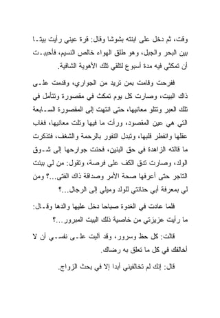 ‫ﻭﻗﺕ، ﺜﻡ ﺩﺨل ﻋﻠﻰ ﺍﺒﻨﺘﻪ ﺒﺸﻭﺸﺎ ﻭﻗﺎل: ﻗﺭﺓ ﻋﻴﻨﻲ ﺭﺃﻴﺕ ﺒﻴ ﹰـﺎ‬
  ‫ﺘ‬                         ‫ﹰ‬
‫ﺒﻴﻥ ﺍﻟﺒﺤﺭ ﻭﺍﻟﺠﺒل، ﻭﻫﻭ ﻁﻠﻕ ﺍﻟﻬﻭﺍﺀ ﺨﺎﻟﺹ ﺍﻟﻨﺴﻴﻡ، ﻓﺄﺤﺒﺒـﺕ‬
        ‫ﺃﻥ ﺘﻤﻜﺜﻲ ﻓﻴﻪ ﻤﺩﺓ ﺃﺴﺒﻭﻉ ﻟﺘﻠﻘﻲ ﺘﻠﻙ ﺍﻷﻫﻭﻴﺔ ﺍﻟﺸﺎﻓﻴﺔ.‬

‫ﻓﻔﺭﺤﺕ ﻭﻗﺎﻤﺕ ﺒﻤﻥ ﺘﺭﻴﺩ ﻤﻥ ﺍﻟﺠﻭﺍﺭﻱ، ﻭﻗﺩﻤﺕ ﻋﻠـﻰ‬
‫ﺫﺍﻙ ﺍﻟﺒﻴﺕ، ﻭﺼﺎﺭﺕ ﻜل ﻴﻭﻡ ﺘﻤﻜﺙ ﻓﻲ ﻤﻘﺼﻭﺭﺓ ﻭﺘﺘﺄﻤل ﻓﻲ‬
‫ﺘﻠﻙ ﺍﻟﻌﺒﺭ ﻭﺘﺘﻠﻭ ﻤﻌﺎﻨﻴﻬﺎ، ﺤﺘﻰ ﺍﻨﺘﻬﺕ ﺇﻟﻰ ﺍﻟﻤﻘﺼﻭﺭﺓ ﺍﻟﺴـﺎﺒﻌﺔ‬
‫ﺍﻟﺘﻲ ﻫﻲ ﻋﻴﻥ ﺍﻟﻤﻘﺼﻭﺩ، ﻭﺭﺃﺕ ﻤﺎ ﻓﻴﻬﺎ ﻭﺘﻠﺕ ﻤﻌﺎﻨﻴﻬﺎ، ﻓﻐﺎﺏ‬
‫ﻋﻘﻠﻬﺎ ﻭﺍﻨﻔﻁﺭ ﻗﻠﺒﻬﺎ، ﻭﺘﺒﺩل ﺍﻟﻨﻔﻭﺭ ﺒﺎﻟﺭﺤﻤﺔ ﻭﺍﻟﺸﻐﻑ، ﻓﺘﺫﻜﺭﺕ‬
‫ﻤﺎ ﻗﺎﻟﺘﻪ ﺍﻟﺯﺍﻫﺩﺓ ﻓﻲ ﺤﻕ ﺍﻟﺒﻨﻴﻥ، ﻓﺤﻨﺕ ﺠﻭﺍﺭﺤﻬﺎ ﺇﻟﻰ ﺸـﻭﻕ‬
‫ﺍﻟﻭﻟﺩ، ﻭﺼﺎﺭﺕ ﺘﺩﻕ ﺍﻟﻜﻑ ﻋﻠﻰ ﻓﺭﺼﺔ، ﻭﺘﻘﻭل: ﻤﻥ ﻟﻲ ﺒﺒﻨﺕ‬
‫ﺍﻟﺘﺎﺠﺭ ﺤﺘﻰ ﺃﻋﺭﻓﻬﺎ ﺼﺤﺔ ﺍﻷﻤﺭ ﻭﺼﺩﺍﻗﺔ ﺫﺍﻙ ﺍﻟﻔﺘﻰ...؟ ﻭﻤﻥ‬
         ‫ﻟﻲ ﺒﻤﻌﺭﻓﺔ ﺃﺒﻲ ﺤﻨﺎﻨﺘﻲ ﻟﻠﻭﻟﺩ ﻭﻤﻴﻠﻲ ﺇﻟﻰ ﺍﻟﺭﺠﺎل...؟‬

‫ﻓﻠﻤﺎ ﻋﺎﺩﺕ ﻓﻲ ﺍﻟﻐﺩﻭﺓ ﺼﺒﺎﺤﺎ ﺩﺨل ﻋﻠﻴﻬﺎ ﻭﺍﻟﺩﻫﺎ ﻭﻗـﺎل:‬
                         ‫‪‬‬
       ‫ﻤﺎ ﺭﺃﻴﺕ ﻋﺯﻴﺯﺘﻲ ﻤﻥ ﺨﺎﺼﻴﺔ ﺫﻟﻙ ﺍﻟﺒﻴﺕ ﺍﻟﻤﺒﺭﻭﺭ...؟‬

‫ﻗﺎﻟﺕ: ﻜل ﺤﻅ ﻭﺴﺭﻭﺭ، ﻭﻗﺩ ﺁﻟﻴﺕ ﻋﻠـﻰ ﻨﻔﺴـﻲ ﺃﻥ ﻻ‬
                        ‫ﺃﺨﺎﻟﻔﻙ ﻓﻲ ﻜل ﻤﺎ ﺘﻌﻠﻕ ﺒﻪ ﺭﻀﺎﻙ.‬

         ‫ﻗﺎل: ﺇﻨﻙ ﻟﻡ ﺘﺨﺎﻟﻔﻴﻨﻲ ﺃﺒﺩﺍ ﺇﻻ ﻓﻲ ﺒﺤﺙ ﺍﻟﺯﻭﺍﺝ.‬
                            ‫‪‬‬
 