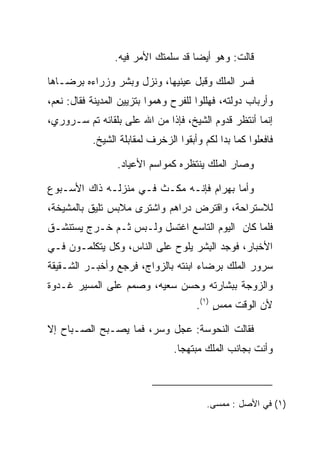 ‫ﻗﺎﻟﺕ: ﻭﻫﻭ ﺃﻴﻀﺎ ﻗﺩ ﺴﻠﻤﺘﻙ ﺍﻷﻤﺭ ﻓﻴﻪ.‬
                                     ‫‪‬‬

‫ﻓﺴﺭ ﺍﻟﻤﻠﻙ ﻭﻗﺒل ﻋﻴﻨﻴﻬﺎ، ﻭﻨﺯل ﻭﺒﺸﺭ ﻭﺯﺭﺍﺀﻩ ﺒﺭﻀـﺎﻫﺎ‬
                                  ‫‪‬‬
‫ﻭﺃﺭﺒﺎﺏ ﺩﻭﻟﺘﻪ، ﻓﻬﻠﻠﻭﺍ ﻟﻠﻔﺭﺡ ﻭﻫﻤﻭﺍ ﺒﺘﺯﻴﻴﻥ ﺍﻟﻤﺩﻴﻨﺔ ﻓﻘﺎل: ﻨﻌﻡ،‬
‫ﺇﻨﻤﺎ ﺃﻨﺘﻅﺭ ﻗﺩﻭﻡ ﺍﻟﺸﻴﺦ، ﻓﺈﺫﺍ ﻤﻥ ﺍﷲ ﻋﻠﻰ ﺒﻠﻘﺎﺌﻪ ﺘﻡ ﺴـﺭﻭﺭﻱ،‬
                  ‫‪‬‬      ‫‪‬‬
           ‫ﻓﺎﻓﻌﻠﻭﺍ ﻜﻤﺎ ﺒﺩﺍ ﻟﻜﻡ ﻭﺃﺒﻘﻭﺍ ﺍﻟﺯﺨﺭﻑ ﻟﻤﻘﺎﺒﻠﺔ ﺍﻟﺸﻴﺦ.‬

                 ‫ﻭﺼﺎﺭ ﺍﻟﻤﻠﻙ ﻴﻨﺘﻅﺭﻩ ﻜﻤﻭﺍﺴﻡ ﺍﻷﻋﻴﺎﺩ.‬

‫ﻭﺃﻤﺎ ﺒﻬ ‪‬ﺍﻡ ﻓﺈﻨـﻪ ﻤﻜـﺙ ﻓـﻲ ﻤﻨﺯﻟـﻪ ﺫﺍﻙ ﺍﻷﺴـﺒﻭﻉ‬
                                  ‫‪ ‬ﺭ ‪‬‬
‫ﻟﻼﺴﺘﺭﺍﺤﺔ، ﻭﺍﻗﺘﺭﺽ ﺩﺭﺍﻫﻡ ﻭﺍﺸﺘﺭﻯ ﻤﻼﺒﺱ ﺘﻠﻴﻕ ﺒﺎﻟﻤﺸﻴﺨﺔ،‬
‫ﻓﻠﻤﺎ ﻜﺎﻥ ﺍﻟﻴﻭﻡ ﺍﻟﺘﺎﺴﻊ ﺍﻏﺘﺴل ﻭﻟـﺒﺱ ﺜـﻡ ﺨـﺭﺝ ﻴﺴﺘﻨﺸـﻕ‬
‫ﺍﻷﺨﺒﺎﺭ، ﻓﻭﺠﺩ ﺍﻟﺒﺸﺭ ﻴﻠﻭﺡ ﻋﻠﻰ ﺍﻟﻨﺎﺱ، ﻭﻜل ﻴﺘﻜﻠﻤـﻭﻥ ﻓـﻲ‬
                                   ‫ِ‬
‫ﺴﺭﻭﺭ ﺍﻟﻤﻠﻙ ﺒﺭﻀﺎﺀ ﺍﺒﻨﺘﻪ ﺒﺎﻟﺯﻭﺍﺝ، ﻓﺭﺠﻊ ﻭﺃﺨﺒـﺭ ﺍﻟﺸـﻘﻴﻘﺔ‬
‫ﻭﺍﻟﺯﻭﺠﺔ ﺒﺒﺸﺎﺭﺘﻪ ﻭﺤﺴﻥ ﺴﻌﻴﻪ، ﻭﺼﻤﻡ ﻋﻠﻰ ﺍﻟﻤﺴﻴﺭ ﻏـﺩﻭﺓ‬
                                      ‫ﻷﻥ ﺍﻟﻭﻗﺕ ﻤﻤﺱ )١(.‬
                                           ‫ٍ‬

‫ﻓﻘﺎﻟﺕ ﺍﻟﻨ ‪‬ﻭ ‪‬ﺔ: ﻋﺠل ﻭﺴﺭ، ﻓﻤﺎ ﻴﺼـﺒﺢ ﺍﻟﺼـﺒﺎﺡ ﺇﻻ‬
                                ‫ﹶﺤ ﺴ‬
                                ‫ﻭﺃﻨﺕ ﺒﺠﺎﻨﺏ ﺍﻟﻤﻠﻙ ﻤﺒﺘﻬﺠﺎ.‬
                                  ‫‪‬‬



                                         ‫)١( ﻓﻲ ﺍﻷﺼل : ﻤﻤﺴﻰ.‬
 