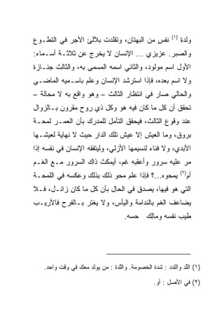 ‫)١(‬
‫ﻨﻔﺱ ﻤﻥ ﺍﻟﺒﻬﺘﺎﻥ، ﻭﺘﻘﻠﺩﺕ ﺒﻶﻟﺊ ﺍﻷﺠﺭ ﻓﻲ ﺍﻟﺘﻁـﻭﻉ‬
                                        ‫ٍ‬                     ‫ﻭﻟﺩﺓ‬
                                                              ‫ﹶ ‪ِ‬‬
‫ﻭﺍﻟ ‪‬ﺒﺭ. ﻋﺯﻴﺯﻱ ... ﺍﻹﻨﺴﺎﻥ ﻻ ﻴﺨﺭﺝ ﻋﻥ ﺜﻼﺜـﺔ ﺃﺴـﻤﺎﺀ:‬
                                            ‫ﺼ‬
‫ﺍﻷﻭل ﺍﺴﻡ ﻤﻭﻟﻭﺩ، ﻭﺍﻟﺜﺎﻨﻲ ﺍﺴﻤﻪ ﺍﻟﻤﺴﻤﻰ ﺒﻪ، ﻭﺍﻟﺜﺎﻟﺙ ﺠﻨـﺎﺯﺓ‬
‫ﻭﻻ ﺍﺴﻡ ﺒﻌﺩﻩ، ﻓﺈﺫﺍ ﺍﺴﺘﺭﺸﺩ ﺍﻹﻨﺴﺎﻥ ﻭﻋﻠﻡ ﺒﺎﺴـﻤﻴﻪ ﺍﻟﻤﺎﻀـﻲ‬
‫ﻭﺍﻟﺤﺎﻟﻲ ﺼﺎﺭ ﻓﻲ ﺍﻨﺘﻅﺎﺭ ﺍﻟﺜﺎﻟﺙ – ﻭﻫﻭ ﻭﺍﻗﻊ ﺒﻪ ﻻ ﻤﺤﺎﻟﺔ –‬
‫ﺘﺤﻘﻕ ﺃﻥ ﻜل ﻤﺎ ﻜﺎﻥ ﻓﻴﻪ ﻫﻭ ﻭﻜل ﺫﻱ ﺭﻭﺡ ﻤﻘﺭﻭﻥ ﺒـﺎﻟﺯﻭﺍل‬
‫ﻋﻨﺩ ﻭﻗﻭﻉ ﺍﻟﺜﺎﻟﺙ، ﻓﻴﺤﻘﻕ ﺍﻟﺘﺄﻤل ﻟﻠﻤﺩﺭﻙ ﺒﺄﻥ ﺍﻟﻌﻤـﺭ ﻟﻤﺤـﺔ‬
‫ﺒﺭﻭﻕ، ﻭﻤﺎ ﺍﻟﻌﻴﺵ ﺇﻻ ﻋﻴﺵ ﺘﻠﻙ ﺍﻟﺩﺍﺭ ﺤﻴﺙ ﻻ ﻨﻬﺎﻴﺔ ﻟﻌﻴﺸـﻬﺎ‬
‫ﺍﻷﺒﺩﻱ، ﻭﻻ ﻓﻨﺎﺀ ﻟﻨﺴﻴﻤﻬﺎ ﺍﻷﺯﻟﻲ، ﻭﻟﻴﺘﻔﻘﻪ ﺍﻹﻨﺴﺎﻥ ﻓﻲ ﻨﻔﺴﻪ ﺇﺫﺍ‬
‫ﻤﺭ ﻋﻠﻴﻪ ﺴﺭﻭﺭ ﻭﺃﻋﻘﺒﻪ ﻏﻡ، ﺃﻴﻤﻜﺙ ﺫﺍﻙ ﺍﻟﺴﺭﻭﺭ ﻤـﻊ ﺍﻟﻐـﻡ‬
                                                              ‫)٢(‬
‫ﻴﻤﺤﻭﻩ...؟ ﻓﺈﺫﺍ ﻋﻠﻡ ﻤﺤﻭ ﺫﻟﻙ ﺒﺫﻟﻙ ﻭﻋﻜﺴﻪ ﻓﻲ ﺍﻟﻠﻤﺤـﺔ‬                    ‫ﺃﻡ‬
‫ﺍﻟﺘﻲ ﻫﻭ ﻓﻴﻬﺎ، ﻴﺼﺩﻕ ﻓﻲ ﺍﻟﺤﺎل ﺒﺄﻥ ﻜل ﻤﺎ ﻜﺎﻥ ﺯﺍﺌـل، ﻓـﻼ‬
‫ﻴﻀﺎﻋﻑ ﺍﻟﻐﻡ ﺒﺎﻟﻨﺩﺍﻤﺔ ﻭﺍﻟﻴﺄﺱ، ﻭﻻ ﻴﻐﺘﺭ ﺒـﺎﻟﻔﺭﺡ ﻓﺎﻷﺭﻴـﺏ‬
                                    ‫ﻁﻴﺏ ﻨﻔﺴﻪ ﻭ ‪‬ﺎﻟﻙ ﺤﺴﻪ.‬
                                         ‫ﻤِ ‪‬‬




   ‫)١( ﺍﻟﻠﺩ ﻭﺍﻟﻠ ‪‬ﺩ : ﺸﺩﺓ ﺍﻟﺨﺼﻭﻤﺔ. ﻭﺍﻟﻠ ‪‬ﺓ : ﻤﻥ ﻴﻭﻟﺩ ﻤﻌﻙ ﻓﻲ ﻭﻗﺕ ﻭﺍﺤﺩ.‬
                               ‫ﱠﺩ‬                     ‫ﱠ‪ ‬ﺩ‬

                                                 ‫)٢( ﻓﻲ ﺍﻷﺼل : ﺃﻭ.‬
 