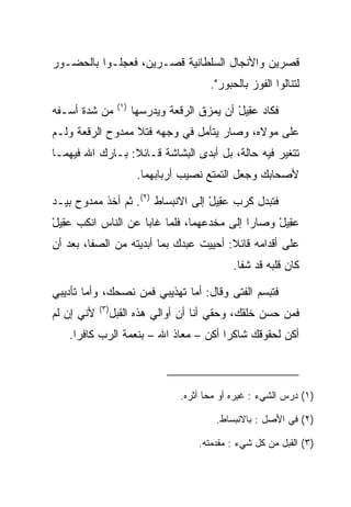 ‫ﻗﺼﺭﻴﻥ ﻭﺍﻷﻨﺠﺎل ﺍﻟﺴﻠﻁﺎﻨﻴﺔ ﻗﺼـﺭﻴﻥ، ﻓﻌﺠﻠـﻭﺍ ﺒﺎﻟﺤﻀـﻭﺭ‬
                                           ‫ﻟﺘﻨﺎﻟﻭﺍ ﺍﻟﻔﻭﺯ ﺒﺎﻟﺤﺒﻭﺭ".‬
                   ‫)١(‬
‫ﻤﻥ ﺸﺩﺓ ﺃﺴـﻔﻪ‬             ‫ﻓﻜﺎﺩ ﻋ ِﻴل ﺃﻥ ﻴﻤﺯﻕ ﺍﻟﺭﻗﻌﺔ ﻭﻴﺩ ‪‬ﺴﻬﺎ‬
                            ‫ﺭ‬                    ‫‪‬ﻘ ْ‬
‫ﻋﻠﻰ ﻤﻭﻻﻩ، ﻭﺼﺎﺭ ﻴﺘﺄﻤل ﻓﻲ ﻭﺠﻬﻪ ﻓﺘﻼ ﻤﻤﺩﻭﺡ ﺍﻟﺭﻗﻌﺔ ﻭﻟـﻡ‬
‫ﺘﺘﻐﻴﺭ ﻓﻴﻪ ﺤﺎﻟﺔ، ﺒل ﺃﺒﺩﻯ ﺍﻟﺒﺸﺎﺸﺔ ﻗـﺎﺌﻼ: ﺒـﺎﺭﻙ ﺍﷲ ﻓﻴﻬﻤـﺎ‬
                 ‫ﹰ‬
                          ‫ﻷﺼﺤﺎﺒﻙ ﻭﺠﻌل ﺍﻟﺘﻤﺘﻊ ﻨﺼﻴﺏ ﺃﺭﺒﺎﺒﻬﻤﺎ.‬

‫ﻓﺘﺒﺩل ﻜﺭﺏ ﻋ ِﻴل ﺇﻟﻰ ﺍﻻﻨﺒﺴﺎﻁ )٢(. ﺜﻡ ﺃﺨﺫ ﻤﻤﺩﻭﺡ ﺒﻴـﺩ‬
                                   ‫‪‬ﻘ ْ‬
‫ﻋ ِﻴل ﻭﺼﺎﺭﺍ ﺇﻟﻰ ﻤﺨﺩﻋﻬﻤﺎ، ﻓﻠﻤﺎ ﻏﺎﺒﺎ ﻋﻥ ﺍﻟﻨﺎﺱ ﺍﻨﻜﺏ ﻋ ِﻴل‬
‫‪‬ﻘ ْ‬                                             ‫‪‬ﻘ ْ‬
‫ﻋﻠﻰ ﺃﻗﺩﺍﻤﻪ ﻗﺎﺌﻼ: ﺃﺤﻴﻴﺕ ﻋﺒﺩﻙ ﺒﻤﺎ ﺃﺒﺩﻴﺘﻪ ﻤﻥ ﺍﻟﺼﻔﺎ، ﺒﻌﺩ ﺃﻥ‬
                                        ‫ﹰ‬
                                                 ‫ﻜﺎﻥ ﻗﻠﺒﻪ ﻗﺩ ﺸﻔﺎ.‬

‫ﻓﺘﺒﺴﻡ ﺍﻟﻔﺘﻰ ﻭﻗﺎل: ﺃﻤﺎ ﺘﻬﺫﻴﺒﻲ ﻓﻤﻥ ﻨﺼﺤﻙ، ﻭﺃﻤﺎ ﺘﺄﺩﻴﺒﻲ‬
            ‫)٣(‬
‫ﻷﻨﻲ ﺇﻥ ﻟﻡ‬         ‫ﻓﻤﻥ ﺤﺴﻥ ﺨﻠﻘﻙ، ﻭﺤﻘﻲ ﺃﻨﺎ ﺃﻥ ﺃﻭﺍﻟﻲ ﻫﺫﻩ ﺍﻟﻘ ‪‬ل‬
                   ‫ﹸﺒ‬
   ‫ﺃﻜﻥ ﻟﺤﻘﻭﻗﻙ ﺸﺎﻜﺭﺍ ﺃﻜﻥ – ﻤﻌﺎﺫ ﺍﷲ – ﺒﻨﻌﻤﺔ ﺍﻟﺭﺏ ﻜﺎﻓﺭﺍ.‬
     ‫‪‬‬                                ‫‪‬‬



                                    ‫)١( ﺩﺭﺱ ﺍﻟﺸﻲﺀ : ﻏ ‪‬ﺭﻩ ﺃﻭ ﻤﺤﺎ ﺃﺜﺭﻩ.‬
                                                   ‫ﻴ‬

                                             ‫)٢( ﻓﻲ ﺍﻷﺼل : ﺒﺎﻻﻨﺒﺴﺎﻁ.‬

                                        ‫)٣( ﺍﻟﻘ ‪‬ل ﻤﻥ ﻜل ﺸﻲﺀ : ﻤﻘﺩﻤ ﹸﻪ.‬
                                          ‫ﺘ‬                   ‫ﹸﺒ‬
 