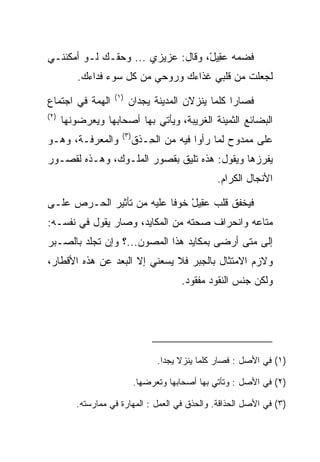 ‫ﻓﻀﻤﻪ ﻋ ِﻴل، ﻭﻗﺎل: ﻋﺯﻴﺯﻱ ... ﻭﺤﻘـﻙ ﻟـﻭ ﺃﻤﻜﻨﻨـﻲ‬
                                   ‫‪‬ﻘ ْ‬
          ‫ﻟﺠﻌﻠﺕ ﻤﻥ ﻗﻠﺒﻲ ﻏﺫﺍﺀﻙ ﻭﺭﻭﺤﻲ ﻤﻥ ﻜل ﺴﻭﺀ ﻓﺩﺍﺀﻙ.‬
                   ‫)١(‬
‫ﺍﻟﻬﻤﺔ ﻓﻲ ﺍﺠﺘﻤﺎﻉ‬          ‫ﻓﺼﺎﺭﺍ ﻜﻠﻤﺎ ﻴﻨﺯﻻﻥ ﺍﻟﻤﺩﻴﻨﺔ ﻴﺠﺩﺍﻥ‬
‫)٢(‬
      ‫ﺍﻟﺒﻀﺎﺌﻊ ﺍﻟﺜﻤﻴﻨﺔ ﺍﻟﻐﺭﻴﺒﺔ، ﻭﻴﺄﺘﻲ ﺒﻬﺎ ﺃﺼﺤﺎﺒﻬﺎ ﻭﻴﻌﺭﻀﻭﻨﻬﺎ‬
                     ‫)٣(‬
‫ﻭﺍﻟﻤﻌﺭﻓـﺔ، ﻭﻫـﻭ‬            ‫ﻋﻠﻰ ﻤﻤﺩﻭﺡ ﻟﻤﺎ ﺭﺃﻭﺍ ﻓﻴﻪ ﻤﻥ ﺍﻟ ِـﺫﻕ‬
                              ‫ﺤ‬
‫ﻴﻔﺭﺯﻫﺎ ﻭﻴﻘﻭل: ﻫﺫﻩ ﺘﻠﻴﻕ ﺒﻘﺼﻭﺭ ﺍﻟﻤﻠـﻭﻙ، ﻭﻫـﺫﻩ ﻟﻘﺼـﻭﺭ‬
                                                 ‫ﺍﻷﻨﺠﺎل ﺍﻟﻜﺭﺍﻡ.‬

‫ﻓﻴﺨﻔﻕ ﻗﻠﺏ ﻋ ِﻴل ﺨﻭﻓﺎ ﻋﻠﻴﻪ ﻤﻥ ﺘﺄﺜﻴﺭ ﺍﻟﺤـﺭﺹ ﻋﻠـﻰ‬
                           ‫‪‬ﻘ ْ ﹰ‬
‫ﻤﺘﺎﻋﻪ ﻭﺍﻨﺤﺭﺍﻑ ﺼﺤﺘﻪ ﻤﻥ ﺍﻟﻤﻜﺎﻴﺩ، ﻭﺼﺎﺭ ﻴﻘﻭل ﻓﻲ ﻨﻔﺴـﻪ:‬
‫ﺇﻟﻰ ﻤﺘﻰ ﺃﺭﻀﻰ ﺒﻤﻜﺎﻴﺩ ﻫﺫﺍ ﺍﻟﻤﺼﻭﻥ...؟ ﻭﺇﻥ ﺘﺠﻠﺩ ﺒﺎﻟ ‪‬ـﺒﺭ‬
   ‫ﺼ‬
‫ﻭﻻﺯﻡ ﺍﻻﻤﺘﺜﺎل ﺒﺎﻟﺠﺒﺭ ﻓﻼ ﻴﺴﻌﻨﻲ ﺇﻻ ﺍﻟﺒﻌﺩ ﻋﻥ ﻫﺫﻩ ﺍﻷﻗﻁﺎﺭ،‬
                                       ‫ﻭﻟﻜﻥ ﺠﻨﺱ ﺍﻟﻨﻘﻭﺩ ﻤﻔﻘﻭﺩ.‬




                                 ‫)١( ﻓﻲ ﺍﻷﺼل : ﻓﺼﺎﺭ ﻜﻠﻤﺎ ﻴﻨﺯﻻ ﻴﺠﺩﺍ.‬

                           ‫)٢( ﻓﻲ ﺍﻷﺼل : ﻭﺘﺄﺘﻲ ﺒﻬﺎ ﺃﺼﺤﺎﺒﻬﺎ ﻭﺘﻌﺭﻀﻬﺎ.‬

         ‫)٣( ﻓﻲ ﺍﻷﺼل ﺍﻟﺤﺫﺍﻗﺔ. ﻭﺍﻟﺤﺫﻕ ﻓﻲ ﺍﻟﻌﻤل : ﺍﻟﻤﻬﺎﺭﺓ ﻓﻲ ﻤﻤﺎﺭﺴﺘﻪ.‬
 