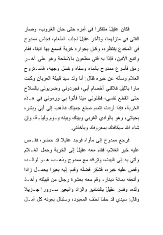 ‫ﻓﻜﺎﻥ ﻋ ِﻴل ﻤﺘﻔﻜﺭﺍ ﻓﻲ ﺃﻤﺭﻩ ﺤﺘﻰ ﺤﺎﻥ ﺍﻟﻐﺭﻭﺏ، ﻭﺼﺎﺭ‬
                              ‫‪‬‬     ‫‪‬ﻘ ْ‬
‫ﺍﻟﻔﺘﻰ ﻓﻲ ﻤﻨﺯﻟﻬﻤﺎ، ﻭﺘﺄﺨﺭ ﻋ ِﻴل ﻟﺠﻠﺏ ﺍﻟﻁﻌﺎﻡ، ﻓﺠﻠﺱ ﻤﻤﺩﻭﺡ‬
                        ‫‪‬ﻘ ْ‬
‫ﻓﻲ ﺍﻟﻤﺨﺩﻉ ﻴﻨﺘﻅﺭﻩ، ﻭﻜﺎﻥ ﺒﺠﻭﺍﺭﻩ ﺨﺭﺒﺔ ﻓﺴﻤﻊ ﺒﻬﺎ ﺃﻨﻴﻨﺎ، ﻓﻘﺎﻡ‬
       ‫ﹰ‬              ‫ﹶ ِ‪‬‬
‫ﻭﺍﺘﺒﻊ ﺍﻷﻨﻴﻥ، ﻓﺈﺫﺍ ﺒﻪ ﻓﺘﻰ ﻤﻁﻌﻭﻥ ﺒﺎﻷﺴﻠﺤﺔ ﻭﻫﻭ ﻋﻠﻰ ﺁﺨـﺭ‬
‫ﺭﻤﻕ ﻓﺄﺴﺭﻉ ﻤﻤﺩﻭﺡ ﺒﺎﻟﻤﺎﺀ ﻭﺴﻘﺎﻩ ﻭﻏﺴل ﻭﺠﻬﻪ، ﻓﺎﺴـﺘﺭﻭﺡ‬
‫ﺍﻟﻐﻼﻡ ﻭﺴﺄﻟﻪ ﻋﻥ ﺨﺒﺭﻩ ﻓﻘﺎل: ﺃﻨﺎ ﻭﻟﺩ ﺴﻴﺩ ﻗﺒﻴﻠﺔ ﺍﻟﻌﺭﺒﺎﻥ ﻭﻜﻨﺕ‬
‫ﻤﺎﺭﺍ ﺒﺎﻟﻠﻴل ﻓﻼﻗﻨﻲ ﺃﺨﺼﺎﻡ ﺃﺒﻲ، ﻓﺠﺭﺩﻭﻨﻲ ﻭﻀﺭﺒﻭﻨﻲ ﺒﺎﻟﺴﻼﺡ‬
                                                ‫‪‬‬
‫ﺤﺘﻰ ﺍﻨﻘﻁﻊ ﻨﻔﺴﻲ، ﻓﻅﻨﻭﻨﻲ ﻤﻴﺘﺎ ﻓﺄﺘﻭﺍ ﺒﻲ ﻭﺭﻤﻭﻨﻲ ﻓﻲ ﻫـﺫﻩ‬
                         ‫ﹰ‬
‫ﺍﻟﺨﺭﺒﺔ، ﻓﺈﺫﺍ ﺃﺭﺩﺕ ﺇﺘﻤﺎﻡ ﺼﻨﻊ ﺠﻤﻴﻠﻙ ﻓﺎﺫﻫﺏ ﺇﻟﻰ ﺃﺒﻲ ﻭﺒﺸﺭﻩ‬
                                                ‫ﹶ ِ‪‬‬
‫ﺒﺤﻴﺎﺘﻲ، ﻭﻫﻭ ﺒﺎﻟﻭﺍﺩﻱ ﺍﻟﻐﺭﺒﻲ ﻭﺒﻴﻨﻙ ﻭﺒﻴﻨﻪ ﻴـﻭﻡ ﻭﻟﻴﻠـﺔ، ﻭﺇﻥ‬
                      ‫ﺸﺎﺀ ﺍﷲ ﺴﻴﻜﺎﻓﺌﻙ ﺒﻤﻌﺭﻭﻓﻙ ﻭﻴﺄﺨﺫﻨﻲ.‬

‫ﻓﺭﺠﻊ ﻤﻤﺩﻭﺡ ﺇﻟﻰ ﻤﺄﻭﺍﻩ ﻓﻭﺠﺩ ﻋﻘﻴ ﹰ ﻗﺩ ﺤﻀﺭ، ﻓﻘـﺹ‬
             ‫‪ ‬ﹶ ‪‬ﻼ‬
‫ﻋﻠﻴﻪ ﺨﺒﺭ ﺍﻟﻐﻼﻡ، ﻓﻘﺎﻡ ﻤﻌﻪ ﻋ ِﻴل ﺇﻟﻰ ﺍﻟﺨﺭﺒﺔ ﻭﺤﻤل ﺍﻟﻐـﻼﻡ‬
                       ‫‪‬ﻘ ْ‬
‫ﻭﺃﺘﻰ ﺒﻪ ﺇﻟﻰ ﺍﻟﺒﻴﺕ، ﻭﺘﺭﻜﻪ ﻤﻊ ﻤﻤﺩﻭﺡ ﻭﺫﻫـﺏ ﻫـﻭ ﻟﻭﺍﻟـﺩﻩ‬
‫ﻭﻗﺹ ﻋﻠﻴﻪ ﺨﺒﺭﻩ، ﻓﺸﻜﺭ ﻓﻀﻠﻪ ﻭﻗ ‪‬ﻡ ﺇﻟﻴﻪ ﺒﻌﻴﺭﺍ ﻴﺤﻤـل ﺯﺍﺩﺍ‬
 ‫‪‬‬          ‫‪‬‬          ‫ﺩ‬
‫ﻭﺃﺘﺤﻔﻪ ﺒﻤﺎﺌﺔ ﺩﻴﻨﺎﺭ، ﻭﻗﻡ ﻤﻌﻪ ﺒﻌﺸﺭﺓ ﺭﺠﺎل ﻤﻥ ﻗﺒﻴﻠﺘﻪ ﻭﺃﺨـﺫ‬
‫ﻭﻟﺩﻩ، ﻭﻓﺴﺭ ﻋ ِﻴل ﺒﺎﻟﺩﻨﺎﻨﻴﺭ ﻭﺍﻟﺯﺍﺩ ﻭﺍﻟﺒﻌﻴﺭ ﺴـﺭﻭﺭﺍ ﺠـﺯﻴﻼ‬
‫ﹰ‬      ‫‪‬‬                              ‫‪‬ﻘ ْ‬
‫ﻭﻗﺎل: ﺴﻴﺩﻱ ﻗﺩ ﺤﻔﻨﺎ ﻟﻁﻑ ﺍﻟﻤﻌﺒﻭﺩ، ﻭﺴﺘﻨﺎل ﺒﻌﻭﻨﻪ ﻜل ﺃﻤـل‬
 