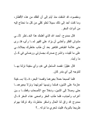 ‫ﻭﻤﻘﺼﻭﺩ، ﻗﺩ ﺍﺸﺘﻘﺕ ﻤﻨﺫ ﺃﻴﺎﻡ ﺇﻟﻰ ﺃﻥ ﺃﻨﻘﻠﻙ ﻤﻥ ﻫﺫﻩ ﺍﻷﻗﻁﺎﺭ،‬
‫ﻭﻤﺎ ﻜﻨﺕ ﺃﺠﺩ ﺇﻟﻰ ﺫﻟﻙ ﺴﺒﻴﻼ ﻟﺨﻠﻭ ﻜ ﱢﻲ ﻤﻥ ﻜل ﻤﺎ ﻨﺤﺘﺎﺝ ﺇﻟﻴﻪ‬
                     ‫‪ ‬ﻔ‬      ‫ﹰ‬
                                       ‫ﻤﻥ ﺃﺩﻭﺍﺕ ﺍﻟﺴﻔﺭ.‬

‫ﻗﺎل ﻤﻤﺩﻭﺡ: ﺃﺤﻤﺩ ﺍﷲ ﺍﻟﺫﻱ ﺃﻫﻠﻤﻙ ﻫﺫﺍ ﺍﻟﺨـﺎﻁﺭ ﻷﻨـﻲ‬
‫ﻤﺸﻭﺵ ﺍﻟﻔﻜﺭ ﻭﺃﺨﺸﻰ ﺃﻥ ﻴﺯﺍﺩ ﻋﻠﻰ ﺍﻟﻘﻬﺭ ﻟﻤـﺎ ﺭﺃﻯ، ﻓﺘـﺭﻯ‬
                      ‫‪‬‬
‫ﻤﻨﻲ ﻋﻼﻤﺔ ﺍﻨﻘﺒﺎﺽ ﻓﺘﺘﻐﻴﺭ ﺒﻌﺩ ﺃﻥ ﻁﺎﺏ ﺨﺎﻁﺭﻙ ﺒﺠﻼﺩﺘـﻲ‬
‫ﻋﻠﻰ ﻤﺎ ﻟﻘﻴﺕ، ﻭﺍﻨﺸﺭﺡ ﺼﺩﺭﻙ ﺒﺠﺴﺎﺭﺘﻲ ﻭﺭﻀﺎﺌﻲ ﻓﻲ ﻜـل‬
                                              ‫ﻤﺎ ﺭﺃﻴﺕ.‬

‫ﻗﺎل ﻋ ِﻴل: ﻨﻘﺼﺩ ﺍﻟﺴﺎﺤل ﻓﻲ ﻏﺩ، ﻭﺃﻱ ﺴﻔﻴﻨﺔ ﻨﺯﻟﻨﺎ ﺒﻬـﺎ‬
                      ‫ٍ‬                  ‫‪‬ﻘ ْ‬
                                ‫ﻟﻨﺘﻭﺠﻪ ﺇﻟﻰ ﺃﻱ ﺒﻨﺩﺭ ﻜﺎﻥ.‬

‫ﻓﻠﻤﺎ ﺃﺼﺒﺤﺎ ﺤ ‪‬ﻼ ﺒﻌﻴﺭﻫﻤﺎ ﻭﻗﺼﺩﺍ ﺍﻟﺒﺤﺭ، ﻓـﺈﺫﺍ ﺒﺴـﻔﻴﻨﺔ‬
                                    ‫ﻤ‬
‫ﻋﺎﺯﻤﺔ ﻋﻠﻰ ﺍﻟﺸﻴﻥ، ﻓﺴﻠﻤﺎ ﺭﺌﻴﺴﻬﺎ ﺃﺠﺭﺘﻬﻤﺎ ﻭﻨﺯﻻ ﺒﺒﻌﻴﺭﻫﻤـﺎ‬
‫ﺤﺘﻰ ﻭﺼﻼ ﺇﻟﻰ ﺍﻟﺸﻴﻥ، ﻭﺩﺨﻼ ﻤﻊ ﺍﻷﺼﺤﺎﺏ ﻭﻗﻁﻨـﺎ ﺒـﻴﻥ‬
‫ﺃﻏﺭﺍﺏ ﻭﺃﺤﺒﺎﺏ، ﻓﻠﻤﺎ ﻁﺎﺏ ﺍﻟﻤﻘﺭ ﻭﺍﻨﻤﺤﻰ ﻋﻨﺎﺀ ﺍﻟﺴﻔﺭ ﻗـﺎل‬
‫ﻤﻤﺩﻭﺡ: ﻗﺩ ﺭﺍﻕ ﻟﻨﺎ ﺍﻟﺤﺎل ﻭﺍﺴﺘﻘﺭ ﺨﺎﻁﺭﻨﺎ، ﻭﻗﺩ ﺘﺭﻜﻨﺎ ﺒﻬ ‪‬ﺍﻡ‬
‫‪ ‬ﺭ ‪‬‬
                  ‫ﻁﺭﻴﺤﺎ ﺒﺎﻟﺒﺭﻴﺔ، ﻓﻠﻴﺕ ﺸﻌﺭﻱ ﻤﺎ ﺘﻡ ﻟﻪ...؟‬
                                                   ‫‪‬‬
 