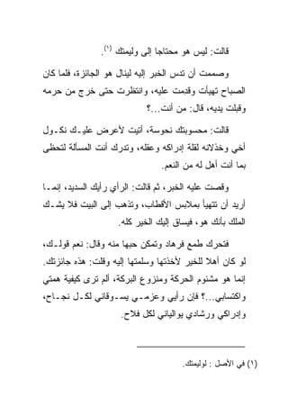 ‫ﻗﺎﻟﺕ: ﻟﻴﺱ ﻫﻭ ﻤﺤﺘﺎﺠﺎ ﺇﻟﻰ ﻭﻟﻴﻤﺘﻙ )١(.‬

‫ﻭﺼﻤﻤﺕ ﺃﻥ ﺘﺩﺱ ﺍﻟﺨﺒﺭ ﺇﻟﻴﻪ ﻟﻴﻨﺎل ﻫﻭ ﺍﻟﺠﺎﺌﺯﺓ، ﻓﻠﻤﺎ ﻜﺎﻥ‬
‫ﺍﻟﺼﺒﺎﺡ ﺘﻬﻴﺄﺕ ﻭﻗﺩﻤﺕ ﻋﻠﻴﻪ، ﻭﺍﻨﺘﻅﺭﺕ ﺤﺘﻰ ﺨﺭﺝ ﻤﻥ ﺤﺭﻤﻪ‬
                              ‫ِ‪ ‬ﹾ‬
                            ‫ﻭﻗﺒﻠﺕ ﻴﺩﻴﻪ، ﻗﺎل: ﻤﻥ ﺃﻨﺕ...؟‬
                                                    ‫‪‬‬

‫ﻗﺎﻟﺕ: ﻤﺤﺴﻭﺒﺘﻙ ﻨ ‪‬ﻭ ‪‬ﺔ، ﺃﺘﻴﺕ ﻷﻋﺭﺽ ﻋﻠﻴـﻙ ﻨﻜـﻭل‬
                        ‫ﹶﺤ ﺴ‬
‫ﺃﺨﻲ ﻭﺨﺫﻻﻨﻪ ﻟﻘﻠﺔ ﺇﺩﺭﺍﻜﻪ ﻭﻋﻘﻠﻪ، ﻭﺘﺩﺭﻙ ﺃﻨﺕ ﺍﻟﻤﺴﺄﻟﺔ ﻟﺘﺤﻅﻰ‬
                                ‫ﺒﻤﺎ ﺃﻨﺕ ﺃﻫل ﻟﻪ ﻤﻥ ﺍﻟﻨﻌﻡ.‬

‫ﻭﻗﺼﺕ ﻋﻠﻴﻪ ﺍﻟﺨﺒﺭ، ﺜﻡ ﻗﺎﻟﺕ: ﺍﻟﺭﺃﻱ ﺭﺃﻴﻙ ﺍﻟﺴﺩﻴﺩ، ﺇﻨﻤـﺎ‬
‫ﺃﺭﻴﺩ ﺃﻥ ﺘﺘﻬﻴﺄ ﺒﻤﻼﺒﺱ ﺍﻷﻗﻁﺎﺏ، ﻭﺘﺫﻫﺏ ﺇﻟﻰ ﺍﻟﺒﻴﺕ ﻓﻼ ﻴﺸـﻙ‬
                    ‫ﺍﻟﻤﻠﻙ ﺒﺄﻨﻙ ﻫﻭ، ﻓﻴﺴﺎﻕ ﺇﻟﻴﻙ ﺍﻟﺨﻴﺭ ﻜﻠﻪ.‬

‫ﻓﺘﺤﺭﻙ ﻁﻤﻊ ﻓﺭ ‪‬ﺎﺩ ﻭﺘﻤﻜﻥ ﺤﺒﻬﺎ ﻤﻨﻪ ﻭﻗﺎل: ﻨﻌﻡ ﻗﻭﻟـﻙ،‬
                                ‫ﹸ ‪‬ﻫ ‪‬‬
‫ﻟﻭ ﻜﺎﻥ ﺃﻫﻼ ﻟﻠﺨﻴﺭ ﻷﺨﺫﺘﻬﺎ ﻭﺴﻠﻤﺘﻬﺎ ﺇﻟﻴﻪ ﻭﻗﻠﺕ: ﻫﺫﻩ ﺠﺎﺌﺯﺘﻙ.‬
                                            ‫ﹰ‬
‫ﺇﻨﻤﺎ ﻫﻭ ﻤﺸﺌﻭﻡ ﺍﻟﺤﺭﻜﺔ ﻭﻤﻨﺯﻭﻉ ﺍﻟﺒﺭﻜﺔ، ﺃﻟﻡ ﺘﺭﻯ ﻜﻴﻔﻴﺔ ﻫﻤﺘﻲ‬
‫ﻭﺍﻜﺘﺴﺎﺒﻲ...؟ ﻓﺈﻥ ﺭﺃﻴﻲ ﻭﻋﺯﻤـﻲ ﻴﺴـﻭﻗﺎﻨﻲ ﻟﻜـل ﻨﺠـﺎﺡ،‬
                     ‫ﻭﺇﺩﺭﺍﻜﻲ ﻭﺭﺸﺎﺩﻱ ﻴﻭﺍﻟﻴﺎﻨﻲ ﻟﻜل ﻓﻼﺡ.‬



                                      ‫)١( ﻓﻲ ﺍﻷﺼل : ﻟﻭﻟﻴﻤﺘﻙ.‬
 