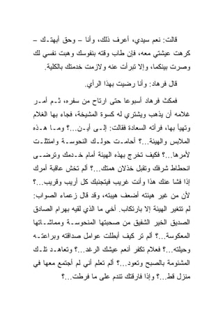 ‫ﻗﺎﻟﺕ: ﻨﻌﻡ ﺴﻴﺩﻱ، ﺃﻋﺭﻑ ﺫﻟﻙ، ﻭﺃﻨﺎ – ﻭﺤﻕ ﺃﺒﻬﺘـﻙ –‬
‫ﻜﺭﻫﺕ ﻋﻴﺸﺘﻲ ﻤﻌﻪ، ﻓﺈﻥ ﻁﺎﺏ ﻭﻗﺘﻪ ﺒﻨﻔﻭﺴﻙ ﻭﻫﺒﺕ ﻨﻔﺴﻲ ﻟﻙ‬
    ‫ﻭﺼﺭﺕ ﺒﻴﻨﻜﻤﺎ، ﻭﺇﻻ ﺘﺒﺭﺃﺕ ﻋﻨﻪ ﻭﻻﺯﻤﺕ ﺨﺩﻤﺘﻙ ﺒﺎﻟﻜﻠﻴﺔ.‬

                   ‫ﻗﺎل ﻓﺭ ‪‬ﺎﺩ: ﻭﺃﻨﺎ ﺭﻀﻴﺕ ﺒﻬﺫﺍ ﺍﻟﺭﺃﻱ.‬
                                          ‫ﹸ ‪‬ﻫ ‪‬‬

‫ﻓﻤﻜﺙ ﻓﺭ ‪‬ﺎﺩ ﺃﺴﺒﻭﻋﺎ ﺤﺘﻰ ﺍﺭﺘﺎﺡ ﻤﻥ ﺴﻔﺭﻩ، ﺜـﻡ ﺃﻤـﺭ‬
                             ‫‪‬‬     ‫ﹸ ‪‬ﻫ ‪‬‬
‫ﻏﻼﻤﻪ ﺃﻥ ﻴﺫﻫﺏ ﻭﻴﺸﺘﺭﻱ ﻟﻪ ﻜﺴﻭﺓ ﺍﻟﻤﺸﻴﺨﺔ، ﻓﺠﺎﺀ ﺒﻬﺎ ﺍﻟﻐﻼﻡ‬
‫ﻭﺘﻬﻴﺄ ﺒﻬﺎ، ﻓﺭﺃﺘﻪ ﺍﻟ ‪‬ﻌﺎﺩﺓ ﻓﻘﺎﻟﺕ: ﺇﻟـﻰ ﺃﻴـﻥ...؟ ﻭﻤـﺎ ﻫـﺫﻩ‬
                               ‫ﺴ ‪‬ﹾ‬
‫ﺍﻟﻤﻼﺒﺱ ﻭﺍﻟﻬﻴﺌﺔ...؟ ﺃﺤﺎﻤـﺕ ﺤﻭﻟـﻙ ﺍﻟﻨ ‪‬ﻭ ‪‬ـﺔ ﻭﺍﻤﺘﺜﻠـﺕ‬
           ‫ﹶﺤ ﺴ‬
‫ﻷﻤﺭﻫﺎ...؟ ﻓﻜﻴﻑ ﺘﺨﺭﺝ ﺒﻬﺫﻩ ﺍﻟﻬﻴﺌﺔ ﺃﻤﺎﻡ ﺨـﺩﻤﻙ ﻭﺘﺭﻀـﻰ‬
‫ﺍﻨﺤﻁﺎﻁ ﺸﺭﻓﻙ ﻭﺘﻘﺒل ﺨﺫﻻﻥ ﻫﻤﺘﻙ...؟ ﺃﻟﻡ ﺘﺨﺵ ﻋﺎﻗﺒﺔ ﺃﻤﺭﻙ‬
‫ﺇﺫﺍ ﻓﺸﺎ ﻋﻨﻙ ﻫﺫﺍ ﻭﺃﻨﺕ ﻏﺭﻴﺏ ﻓﻴﺘﺠﻨﺒﻙ ﻜل ﺃﺭﻴﺏ ﻭﻗﺭﻴﺏ...؟‬
‫ﻷﻥ ﻤﻥ ﻏﻴﺭ ﻫﻴﺌﺘﻪ ﺃﻀﻌﻑ ﻫﻴﺒﺘﻪ، ﻭﻗﺩ ﻗﺎل ﺯﻋﻤﺎﺀ ﺍﻟﺼﻭﺍﺏ:‬
                                         ‫‪ ‬‬
‫ﻟﻡ ﺘﺘﻐﻴﺭ ﺍﻟﻬﻴﺌﺔ ﺇﻻ ﺒﺎﺭﺘﻜﺎﺏ. ﺃﺨﻲ ﻤﺎ ﺍﻟﺫﻱ ﻟﻘﻴﻪ ﺒﻬ ‪‬ﺍﻡ ﺍﻟﺼﺎﺩﻕ‬
       ‫‪ ‬ﺭ ‪‬‬
‫ﺍﻟﺼﺩﻴﻕ ﺍﻟﺨﻴﺭ ﺍﻟﺸﻔﻴﻕ ﻤﻥ ﺼﺤﺒﺘﻬﺎ ﺍﻟﻤﻨ ‪‬ﻭ ‪‬ـﺔ ﻭﻤﻤﺎﺸـﺎﺘﻬﺎ‬
             ‫ﹶﺤ ﺴ‬
‫ﺍﻟﻤﻌﻜﻭﺴﺔ...؟ ﺃﻟﻡ ﺘﺭ ﻜﻴﻑ ﺃﺒﻁﻠﺕ ﻋﻭﺍﻤل ﺼﺩﺍﻗﺘﻪ ﻭﺒﺭﺍﻋﺘـﻪ‬
‫ﻭﺤﻴﻠﺘﻪ...؟ ﻓﻌﻼﻡ ﺘﻜﻔﺭ ﺃﻨﻌﻡ ﻋﻴﺸﻙ ﺍﻟﺭﻏﺩ...؟ ﻭﺘﻌﺎﻫـﺩ ﺘﻠـﻙ‬
‫ﺍﻟﻤﺸﺌﻭﻤﺔ ﺒﺎﻟﺼﺒﺢ ﻭﺘﻌﻭﺩ...؟ ﺃﻟﻡ ﺘﻌﻠﻡ ﺃﻨﻲ ﻟﻡ ﺃﺠﺘﻤﻊ ﻤﻌﻬﺎ ﻓﻲ‬
          ‫ﻤﻨﺯل ﻗﻁ...؟ ﻭﺇﺫﺍ ﻓﺎﺭﻗﺘﻙ ﺘﻨﺩﻡ ﻋﻠﻰ ﻤﺎ ﻓﺭﻁﺕ...؟‬
 