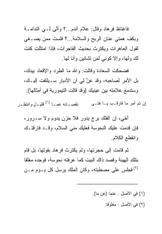 ‫ﻓﺎﻏﺘﺎﻅ ﻓﺭ ‪‬ﺎﺩ ﻭﻗﺎل: ﻋﻼﻡ ﺃﻨﺩﻡ...؟ ﻭﺃ ﱠﻰ ﻟـﻲ ﺍﻟﻨﺩﺍﻤـﺔ‬
                 ‫ﻨ‬                       ‫ﹸ ‪‬ﻫ ‪‬‬
   ‫ﻭﺒﻜﻑ ﻫﻤﺘﻲ ﻋﻨﺎﻥ ﺍﻟﺭﺒﺢ ﻭﺍﻟﺴﻼﻤﺔ...؟ ﻓﻠﺴﺕ ﻤﻤﻥ ﻴﺼـﻐﻲ‬
   ‫ﻟﻘﻭل ﺍﻟﻌﺎﻫﺭﺍﺕ ﻭﻴﻜﺘﺭﺙ ﺒﺤﺩﻴﺙ ﺍﻟﻔﺎﺠﺭﺍﺕ، ﻓﺈﺫﺍ ﺍﻤﺘﺜﻠﺕ ﻜﻨﺕ‬
                           ‫ﻟﻙ ﻭﻟﻬﺎ، ﻭﺇﻻ ﻜﻭﻨﻲ ﻟﻤﻥ ﺘﺸﺎﺌﻴﻥ ﻭﺃﻨﺎ ﻟﻬﺎ.‬

   ‫ﻓﻀﺤﻜﺕ ﺍﻟ ‪‬ﻌﺎﺩﺓ ﻭﻗﺎﻟﺕ: ﻭﺍﷲ ﻤﺎ ﺍﻟﻁﺭﺩ ﻭﺍﻹﻗﻌﺎﺩ ﺒﻴﺩﻙ،‬
                                     ‫ﺴ ‪‬ﹾ‬
   ‫ﺒل ﺍﻷﻤﺭ ﻟﺼﺎﺤﺒﻪ، ﻭﻗﺩ ﻋﻥ ﻟﻲ ﺃﻥ ﺍﻷﺩﺒﺎﺭ ﺴـﻴﻠﺘﻔﺕ ﺇﻟﻴـﻙ،‬
                               ‫‪‬‬
                               ‫ﱠ‬
    ‫ﻭﺴﺘﺩﻤﻎ ﻋﻼﻤﺘﻪ ﺒﻴﻥ ﻋﻴﻨﻴﻙ )ﻭﻗﺩ ﻗﺎﻟﺕ ﺍﻟﺘﻴﻤﻭﺭﻴﺔ ﻓﻲ ﺃﻤﺜﺎﻟﻬﺎ(:‬
                  ‫)١(‬                    ‫ﺇﻥ ﺘﻡ ﺃﻤﺭ ﻤﺎ ﻓﺎﺭ ﹸـﺏ ﻴـﺎ ﻓ ﹶـﻰ‬
                                           ‫ﺘ‬       ‫ﻗ ‪‬‬        ‫‪ ‬‬
‫ـﺭ‬
‫ـل ﻭﺍﻨﺘﻅـ ‪‬‬
         ‫ﻗﻠﻴـ ٍ‬         ‫ـﺎﻨﻪ ﻋﻤ ـﺎ‬
                         ‫ﻨﻘﺼـ ﹶ ‪‬ـ‬

   ‫ﺃﺨﻲ، ﺇﻥ ﺍﻟﻔﻠﻙ ﺒﺭﺝ ﻴﺩﻭﺭ ﻓﻼ ﺤﺯﻥ ﻴﺩﻭﻡ ﻭﻻ ﺴـﺭﻭﺭ،‬
   ‫ﻓﺈﻥ ﻗﺩﻤﺕ ﻋﻠﻴﻙ ﺍﻟﻨ ‪‬ﻭ ‪‬ﺔ ﻓﻌﻠﻴﻙ ﻤﻨﻲ ﺍﻟﺴﻼﻡ، ﻭﻗـﺩ ﻓﺎﺭﻗﺘـﻙ‬
                                  ‫ﹶﺤ ﺴ‬
                                                   ‫ﻭﺍﻨﻘﻁﻊ ﺍﻟﻜﻼﻡ.‬

   ‫ﺜﻡ ﻗﺎﻤﺕ ﺇﻟﻰ ﺤﺠﺭﺘﻬﺎ، ﻭﻟﻡ ﻴﻜﺘﺭﺙ ﻓﺭ ‪‬ﺎﺩ ﺒﻘﻭﻟﻬﺎ، ﺒل ﻗﺎﻡ‬
                  ‫ﹸ ‪‬ﻫ ‪‬‬
   ‫ﺒﺘﻠﻙ ﺍﻟﻬﻴﺌﺔ ﻭﻗﺼﺩ ﺫﺍﻙ ﺍﻟﺒﻴﺕ ﻜﻤﺎ ﻋﺭﻓﺘﻪ ﻨ ‪‬ﻭ ‪‬ﺔ، ﻓﻭﺠﺩﻩ ‪‬ﻐﻠﻘﺎ‬
    ‫ﻤ ﹰ‬          ‫ﹶﺤ ﺴ‬
   ‫)٢( ﻓﺠﻠﺱ ﻋﻠﻰ ﻤﺼﻁﺒﺘﻪ، ﻭﻜﺎﻥ ﺍﻟﻤﻠﻙ ﻴﺭﺴل ﻜل ﻴـﻭﻡ ﻤـﻥ‬


                                          ‫)١( ﻓﻲ ﺍﻷﺼل : ﻋﻨﻤﺎ )ﻋﻥ ﻤﺎ(.‬

                                                ‫)٢( ﻓﻲ ﺍﻷﺼل : ﻤﻐﻠﻭﻗﺎ.‬
                                                 ‫ﹰ‬
 