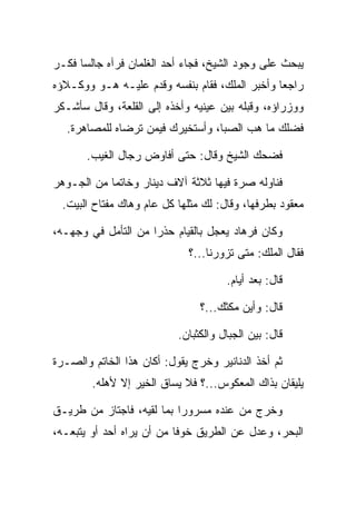 ‫ﻴﺒﺤﺙ ﻋﻠﻰ ﻭﺠﻭﺩ ﺍﻟﺸﻴﺦ، ﻓﺠﺎﺀ ﺃﺤﺩ ﺍﻟﻐﻠﻤﺎﻥ ﻓﺭﺁﻩ ﺠﺎﻟﺴﺎ ﻓﻜـﺭ‬
‫‪‬‬     ‫‪‬‬
‫ﺭﺍﺠﻌﺎ ﻭﺃﺨﺒﺭ ﺍﻟﻤﻠﻙ، ﻓﻘﺎﻡ ﺒﻨﻔﺴﻪ ﻭﻗﺩﻡ ﻋﻠﻴـﻪ ﻫـﻭ ﻭﻭﻜـﻼﺅﻩ‬
                                                ‫‪‬‬
‫ﻭﻭﺯﺭﺍﺅﻩ، ﻭﻗﺒﻠﻪ ﺒﻴﻥ ﻋﻴﻨﻴﻪ ﻭﺃﺨﺫﻩ ﺇﻟﻰ ﺍﻟﻘﻠﻌﺔ، ﻭﻗﺎل ﺴﺄﺸـﻜﺭ‬
                                          ‫‪‬‬
   ‫ﻓﻀﻠﻙ ﻤﺎ ﻫﺏ ﺍﻟﺼﺒﺎ، ﻭﺃﺴﺘﺨﻴﺭﻙ ﻓﻴﻤﻥ ﺘﺭﻀﺎﻩ ﻟﻠﻤﺼﺎﻫﺭﺓ.‬
                                    ‫‪ ‬‬

       ‫ﻓﻀﺤﻙ ﺍﻟﺸﻴﺦ ﻭﻗﺎل: ﺤﺘﻰ ﺃﻓﺎﻭﺽ ﺭﺠﺎل ﺍﻟﻐﻴﺏ.‬

‫ﻓﻨﺎﻭﻟﻪ ﺼﺭﺓ ﻓﻴﻬﺎ ﺜﻼﺜﺔ ﺁﻻﻑ ﺩﻴﻨﺎﺭ ﻭﺨﺎﺘﻤﺎ ﻤﻥ ﺍﻟﺠـﻭﻫﺭ‬
            ‫‪‬‬
  ‫ﻤﻌﻘﻭﺩ ﺒﻁﺭﻓﻬﺎ، ﻭﻗﺎل: ﻟﻙ ﻤﺜﻠﻬﺎ ﻜل ﻋﺎﻡ ﻭﻫﺎﻙ ﻤﻔﺘﺎﺡ ﺍﻟﺒﻴﺕ.‬

‫ﻭﻜﺎﻥ ﻓﺭ ‪‬ﺎﺩ ﻴﻌﺠل ﺒﺎﻟﻘﻴﺎﻡ ﺤﺫﺭﺍ ﻤﻥ ﺍﻟﺘﺄﻤل ﻓﻲ ﻭﺠﻬـﻪ،‬
                     ‫‪‬‬                ‫ﹸ ‪‬ﻫ ‪‬‬
                             ‫ﻓﻘﺎل ﺍﻟﻤﻠﻙ: ﻤﺘﻰ ﺘﺯﻭﺭﻨﺎ...؟‬

                                      ‫ﻗﺎل: ﺒﻌﺩ ﺃﻴﺎﻡ.‬

                                ‫ﻗﺎل: ﻭﺃﻴﻥ ﻤﻜﺜﻙ...؟‬
                                       ‫‪‬‬

                           ‫ﻗﺎل: ﺒﻴﻥ ﺍﻟﺠﺒﺎل ﻭﺍﻟﻜﺜﺒﺎﻥ.‬

‫ﺜﻡ ﺃﺨﺫ ﺍﻟﺩﻨﺎﻨﻴﺭ ﻭﺨﺭﺝ ﻴﻘﻭل: ﺃﻜﺎﻥ ﻫﺫﺍ ﺍﻟﺨﺎﺘﻡ ﻭﺍﻟﺼـﺭﺓ‬
        ‫ﻴﻠﻴﻘﺎﻥ ﺒﺫﺍﻙ ﺍﻟﻤﻌﻜﻭﺱ...؟ ﻓﻼ ﻴﺴﺎﻕ ﺍﻟﺨﻴﺭ ﺇﻻ ﻷﻫﻠﻪ.‬

‫ﻭﺨﺭﺝ ﻤﻥ ﻋﻨﺩﻩ ﻤﺴﺭﻭﺭﺍ ﺒﻤﺎ ﻟﻘﻴﻪ، ﻓﺎﺠﺘﺎﺯ ﻤﻥ ﻁﺭﻴـﻕ‬
                           ‫‪‬‬
‫ﺍﻟﺒﺤﺭ، ﻭﻋﺩل ﻋﻥ ﺍﻟﻁﺭﻴﻕ ﺨﻭﻓﺎ ﻤﻥ ﺃﻥ ﻴﺭﺍﻩ ﺃﺤﺩ ﺃﻭ ﻴﺘﺒﻌـﻪ،‬
                           ‫ﹰ‬
 