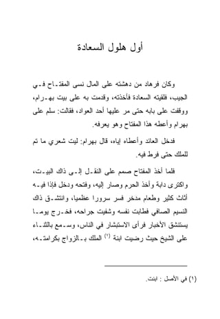 ‫ﺃﻭل ﻫﻠﻭل ﺍﻟﺴﻌﺎﺩﺓ‬
                ‫‪ ‬ﹾ‬       ‫‪ ‬‬


‫ﻭﻜﺎﻥ ﻓﺭ ‪‬ﺎﺩ ﻤﻥ ﺩﻫﺸﺘﻪ ﻋﻠﻰ ﺍﻟﻤﺎل ﻨﺴﻰ ﺍﻟﻤﻔﺘـﺎﺡ ﻓـﻲ‬
             ‫‪‬‬                      ‫ﹸ ‪‬ﻫ ‪‬‬
‫ﺍﻟﺠﻴﺏ، ﻓﻠﻘﻴﺘﻪ ﺍﻟ ‪‬ﻌﺎﺩﺓ ﻓﺄﺨﺫﺘﻪ، ﻭﻗﺩﻤﺕ ﺒﻪ ﻋﻠﻰ ﺒﻴﺕ ﺒﻬ‪‬ـ ‪‬ﺍﻡ،‬
 ‫‪ ‬ﺭ‪‬‬                              ‫ﺴ ‪‬ﹾ‬
‫ﻭﻭﻗﻔﺕ ﻋﻠﻰ ﺒﺎﺒﻪ ﺤﺘﻰ ﻤﺭ ﻋﻠﻴﻬﺎ ﺃﺤﺩ ﺍﻟﻌﻭﺍﺩ، ﻓﻘﺎﻟﺕ: ﺴﻠﻡ ﻋﻠﻰ‬
                                 ‫‪‬‬
                     ‫ﺒﻬ ‪‬ﺍﻡ ﻭﺃﻋﻁﻪ ﻫﺫﺍ ﺍﻟﻤﻔﺘﺎﺡ ﻭﻫﻭ ﻴﻌﺭﻓﻪ.‬
                                                  ‫‪ ‬ﺭ ‪‬‬

‫ﻓﺩﺨل ﺍﻟﻌﺎﺌﺩ ﻭﺃﻋﻁﺎﻩ ﺇﻴﺎﻩ، ﻗﺎل ﺒﻬ ‪‬ﺍﻡ: ﻟﻴﺕ ﺸﻌﺭﻱ ﻤﺎ ﺘﻡ‬
                ‫‪ ‬ﺭ ‪‬‬
                                       ‫ﻟﻠﻤﻠﻙ ﺤﺘﻰ ﻓﺭﻁ ﻓﻴﻪ.‬

‫ﻓﻠﻤﺎ ﺃﺨﺫ ﺍﻟﻤﻔﺘﺎﺡ ﺼﻤﻡ ﻋﻠﻰ ﺍﻟﻨﻘـل ﺇﻟـﻰ ﺫﺍﻙ ﺍﻟﺒﻴـﺕ،‬
‫ﻭﺍﻜﺘﺭﻯ ﺩﺍﺒﺔ ﻭﺃﺨﺫ ﺍﻟﺤﺭﻡ ﻭﺼﺎﺭ ﺇﻟﻴﻪ، ﻭﻓﺘﺤﻪ ﻭﺩﺨل ﻓﺈﺫﺍ ﻓﻴـﻪ‬
‫ﺃﺜﺎﺙ ﻜﺜﻴﺭ ﻭﻁﻌﺎﻡ ﻤﺩﺨﺭ ﻓﺴﺭ ﺴﺭﻭﺭﺍ ﻋﻅﻤﻴﺎ، ﻭﺍﻨﺘﺸـﻕ ﺫﺍﻙ‬
              ‫‪‬‬     ‫‪‬‬     ‫‪‬‬
‫ﺍﻟﻨﺴﻴﻡ ﺍﻟﺼﺎﻓﻲ ﻓﻁﺎﺒﺕ ﻨﻔﺴﻪ ﻭﺸﻔﻴﺕ ﺠﺭﺍﺤﻪ، ﻓﺨـﺭﺝ ﻴﻭ ‪‬ـﺎ‬
  ‫ﻤ‬
‫ﻴﺴﺘﻨﺸﻕ ﺍﻷﺨﺒﺎﺭ ﻓﺭﺃﻯ ﺍﻻﺴﺘﺒﺸﺎﺭ ﻓﻲ ﺍﻟﻨﺎﺱ، ﻭﺴـﻤﻊ ﺒﺎﻟﺜﻨـﺎﺀ‬
                           ‫)١(‬
‫ﺍﻟﻤﻠﻙ ﺒـﺎﻟﺯﻭﺍﺝ ﺒﻜﺭﺍﻤﺘـﻪ،‬         ‫ﻋﻠﻰ ﺍﻟﺸﻴﺦ ﺤﻴﺙ ﺭﻀﻴﺕ ﺍﺒﻨﺔ‬



                                           ‫)١( ﻓﻲ ﺍﻷﺼل : ﺍﺒﻨﺕ.‬
 