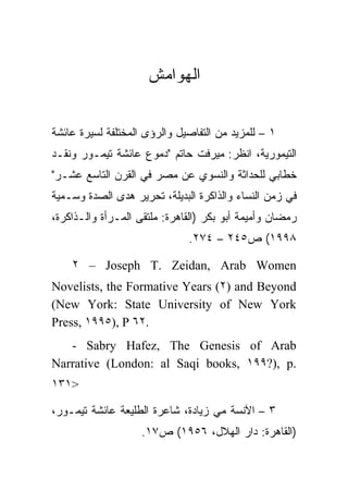 ‫ﺍﻟﻬﻭﺍﻤﺵ‬


‫١ – ﻟﻠﻤﺯﻴﺩ ﻤﻥ ﺍﻟﺘﻔﺎﺼﻴل ﻭﺍﻟﺭﺅﻯ ﺍﻟﻤﺨﺘﻠﻔﺔ ﻟﺴﻴﺭﺓ ﻋﺎﺌﺸﺔ‬
‫ﺍﻟﺘﻴﻤﻭﺭﻴﺔ، ﺍﻨﻅﺭ: ﻤﻴﺭﻓﺕ ﺤﺎﺘﻡ "ﺩﻤﻭﻉ ﻋﺎﺌﺸﺔ ﺘﻴﻤـﻭﺭ ﻭﻨﻘـﺩ‬
‫ﺨﻁﺎﺒﻲ ﻟﻠﺤﺩﺍﺜﺔ ﻭﺍﻟﻨﺴﻭﻱ ﻋﻥ ﻤﺼﺭ ﻓﻲ ﺍﻟﻘﺭﻥ ﺍﻟﺘﺎﺴﻊ ﻋﺸـﺭ"‬
‫ﻓﻲ ﺯﻤﻥ ﺍﻟﻨﺴﺎﺀ ﻭﺍﻟﺫﺍﻜﺭﺓ ﺍﻟﺒﺩﻴﻠﺔ، ﺘﺤﺭﻴﺭ ﻫﺩﻯ ﺍﻟﺼﺩﺓ ﻭﺴـﻤﻴﺔ‬
‫ﺭﻤﻀﺎﻥ ﻭﺃﻤﻴﻤﺔ ﺃﺒﻭ ﺒﻜﺭ )ﺍﻟﻘﺎﻫﺭﺓ: ﻤﻠﺘﻘﻰ ﺍﻟﻤـﺭﺃﺓ ﻭﺍﻟـﺫﺍﻜﺭﺓ،‬
                              ‫٨٩٩١( ﺹ٥٤٢ – ٤٧٢.‬

    ‫‪٢ – Joseph T. Zeidan, Arab Women‬‬
‫‪Novelists, the Formative Years (٢) and Beyond‬‬
‫‪(New York: State University of New York‬‬
‫.٢٦ ‪Press, ١٩٩٥), P‬‬
   ‫‪- Sabry Hafez, The Genesis of Arab‬‬
‫.‪Narrative (London: al Saqi books, ١٩٩?), p‬‬
‫>١٣١‬

‫٣ – ﺍﻵﻨﺴﺔ ﻤﻲ ﺯﻴﺎﺩﺓ، ﺸﺎﻋﺭﺓ ﺍﻟﻁﻠﻴﻌﺔ ﻋﺎﺌﺸﺔ ﺘﻴﻤـﻭﺭ،‬
                    ‫)ﺍﻟﻘﺎﻫﺭﺓ: ﺩﺍﺭ ﺍﻟﻬﻼل، ٦٥٩١( ﺹ٧١.‬
 