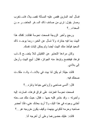 ‫ﻓﺴﺄل ﺃﺤﺩ ﺍﻟﻤﺎﺭﻴﻥ ﻓﻘﺹ ﻋﻠﻴﻪ ﺍﻟﻤﺴﺄﻟﺔ ﺘﻔﺼـﻴﻼ، ﻓﺎﺴـﺘﻐﺭﺏ‬
          ‫ﹰ‬
‫ﻭﺼﺎﺭ ﻴﻘﻭل: ﺘﺭﻯ ﻤﻥ ﺼﺎﺩﻑ ﺫﺍﻙ ﺍﻟﺴـﻔﺭ ﺍﻟﺤﺎﻀـﺭ ﻤـﻥ‬
                                            ‫ﺍﻟﺴﻌﺩﺍﺀ...؟‬

‫ﻭﺭﺠﻊ ﻭﺃﺨﺒﺭ ﺍﻟﺯﻭﺠﺔ ﻓﺴﻤﻌﺕ ﻨ ‪‬ﻭ ‪‬ﺔ ﻓﻘﺎﻟﺕ: ﻜﻔﺎﻙ ﻫﺫﺍ‬
                 ‫ﹶﺤ ﺴ‬
‫ﺍﻟﺒﻴﺕ ﺒﻤﺎ ﻓﻴﻪ ﺠﺎﺌﺯﺓ، ﻭﻻ ﺘﺴﺄل ﻋﻥ ﺍﻟﺨﺒﺭ، ﺭﺒﻤﺎ ﻴﻭﺠـﺩ ﺫﺍﻙ‬
       ‫ﺍﻟﺴﻌﻴﺩ ﻓﻴﺄﺨﺫ ﻤﻨﻙ ﺍﻟﺒﻴﺕ ﺃﻴﻀﺎ ﻭﻟﻡ ﻴﻤﻜﻥ ﺇﺜﺒﺎﺕ ﻨﻔﺴﻙ.‬
                             ‫‪‬‬

‫ﻭﻜﺎﻥ ﻤﺭﺍﺩﻫﺎ ﺍﻟﺘﺤﺫﻴﺭ ﻋﻥ ﺍﻟﺘﻔﺘﻴﺵ ﻟﺌﻼ ﻴﺘﻀـﺢ ﻜـﺫﺏ‬
‫ﻓﺭ ‪‬ﺎﺩ ﻓﻴﻔﺘﻀﺢ ﻭﺘﺅﺨﺫ ﻤﻨﻪ ﺍﻟﺠﻭﺍﺌﺯ، ﻓﻘﺎل: ﺃﺒﻴﻊ ﺍﻟﺒﻴﺕ ﻭﺃﺭﺤل‬
                                                 ‫ﹸ ‪‬ﻫ ‪‬‬
                                             ‫ﺇﻟﻰ ﺒﻼﺩﻱ.‬

‫ﻗﺎﻟﺕ ِﻴﻠﺔ: ﻟﻡ ﻴﻜﻥ ﻟﻨﺎ ﺒﻴﺕ ﻓﻲ ﺒﻼﺩﻨـﺎ، ﻭﻗـﺩ ﻤﻠﻜـﺕ‬
                                      ‫ﺤﹶﹾ‬
                                            ‫ﺼﺤﺘﻙ ﻓﻴﻪ.‬

        ‫ﻗﺎل: ﺃﺃﻨﺴﻰ ﺼﺎﺤﺒﻲ ﻭﺃﺯﻭﺍﺠﻲ ﺠﻴﺎﻋﺎ ﻭﺘﻨﺯﻩ...؟‬
                   ‫‪‬‬

‫ﻓﺴﻤﻌﺕ ﻨ ‪‬ﻭ ‪‬ﺔ ﻓﺤﺯﻨﺕ ﻋﻠﻰ ﻓﺭﺍﻕ ﻓﺭ ‪‬ﺎﺩ، ﻓﺴﺎﺭﺕ ﺇﻟﻴﻪ‬
            ‫ﹸ ‪‬ﻫ ‪‬‬                 ‫ﹾ ﹶﺤ ﺴ‬
‫ﻭﺃﺨﺒﺭﺘﻪ – ﻭﻗﺩ ﺨﺎﻤﺭ ﻗﻠﺒﻪ ﺤ ‪‬ﻬﺎ – ﻓﻘﺎل: ﺤﻴﺙ ﻤﻠﻙ ﺼـﺤﺘﻪ‬
                        ‫ﺒ‬
‫ﺃﺨﺸﻰ ﻭﺠﻭﺩﻩ ﻓﻲ ﻫﺫﺍ ﺍﻟﺒﻠﺩ، ﻭﻻ ﺃﺭﻴﺩ ﺒﻌﺎﺩﻙ ﻋﻨﻲ، ﻓﺄﻨﺎ ﺃﺤﻀﺭ‬
 ‫ﺼﺎﺤﺒﻪ ﻭﺤﺭﻤﻪ ﻟﺘﻜﻭﻨﻲ ﺒﻴﻨﻬﻤﺎ، ﻭﻜﻴﻑ ﻴﻜﻭﻥ ﺨﺭﻭﺠﻪ ﻫﻭ...؟‬

         ‫ﻗﺎﻟﺕ: ﻋﻠﻴﻙ ﺤﻀﻭﺭﻫﻤﺎ ﻭﻋﻠﻰ ﺃﻥ ﺃﺨﺭﺠﻪ ﺃﻨﺎ.‬
                       ‫‪‬‬
 