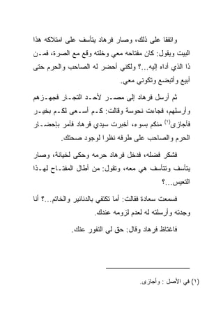 ‫ﻭﺍﺘﻔﻘﺎ ﻋﻠﻰ ﺫﻟﻙ، ﻭﺼﺎﺭ ﻓﺭ ‪‬ﺎﺩ ﻴﺘﺄﺴﻑ ﻋﻠﻰ ﺍﻤﺘﻼﻜﻪ ﻫﺫﺍ‬
                     ‫ﹸ ‪‬ﻫ ‪‬‬
‫ﺍﻟﺒﻴﺕ ﻭﻴﻘﻭل: ﻜﺎﻥ ﻤﻔﺘﺎﺤﻪ ﻤﻌﻲ ﻭﺨﻠﺘﻪ ﻭﻗﻊ ﻤﻊ ﺍﻟﺼﺭﺓ، ﻓﻤـﻥ‬
        ‫‪‬‬
‫ﺫﺍ ﺍﻟﺫﻱ ﺃﺩﺍﻩ ﺇﻟﻴﻪ...؟ ﻭﻟﻜﻨﻲ ﺃﺤﻀﺭ ﻟﻪ ﺍﻟﺼﺎﺤﺏ ﻭﺍﻟﺤﺭﻡ ﺤﺘﻰ‬
                                ‫ﺃﺒﻴﻊ ﻭﺃﺘﺒﻀﻊ ﻭﺘﻜﻭﻨﻲ ﻤﻌﻲ.‬

‫ﺜﻡ ﺃﺭﺴل ﻓﺭ ‪‬ﺎﺩ ﺇﻟﻰ ﻤﺼـﺭ ﻷﺤـﺩ ﺍﻟﺘﺠـﺎﺭ ﻓﺠﻬـﺯﻫﻡ‬
                              ‫ﹸ ‪‬ﻫ ‪‬‬
‫ﻭﺃﺭﺴﻠﻬﻡ، ﻓﺠﺎﺀﺕ ﻨ ‪‬ﻭ ‪‬ﺔ ﻭﻗﺎﻟﺕ: ﻜـﻡ ﺃﺴـﻌﻰ ﻟﻜـﻡ ﺒﺨﻴـﺭ‬
                             ‫ﹶﺤ ﺴ‬
                                                 ‫)١(‬
‫ﻤﻨﻜﻡ ﺒﺴﻭﺀ، ﺃﺨﺒﺭﺕ ﺴﻴﺩﻱ ﻓﺭ ‪‬ﺎﺩ ﻓﺄﻤﺭ ﺒﺈﺤﻀـﺎﺭ‬
             ‫ﹸ ‪‬ﻫ ‪‬‬                                    ‫ﻓﺄﺠﺎﺯﻯ‬
          ‫ﺍﻟﺤﺭﻡ ﻭﺍﻟﺼﺎﺤﺏ ﻋﻠﻰ ﻁﺭﻓﻪ ﻨﻅﺭﺍ ﻟﻭﺠﻭﺩ ﺼﺤﺘﻙ.‬
                       ‫‪‬‬

‫ﻓﺸﻜﺭ ﻓﻀﻠﻪ، ﻓﺩﺨل ﻓﺭ ‪‬ﺎﺩ ﺤﺭﻤﻪ ﻭﺤﻜﻰ ﻟﺨﻴﺎﻨﺔ، ﻭﺼﺎﺭ‬
                       ‫ﹸ ‪‬ﻫ ‪‬‬
‫ﻴﺘﺄﺴﻑ ﻭﺘﺘﺄﺴﻑ ﻫﻲ ﻤﻌﻪ، ﻭﺘﻘﻭل: ﻤﻥ ﺃﻁﺎل ﺍﻟﻤﻔﺘـﺎﺡ ﻟﻬـﺫﺍ‬
                                                ‫ﺍﻟﺘﻌﻴﺱ...؟‬

‫ﻓﺴﻤﻌﺕ ﺴﻌﺎﺩﺓ ﻓﻘﺎﻟﺕ: ﺃﻤﺎ ﺘﻜﺘﻔﻲ ﺒﺎﻟﺩﻨﺎﻨﻴﺭ ﻭﺍﻟﺨﺎﺘﻡ...؟ ﺃﻨﺎ‬
                                           ‫‪ ‬ﹾ‬
                      ‫ﻭﺠﺩﺘﻪ ﻭﺃﺭﺴﻠﺘﻪ ﻟﻪ ﻟﻌﺩﻡ ﻟﺯﻭﻤﻪ ﻋﻨﺩﻙ.‬

              ‫ﻓﺎﻏﺘﺎﻅ ﻓﺭ ‪‬ﺎﺩ ﻭﻗﺎل: ﺤﻕ ﻟﻲ ﺍﻟﻨﻔﻭﺭ ﻋﻨﻙ.‬
                                      ‫ﹸ ‪‬ﻫ ‪‬‬




                                        ‫)١( ﻓﻲ ﺍﻷﺼل : ﻭﺃﺠﺎﺯﻯ.‬
 