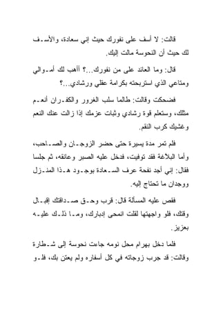 ‫ﻗﺎﻟﺕ: ﻻ ﺃﺴﻑ ﻋﻠﻰ ﻨﻔﻭﺭﻙ ﺤﻴﺙ ﺇﻨﻲ ﺴﻌﺎﺩﺓ، ﻭﺍﻷﺴـﻑ‬
        ‫‪  ‬ﹾ‬
                         ‫ﻟﻙ ﺤﻴﺙ ﺃﻥ ﺍﻟﻨ ‪‬ﻭ ‪‬ﺔ ﻤﺎﻟﺕ ﺇﻟﻴﻙ.‬
                                     ‫ﹶﺤ ﺴ‬

‫ﻗﺎل: ﻭﻤﺎ ﺍﻟﻌﺎﺌﺩ ﻋﻠﻰ ﻤﻥ ﻨﻔﻭﺭﻙ...؟ ﺃﺃﻫﺏ ﻟﻙ ﺃﻤـﻭﺍﻟﻲ‬
                             ‫‪‬‬
         ‫ﻭﻤﺘﺎﻋﻲ ﺍﻟﺫﻱ ﺍﺴﺘﺭﺒﺤﺘﻪ ﺒﻜﺭﺍﻤﺔ ﻋﻘﻠﻲ ﻭﺭﺸﺎﺩﻱ...؟‬

‫ﻓﻀﺤﻜﺕ ﻭﻗﺎﻟﺕ: ﻁﺎﻟﻤﺎ ﺴﻠﺏ ﺍﻟﻐﺭﻭﺭ ﻭﺍﻟﻜﻔـﺭﺍﻥ ﺃﻨﻌـﻡ‬
‫ﻤﺜﻠﻙ، ﻭﺴﺘﻌﻠﻡ ﻗﻭﺓ ﺭﺸﺎﺩﻱ ﻭﺜﺒﺎﺕ ﻋﺯﻤﻙ ﺇﺫﺍ ﺯﺍﻟﺕ ﻋﻨﻙ ﺍﻟﻨﻌﻡ‬
                                     ‫ﻭﻏﺸﻴﻙ ﻜﺭﺏ ﺍﻟﻨﻘﻡ.‬

‫ﻓﻠﻡ ﺘﻤﺭ ﻤﺩﺓ ﻴﺴﻴﺭﺓ ﺤﺘﻰ ﺤﻀﺭ ﺍﻟﺯﻭﺠـﺎﻥ ﻭﺍﻟﺼـﺎﺤﺏ،‬
‫ﻭﺃﻤﺎ ﺍﻟﺒﻼﻏﺔ ﻓﻘﺩ ﺘﻭﻓﻴﺕ، ﻓﺩﺨل ﻋﻠﻴﻪ ﺍﻟ ‪‬ﺒﺭ ﻭﻋﺎﻨﻘﻪ، ﺜﻡ ﺠﻠﺴﺎ‬
                  ‫ﺼ‬                           ‫ﱠ‬
‫ﻓﻘﺎل: ﺇﻨﻲ ﺃﺠﺩ ﻨﻔﺤﺔ ﻋﺭﻑ ﺍﻟ ‪‬ـﻌﺎ ‪‬ﺓ ﺒﻭﺠـﻭﺩ ﻫـﺫﺍ ﺍﻟﻤﻨـﺯل‬
                     ‫ﺴ ﺩ‬         ‫‪‬‬
                                  ‫ﻭﻭﺠﺩﺍﻥ ﻤﺎ ﺘﺤﺘﺎﺝ ﺇﻟﻴﻪ.‬

‫ﻓﻘﺹ ﻋﻠﻴﻪ ﺍﻟﻤﺴﺄﻟﺔ ﻗﺎل: ﻗﺭﺏ ﻭﺤـﻕ ﺼـﺩﺍﻗﺘﻙ ﺇﻗﺒـﺎل‬
‫ﻭﻗﺘﻙ، ﻓﻠﻭ ﻭﺍﺠﻬﺘﻬﺎ ﻟﻘﻠﺕ ﺍﻨﻤﺤﻰ ﺇﺩﺒﺎﺭﻙ، ﻭﻤـﺎ ﺫﻟـﻙ ﻋﻠﻴـﻪ‬
                                                ‫ﺒﻌﺯﻴﺯ.‬

‫ﻓﻠﻤﺎ ﺩﺨل ﺒﻬ ‪‬ﺍﻡ ﻤﺤل ﻨﻭﻤﻪ ﺠﺎﺀﺕ ﻨ ‪‬ﻭ ‪‬ﺔ ﺇﻟﻰ ﺸـﻁﺎﺭﺓ‬
            ‫ﹶﺤ ﺴ‬                 ‫‪ ‬ﺭ ‪‬‬
‫ﻭﻗﺎﻟﺕ: ﻗﺩ ﺠﺭﺏ ﺯﻭﺠﺎﺘﻪ ﻓﻲ ﻜل ﺃﺴﻔﺎﺭﻩ ﻭﻟﻡ ﻴﻌﺘﻥ ﺒﻙ، ﻓﻠـﻭ‬
 