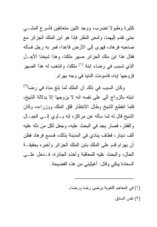 ‫ﻜﺜﻴﺭﺓ ﻭﻁﺒﻭﻻ ﺘﻀﺭﺏ، ﻭﻭﺠﺩ ﺍﺜﻨﻴﻥ ﻤﺘﻌﺎﻨﻘﻴﻥ ﻓﺄﺴﺭﻉ ﺍﻟﻤﺸـﻲ‬
                                     ‫ﹰﹸ‬
‫ﺤﺘﻰ ﺘﻘﺩﻡ ﺇﻟﻴﻬﻤﺎ، ﻭﺃﻤﻌﻥ ﺍﻟﻨﻅﺭ ﻓﺈﺫﺍ ﻫﻭ ﺍﺒﻥ ﺍﻟﻤﻠﻙ ﺍﻟﺠﺯﺍﺌﺭ ﻤﻊ‬
‫ﺼﺎﺤﺒﻪ ﻓﺭ ‪‬ﺎﺩ، ﻓﻬﻭﻯ ﺇﻟﻰ ﺍﻷﺭﺽ ﻗﺎﻋﺩﺍ، ﻓﻤﺭ ﺒﻪ ﺭﺠل ﻓﺴﺄﻟﻪ‬
             ‫‪‬‬     ‫‪‬‬                   ‫ﹸ ‪‬ﻫ ‪‬‬
‫ﻓﻘﺎل ﻫﺫﺍ ﺍﺒﻥ ﻤﻠﻙ ﺍﻟﺠﺯﺍﺌﺭ ﺼﻬﺭ ﻤﻠﻜﻨﺎ، ﻭﻫﺫﺍ ﺸﻴﺨﻨﺎ ﺍﻷﺠـل‬
                               ‫)١(‬
‫ﻤﻠﻜﻨﺎ، ﻭﺍﻨﺘﺨﺏ ﻟﻪ ﻫﺫﺍ ﺍﻟﺼﻬﺭ‬           ‫ﺍﻟﺫﻱ ﺘﺴﺒﺏ ﻓﻲ ﺭﻀﺎﺀ ﺍﺒﻨﺔ‬
                   ‫ﻓﺯﻭﺠﻬﺎ ﺇﻴﺎﻩ، ﻓﺎﺴﻭﺩﺕ ﺍﻟﺩﻨﻴﺎ ﻓﻲ ﻭﺠﻪ ﺒﻬ ‪‬ﺍﻡ.‬
                    ‫‪ ‬ﺭ ‪‬‬                               ‫‪‬‬
‫)٢(‬
      ‫ﻭﻜﺎﻥ ﺍﻟﺴﺒﺏ ﻓﻲ ﺫﻟﻙ ﺃﻥ ﺍﻟﻤﻠﻙ ﻟﻤﺎ ﺒﻠﻎ ﻤﻨﺎﻩ ﻓﻲ ﺭﻀﺎ‬
‫ﺍﺒﻨﺘﻪ ﺒﺎﻟﺯﻭﺍﺝ ﺁﻟﻰ ﻋﻠﻰ ﻨﻔﺴﻪ ﺃﻨﻪ ﻻ ﻴﺯﻭﺠﻬﺎ ﺇﻻ ﺒﺩﻻﻟﺔ ﺍﻟﺸﻴﺦ،‬
‫ﻓﻠﻤﺎ ﺍﻨﻘﻁﻊ ﺍﻟﺸﻴﺦ ﻭﻁﺎل ﺍﻻﻨﺘﻅﺎﺭ ﻗﻠﻕ ﺍﻟﻤﻠﻙ ﻭﻭﺯﺭﺍﺀﻩ، ﻭﻜﺎﻥ‬
‫ﺍﻟﺸﻴﺦ ﻗﺎل ﻟﻪ ﻟﻤﺎ ﺴﺄﻟﻪ ﻋﻥ ﻤﺭﺍﻜﺯﻩ ﺇﻨﻪ ﻴـﺄﻭﻱ ﺇﻟـﻰ ﺍﻟﺠﺒـﺎل‬
‫ﻭﺍﻟﻘﻔﺎﺭ، ﻓﺼﺎﺭ ﻴﺠﺩ ﻓﻲ ﺍﻟﺒﺤﺙ ﻋﻠﻴﻪ، ﻭﺠﻌل ﻟﻜل ﻤﻥ ﺩﻟﻪ ﻋﻠﻴﻪ‬
      ‫ﱠ‬                             ‫‪‬‬
‫ﺃﻟﻑ ﺩﻴﻨﺎﺭ، ﻓﻁﺎﻑ ﻴﻨﺎﺩﻱ ﻓﻲ ﺍﻟﻤﺩﻴﻨﺔ ﺒﺫﻟﻙ، ﻓﺴﻤﻊ ﻓﺭ ‪‬ﺎﺩ ﻓﻅﻥ‬
    ‫ﹸ ‪‬ﻫ ‪‬‬
‫ﺃﻥ ﺒﻬ ‪‬ﺍﻡ ﻗﺩﻡ ﻋﻠﻰ ﺍﻟﻤﻠﻙ ﺒﺎﺒﻥ ﺍﻟﻤﻠﻙ ﺍﻟﺠﺯﺍﺌﺭ ﻭﺃﺨﺒﺭﻩ ﺒﺤﻘﻴﻘـﺔ‬
                                                ‫‪ ‬ﺭ ‪‬‬
‫ﺍﻟﺤﺎل، ﻭﺍﻟﺒﺤﺙ ﻋﻠﻴﻪ ﻟﻠﻤﻌﺎﻗﺒﺔ ﻭﺃﺨﺫﻩ ﺍﻟﺠﺎﺌﺯﺓ، ﻓـﺩﺨل ﻋﻠـﻰ‬
                    ‫ﹾ ِِ‬
                ‫ﺍﻟ ‪‬ﻌﺎﺩﺓ ﻴﺒﻜﻲ ﻭﻗﺎل: ﺃﻏﻴﺜﻴﻨﻲ ﻤﻥ ﻫﺫﻩ ﺍﻟﻔﻀﻴﺤﺔ.‬
                                                   ‫ﺴ ‪‬ﹾ‬



                         ‫)١( ﻓﻲ ﺍﻟﻤﻌﺎﺠﻡ ﺍﻟﻠﻐﻭﻴﺔ ﻴﺭ ‪‬ﻰ ﺭ ‪‬ﺎ ﻭﺭﻀﺎﺀ.‬
                          ‫‪‬‬      ‫ﻀ ﻀ‬

                                                  ‫)٢( ﻨﻔﺱ ﺍﻟﺴﺎﺒﻕ.‬
 