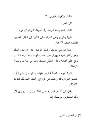 ‫ﻓﻘﺎﻟﺕ: ﻭﺘﻌﺭﻑ ﻗﺩﺭﻱ...؟‬

                                               ‫ﻗﺎل: ﻨﻌﻡ.‬

   ‫ﻗﺎﻟﺕ: ﺍﺘﺴﻡ ﺒﺴﻤﺔ ﺍﻟﺯﻫﺎﺩ ﻭﺃﻨﺎ ﺃﺴﻭﻗﻙ ﻟﺩﺭﻙ ﻜل ﻤﺭﺍﺩ.‬
            ‫‪ِ ‬‬              ‫‪‬‬

‫ﻓﺘﺯﻴﺎ ﻭﺨﺭﺝ ﻭﻫﻲ ﺘﺴﻭﻗﻪ ﺤﺘﻰ ﺍﻨﺘﻬﻴﺎ ﺇﻟﻰ ﺍﻟﻐﺎﺭ ﺍﻟﻤﻌﻬﻭﺩ‬
                                             ‫)١(‬
                                      ‫ﻫﻨﺎ.‬         ‫ﻓﻘﺎﻟﺕ: ﺍﺨﺘﻑ‬
                                                   ‫ِ‬

‫ﻭﺼﺎﺭﺕ ﻫﻲ ﺘﺘﺭﻴﺽ ﻓﺩﺨل ﻓﺭ ‪‬ﺎﺩ، ﻓﺈﺫﺍ ﻫﻭ ﺒﺎﺒﻥ ﺍﻟﻤﻠﻙ‬
                    ‫ﹸ ‪‬ﻫ ‪‬‬
‫ﻭﻫﻭ ﻴﻨﺘﻅﺭ ﺸﻴﺨﻪ ﺒﻬ ‪‬ﺍﻡ ﻋﻠﻰ ﺤﺴﺏ ﺍﻟﻭﻋﺩ، ﻓﻠﻤﺎ ﺭﺁﻩ ﺍﻟﻔﺘـﻰ‬
                               ‫‪ ‬ﺭ ‪‬‬
‫ﻭﻗﻊ ﻋﻠﻰ ﺃﻗﺩﺍﻤﻪ ﻭﻗﺎل: ﺃﻏﺜﻨﻲ ﺒﻬﻤﺘﻙ ﻭﺒﺸﺭﻨﻲ ﺒﻤﺎ ﺘـﻡ ﻤـﻥ‬
                                                      ‫ﻜﺭﺍﻤﺘﻙ.‬

‫ﻓﺄﺩﺭﻙ ﻓﺭ ‪‬ﺎﺩ ﺍﻟﻤﺴﺄﻟﺔ ﻓﺒﺎﺩﺭ ﺒﻘﻭﻟﻪ: ﻴﺎ ﻟﻬﺎ ﻤﻥ ﺒﺸﺎﺭﺓ ﺃﻴﻬﺎ‬
                                          ‫ﹸ ‪‬ﻫ ‪‬‬
‫ﺍﻟﺼﻨﻭ ﺍﻟﻌﺯﻴﺯ، ﻗﺩ ﺭﻏﺒﺕ ﻓﻲ ﺍﻟﺯﻭﺍﺝ ﻭﺃﺘﻴﺕ ﻷﺨـﺫﻙ ﻟﻌﻘـﺩ‬
                                                      ‫ﺍﻹﻤﻼﻙ.‬

‫ﻭﻗﺎل ﻓﻲ ﻨﻔﺴﻪ: ﺃﻗﺩﻡ ﺒﻪ ﻋﻠﻰ ﺍﻟﻤﻠﻙ ﻭﻴﺘﻡ ﺴـﺭﻭﺭﻱ ﻷﻥ‬
                                ‫ﺫﺍﻙ ﺍﻟﻤﻌﻜﻭﺱ ﻟﻡ ﻴﺼل ﺇﻟﻴﻪ.‬




                                         ‫)١( ﻓﻲ ﺍﻷﺼل : ﺍﺨﺘﻔﻲ.‬
 