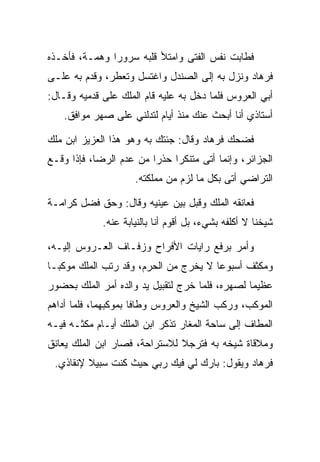 ‫ﻓﻁﺎﺒﺕ ﻨﻔﺱ ﺍﻟﻔﺘﻰ ﻭﺍﻤﺘﻸ ﻗﻠﺒﻪ ﺴﺭﻭﺭﺍ ﻭﻫﻤـﺔ، ﻓﺄﺨـﺫﻩ‬
               ‫‪‬‬
‫ﻓﺭ ‪‬ﺎﺩ ﻭﻨﺯل ﺒﻪ ﺇﻟﻰ ﺍﻟﺼﻨﺩل ﻭﺍﻏﺘﺴل ﻭﺘﻌﻁﺭ، ﻭﻗﺩﻡ ﺒﻪ ﻋﻠـﻰ‬
                                              ‫ﹸ ‪‬ﻫ ‪‬‬
‫ﺃﺒﻲ ﺍﻟﻌﺭﻭﺱ ﻓﻠﻤﺎ ﺩﺨل ﺒﻪ ﻋﻠﻴﻪ ﻗﺎﻡ ﺍﻟﻤﻠﻙ ﻋﻠﻰ ﻗﺩﻤﻴﻪ ﻭﻗـﺎل:‬
   ‫ﺃﺴﺘﺎﺫﻱ ﺃﻨﺎ ﺃﺒﺤﺙ ﻋﻨﻙ ﻤﻨﺫ ﺃﻴﺎﻡ ﻟﺘﺩﻟﻨﻲ ﻋﻠﻰ ﺼﻬﺭ ﻤﻭﺍﻓﻕ.‬

‫ﻓﻀﺤﻙ ﻓﺭ ‪‬ﺎﺩ ﻭﻗﺎل: ﺠﺌﺘﻙ ﺒﻪ ﻭﻫﻭ ﻫﺫﺍ ﺍﻟﻌﺯﻴﺯ ﺍﺒﻥ ﻤﻠﻙ‬
                                     ‫ﹸ ‪‬ﻫ ‪‬‬
‫ﺍﻟﺠﺯﺍﺌﺭ، ﻭﺇﻨﻤﺎ ﺃﺘﻰ ﻤﺘﻨﻜﺭﺍ ﺤﺫﺭﺍ ﻤﻥ ﻋﺩﻡ ﺍﻟﺭﻀﺎ، ﻓﺈﺫﺍ ﻭﻗـﻊ‬
                         ‫‪‬‬    ‫‪‬‬
                     ‫ﺍﻟﺘﺭﺍﻀﻲ ﺃﺘﻰ ﺒﻜل ﻤﺎ ﻟﺯﻡ ﻤﻥ ﻤﻤﻠﻜﺘﻪ.‬

‫ﻓﻌﺎﻨﻘﻪ ﺍﻟﻤﻠﻙ ﻭﻗﺒل ﺒﻴﻥ ﻋﻴﻨﻴﻪ ﻭﻗﺎل: ﻭﺤﻕ ﻓﻀل ﻜﺭﺍﻤـﺔ‬
                                ‫‪‬‬
             ‫ﺸﻴﺨﻨﺎ ﻻ ﺃﻜﻠﻔﻪ ﺒﺸﻲﺀ، ﺒل ﺃﻗﻭﻡ ﺃﻨﺎ ﺒﺎﻟﻨﻴﺎﺒﺔ ﻋﻨﻪ.‬

‫ﻭﺃﻤﺭ ﺒﺭﻓﻊ ﺭﺍﻴﺎﺕ ﺍﻷﻓﺭﺍﺡ ﻭﺯﻓـﺎﻑ ﺍﻟﻌـﺭﻭﺱ ﺇﻟﻴـﻪ،‬
‫ﻭﻤﻜﺜﻑ ﺃﺴﺒﻭﻋﺎ ﻻ ﻴﺨﺭﺝ ﻤﻥ ﺍﻟﺤﺭﻡ، ﻭﻗﺩ ﺭﺘﺏ ﺍﻟﻤﻠﻙ ﻤﻭﻜ ‪‬ـﺎ‬
  ‫ﺒ‬                                     ‫‪‬‬
‫ﻋﻅﻴﻤﺎ ﻟﺼﻬﺭﻩ، ﻓﻠﻤﺎ ﺨﺭﺝ ﻟﺘﻘﺒﻴل ﻴﺩ ﻭﺍﻟﺩﻩ ﺃﻤﺭ ﺍﻟﻤﻠﻙ ﺒﺤﻀﻭﺭ‬
                                                 ‫‪‬‬
‫ﺍﻟﻤﻭﻜﺏ، ﻭﺭﻜﺏ ﺍﻟﺸﻴﺦ ﻭﺍﻟﻌﺭﻭﺱ ﻭﻁﺎﻓﺎ ﺒﻤﻭﻜﺒﻬﻤﺎ، ﻓﻠﻤﺎ ﺃﺩﺍﻫﻡ‬
‫ﺍﻟﻤﻁﺎﻑ ﺇﻟﻰ ﺴﺎﺤﺔ ﺍﻟﻤﻐﺎﺭ ﺘﺫﻜﺭ ﺍﺒﻥ ﺍﻟﻤﻠﻙ ﺃﻴـﺎﻡ ﻤﻜﺜـﻪ ﻓﻴـﻪ‬
‫ﻭﻤﻼﻗﺎﺓ ﺸﻴﺨﻪ ﺒﻪ ﻓﺘﺭﺠﻼ ﻟﻼﺴﺘﺭﺍﺤﺔ، ﻓﺼﺎﺭ ﺍﺒﻥ ﺍﻟﻤﻠﻙ ﻴﻌﺎﻨﻕ‬
                                ‫‪‬‬
 ‫ﻓﺭ ‪‬ﺎﺩ ﻭﻴﻘﻭل: ﺒﺎﺭﻙ ﻟﻲ ﻓﻴﻙ ﺭﺒﻲ ﺤﻴﺙ ﻜﻨﺕ ﺴﺒﻴﻼ ﻹﻨﻘﺎﺫﻱ.‬
         ‫ﹰ‬                                   ‫ﹸ ‪‬ﻫ ‪‬‬
 