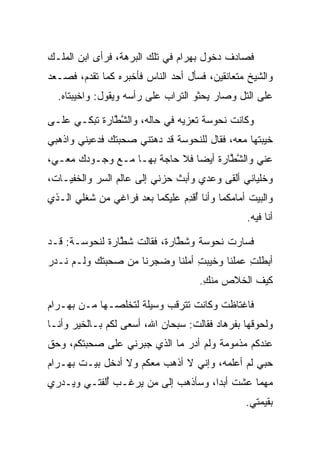 ‫ﻓﺼﺎﺩﻑ ﺩﺨﻭل ﺒﻬ ‪‬ﺍﻡ ﻓﻲ ﺘﻠﻙ ﺍﻟﺒﺭﻫﺔ، ﻓﺭﺃﻯ ﺍﺒﻥ ﺍﻟﻤﻠـﻙ‬
                               ‫‪ ‬ﺭ ‪‬‬
‫ﻭﺍﻟﺸﻴﺦ ﻤﺘﻌﺎﻨﻘﻴﻥ، ﻓﺴﺄل ﺃﺤﺩ ﺍﻟﻨﺎﺱ ﻓﺄﺨﺒﺭﻩ ﻜﻤﺎ ﺘﻘﺩﻡ، ﻓﺼـﻌﺩ‬
  ‫ﻋﻠﻰ ﺍﻟﺘل ﻭﺼﺎﺭ ﻴﺤﺜﻭ ﺍﻟﺘﺭﺍﺏ ﻋﻠﻰ ﺭﺃﺴﻪ ﻭﻴﻘﻭل: ﻭﺍﺨﻴﺒﺘﺎﻩ.‬

‫ﻭﻜﺎﻨﺕ ﻨ ‪‬ﻭ ‪‬ﺔ ﺘﻌﺯﻴﻪ ﻓﻲ ﺤﺎﻟﻪ، ﻭﺍﻟﺸ ﱠﺎﺭﺓ ﺘﺒﻜـﻲ ﻋﻠـﻰ‬
           ‫ﱠﻁ ‪ ‬ﹾ‬               ‫ﹶﺤ ﺴ ﹸ ‪‬‬
‫ﺨﻴﺒﺘﻬﺎ ﻤﻌﻪ، ﻓﻘﺎل ﻟﻠﻨ ‪‬ﻭ ‪‬ﺔ ﻗﺩ ﺩﻫﺘﻨﻲ ﺼﺤﺒﺘﻙ ﻓﺩﻋﻴﻨﻲ ﻭﺍﺫﻫﺒﻲ‬
                              ‫ﹶﺤ ﺴ‬
‫ﻋﻨﻲ ﻭﺍﻟﺸ ﱠﺎﺭﺓ ﺃﻴﻀﺎ ﻓﻼ ﺤﺎﺠﺔ ﺒﻬـﺎ ﻤـﻊ ﻭﺠـﻭﺩﻙ ﻤﻌـﻲ،‬
                               ‫ﱠﻁ ‪ ‬ﹾ ‪‬‬
‫ﻭﺨﻠﻴﺎﻨﻲ ﺃﻟﻘﻰ ﻭﻋﺩﻱ ﻭﺃﺒﺙ ﺤﺯﻨﻲ ﺇﻟﻰ ﻋﺎﻟﻡ ﺍﻟﺴﺭ ﻭﺍﻟﺨﻔﻴـﺎﺕ،‬
‫ﻭﺍﻟﺒﻴﺕ ﺃﻤﺎﻤﻜﻤﺎ ﻭﺃﻨﺎ ﺃﻗﺩﻡ ﻋﻠﻴﻜﻤﺎ ﺒﻌﺩ ﻓﺭﺍﻏﻲ ﻤﻥ ﺸﻐﻠﻲ ﺍﻟـﺫﻱ‬
                                ‫ُﹾ ِ‬
                                                ‫ﺃﻨﺎ ﻓﻴﻪ.‬

‫ﻓﺴﺎﺭﺕ ﻨ ‪‬ﻭ ‪‬ﺔ ﻭﺸ ﱠﺎﺭﺓ، ﻓﻘﺎﻟﺕ ﺸ ﱠﺎﺭﺓ ﻟﻨ ‪‬ﻭ ‪‬ـﺔ: ﻗـﺩ‬
       ‫ﹶﻁ ‪ ‬ﹾ ﹶﺤ ﺴ‬           ‫ﹶﻁ ‪ ‬ﹾ‬   ‫ﹶﺤ ﺴ‬
‫ﺃﺒﻁﻠﺕ ﻋﻤﻠﻨﺎ ﻭﺨﻴﺒﺕ ﺃﻤﻠﻨﺎ ﻭﻀﺠﺭﻨﺎ ﻤﻥ ﺼﺤﺒﺘﻙ ﻭﻟـﻡ ﻨـﺩﺭ‬
                                ‫ِ‬           ‫ِ‬
                                     ‫ﻜﻴﻑ ﺍﻟﺨﻼﺹ ﻤﻨﻙ.‬
                                      ‫ِ‬

‫ﻓﺎﻏﺘﺎﻅﺕ ﻭﻜﺎﻨﺕ ﺘﺘﺭﻗﺏ ﻭﺴﻴﻠﺔ ﻟﺘﺨﻠﺼـﻬﺎ ﻤـﻥ ﺒﻬ‪‬ـ ‪‬ﺍﻡ‬
‫‪ ‬ﺭ‪‬‬
‫ﻭﻟﺤﻭﻗﻬﺎ ﺒﻔﺭ ‪‬ﺎﺩ ﻓﻘﺎﻟﺕ: ﺴﺒﺤﺎﻥ ﺍﷲ، ﺃﺴﻌﻰ ﻟﻜﻡ ﺒـﺎﻟﺨﻴﺭ ﻭﺃﻨـﺎ‬
                                        ‫ﹸ ‪‬ﻫ ‪‬‬
‫ﻋﻨﺩﻜﻡ ﻤﺫﻤﻭﻤﺔ ﻭﻟﻡ ﺃﺩﺭ ﻤﺎ ﺍﻟﺫﻱ ﺠﺒﺭﻨﻲ ﻋﻠﻰ ﺼﺤﺒﺘﻜﻡ، ﻭﺤﻕ‬
‫ﺤﺒﻲ ﻟﻡ ﺃﻋﻠﻤﻪ، ﻭﺇﻨﻲ ﻻ ﺃﺫﻫﺏ ﻤﻌﻜﻡ ﻭﻻ ﺃﺩﺨل ﺒﻴـﺕ ﺒﻬ‪‬ـﺭﺍﻡ‬
‫‪ ‬‬
‫ﻤﻬﻤﺎ ﻋﺸﺕ ﺃﺒﺩﺍ، ﻭﺴﺄﺫﻫﺏ ﺇﻟﻰ ﻤﻥ ﻴﺭﻏـﺏ ﺃﻟﻔﺘـﻲ ﻭﻴـﺩﺭﻱ‬
            ‫ُ‬                       ‫‪‬‬
                                                ‫ﺒﻘﻴﻤﺘﻲ.‬
 