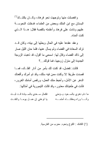 ‫)١(‬
         ‫ﻭﺍﻨﻔﺼﻠﺕ ﻤﻨﻬﺎ ﻭﺘﻭﺠﻬﺕ ﻨﺤﻭ ﻓﺭ ‪‬ﺎﺩ، ﻭﻜـﺎﻥ ﺒ ﹸﺸـﻙ‬
            ‫ﻜ‬          ‫ﹸ ‪‬ﻫ ‪‬‬
   ‫ﺍﻟﺒﺴﺘﺎﻥ ﻤﻊ ﺍﺒﻥ ﺍﻟﻤﻠﻙ ﻭﺒﻌﺽ ﻤﻥ ﺍﻟﻌﻠﻤﺎﺀ، ﻓﺩﺨﻠﺕ ﺍﻟﻨ ‪‬ﻭ ‪‬ـﺔ‬
     ‫ﹶﺤ ﺴ‬
   ‫ﻋﻠﻴﻬﻡ ﻭﻨﺎﺩﺕ ﻋﻠﻰ ﻓﺭ ‪‬ﺎﺩ ﻭﺃﻋﻠﻤﺘﻪ ﺒﺎﻟﻘﺼﺔ ﻓﻘﺎل: ﻫـﺫﺍ ﺍﻟـﺫﻱ‬
                                   ‫ﹸ ‪‬ﻫ ‪‬‬
                                                     ‫ﻜﻨﺕ ﺃﺘﻤﻨﺎﻩ.‬

   ‫ﻭﻋﻘﺩ ﻋﻘﺩﻫﺎ ﻋﻠﻴﻪ ﻓﻲ ﺍﻟﺤﺎل ﻭﺒﻌﺜﻬﺎ ﺇﻟﻰ ﺒﻴﺘﻪ، ﻭﻜﺎﻥ ﻗـﺩ‬
   ‫ﺘﺭﻙ ﺍﻟ ‪‬ﻌﺎﺩﺓ ﻓﻲ ﺍﻟﻔﻀﺎﺀ ﻭﻟﻡ ﻴﺴﺄل ﻋﻨﻬﺎ، ﻓﻠﻤﺎ ﺤﺎﻥ ﺍﻟﻠﻴل ﺼﺎﺭ‬
                                               ‫ﺴ ‪‬ﹾ‬
   ‫ﺇﻟﻰ ﺫﺍﻙ ﺍﻟﻔﻀﺎﺀ ﻭﻗﺎل ﻟﻬﺎ: ﺍﺴﻤﻌﻲ ﻤﺎ ﺃﻗﻭل، ﻗﺩ ﺫﻫﺒﺕ ﺍﻟﺯﻭﺠﺔ‬
                         ‫ﺍﻟﺠﺩﻴﺩﺓ ﺇﻟﻰ ﻤﻨﺯل ﺯﻭﺠﻬﺎ، ﻓﻤﺎ ﻗﻭﻟﻙ...؟‬

   ‫ﻗﺎﻟﺕ: ﺘﻔﻀل، ﻗﺩ ﻜﻨﺕ ﻟﻙ ﺒﺄﻤﺭ ﻤﻥ ﺃﺩﺍﺭ ﺍﻟﻔﻠـﻙ، ﻓﻤـﺎ‬
   ‫ﻗﺼﺩﺕ ﻁﺭﻴﻘﺎ ﺇﻻ ﻭﻜﻨﺕ ﻤﻤﻥ ﻓﻴﻪ ﺴﻠﻙ، ﻭﻗﺩ ﺘﻡ ﺃﻤﺭﻙ ﻭﺃﻗﻌﺩﻙ‬
                                            ‫ﹰ‬
   ‫ﺍﻟﺩﻫﺭ ﻋﻥ ﺍﻷﻤل، ﻭﺃﺤﺒﻁ ﻤﻨﻙ ﺍﻟﻌﻤل، ﻭﺭﻗﺹ ﺃﻤﺎﻤﻙ ﺍﻟﻐﺭﻭﺭ،‬
          ‫ﻓﺄﻨﺕ ﻓﻲ ﻁﻐﻴﺎﻨﻙ ﻤﻌﺫﻭﺭ، ﻭﻗﺩ ﻗﺎﻟﺕ ﺍﻟﺘﻴﻤﻭﺭﻴﺔ ﻓﻲ ﺃﻤﺜﺎﻟﻬﺎ:‬

‫ﻓﻜﻤﺎل ﺴـﻌﺩﻱ ﺒﺎﻟﺴـﻴﺎﺩﺓ ﻗـﺩ ﺜﺒـﺕ‬
‫ﹾ‬                                      ‫ﻤﺎ ﺩﺍﻡ ﺩﻫﺭﻱ ﺒﺎﻟﺴـﻌﻭﺩ ﻴـﺅﻤﻨﻲ‬
‫ﻴﺎ ﻟﻭﻋﺘﻲ ﺇﻥ ﻀـل ﻴﻭ ‪‬ـﺎ ﻭﺍﻟﺘﻔـﺕ‬
‫ﹾ‬         ‫ﻤ‬                            ‫ﻭﺃﻨــﺎ ﻭﺭﺍﻩ ﻭﻤﻘﻠﺘــﺎﻩ ﺃﻤﺎﻤــﻪ‬




                          ‫)١( ﺍﻟﻜﺸﻙ : ﺍﻟﻜﻭﺥ ﻭﻨﺤﻭﻩ. ﻤﻌ ‪‬ﺏ ﻤﻥ ﺍﻟﻔﺎﺭﺴﻴﺔ.‬
                                        ‫ﺭ‬
 