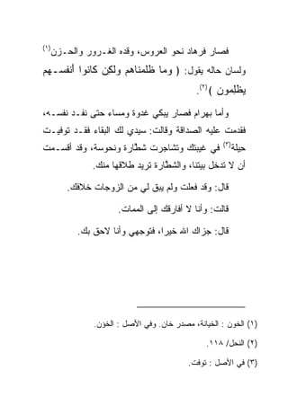 ‫)١(‬
      ‫ﻓﺼﺎﺭ ﻓﺭ ‪‬ﺎﺩ ﻨﺤﻭ ﺍﻟﻌﺭﻭﺱ، ﻭﻗﺩﻩ ﺍﻟﻐـﺭﻭﺭ ﻭﺍﻟﺤـﺯﻥ‬
                                       ‫ﹸ ‪‬ﻫ ‪‬‬
‫ﻭﻟﺴﺎﻥ ﺤﺎﻟﻪ ﻴﻘﻭل: ﴿ ﻭ ‪‬ﺎ ﻅﻠﻤ ﹶﺎﻫﻡ ﻭﻟ ِﻥ ﹶﺎ ﹸﻭﺍ ﺃﻨﻔ ‪‬ـﻬﻡ‬
‫‪‬ﻤ ﹶﹶ ‪‬ﻨ ‪  ‬ﹶﻜ ﻜ ﻨ َ ﹾ ﹸﺴ ‪ ‬‬
                                              ‫ﻴﻅﻠ ‪‬ﻭﻥ ﴾)٢(.‬
                                                    ‫‪ ‬ﹾِﻤ ‪‬‬
‫ﻭﺃﻤﺎ ﺒﻬ ‪‬ﺍﻡ ﻓﺼﺎﺭ ﻴﺒﻜﻲ ﻏﺩﻭﺓ ﻭﻤﺴﺎﺀ ﺤﺘﻰ ﻨﻔـﺩ ﻨﻔﺴـﻪ،‬
                                     ‫‪ ‬ﺭ ‪‬‬
‫ﻓﻘﺩﻤﺕ ﻋﻠﻴﻪ ﺍﻟﺼﺩﺍﻗﺔ ﻭﻗﺎﻟﺕ: ﺴﻴﺩﻱ ﻟﻙ ﺍﻟﺒﻘﺎﺀ ﻓﻘـﺩ ﺘﻭﻓﻴـﺕ‬
                                                     ‫)٣(‬
‫ﻓﻲ ﻏﻴﺒﺘﻙ ﻭﺘﺸﺎﺠﺭﺕ ﺸ ﱠﺎﺭﺓ ﻭﻨ ‪‬ﻭ ‪‬ﺔ، ﻭﻗﺩ ﺃﻗﺴـﻤﺕ‬
             ‫ﹶﻁ ‪ ‬ﹾ ﹶﺤ ﺴ‬                                 ‫ِﻴﻠﺔ‬
                                                         ‫ﺤﹶﹾ‬
                ‫ﺃﻥ ﻻ ﺘﺩﺨل ﺒﻴﺘﻨﺎ، ﻭﺍﻟﺸ ﱠﺎﺭﺓ ﺘﺭﻴﺩ ﻁﻼﻗﻬﺎ ﻤﻨﻙ.‬
                                ‫ﹶﻁ ‪ ‬ﹾ‬

          ‫ﻗﺎل: ﻭﻗﺩ ﻓﻌﻠﺕ ﻭﻟﻡ ﻴﺒﻕ ﻟﻲ ﻤﻥ ﺍﻟﺯﻭﺠﺎﺕ ﺨﻼﻓﻙ.‬

                       ‫ﻗﺎﻟﺕ: ﻭﺃﻨﺎ ﻻ ﺃﻓﺎﺭﻗﻙ ﺇﻟﻰ ﺍﻟﻤﻤﺎﺕ.‬

            ‫ﻗﺎل: ﺠﺯﺍﻙ ﺍﷲ ﺨﻴﺭﺍ، ﻓﺘﻭﺠﻬﻲ ﻭﺃﻨﺎ ﻻﺤﻕ ﺒﻙ.‬
                                  ‫‪‬‬




                ‫)١( ﺍﻟﺨﻭﻥ : ﺍﻟﺨﻴﺎﻨﺔ، ﻤﺼﺩﺭ ﺨﺎﻥ. ﻭﻓﻲ ﺍﻷﺼل : ﺍﻟﺨﺅﻥ.‬

                                                ‫)٢( ﺍﻟﻨﺤل/ ٨١١.‬

                                           ‫)٣( ﻓﻲ ﺍﻷﺼل : ﺘﻭﻓﺕ.‬
 