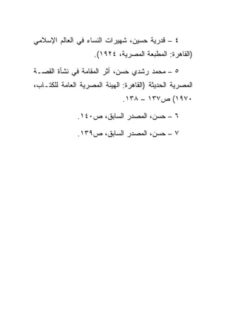 ‫٤ – ﻗﺩﺭﻴﺔ ﺤﺴﻴﻥ، ﺸﻬﻴﺭﺍﺕ ﺍﻟﻨﺴﺎﺀ ﻓﻲ ﺍﻟﻌﺎﻟﻡ ﺍﻹﺴﻼﻤﻲ‬
                     ‫)ﺍﻟﻘﺎﻫﺭﺓ: ﺍﻟﻤﻁﺒﻌﺔ ﺍﻟﻤﺼﺭﻴﺔ، ٤٢٩١(.‬

‫٥ – ﻤﺤﻤﺩ ﺭﺸﺩﻱ ﺤﺴﻥ، ﺃﺜﺭ ﺍﻟﻤﻘﺎﻤﺔ ﻓﻲ ﻨﺸﺄﺓ ﺍﻟﻘﺼـﺔ‬
‫ﺍﻟﻤﺼﺭﻴﺔ ﺍﻟﺤﺩﻴﺜﺔ )ﺍﻟﻘﺎﻫﺭﺓ: ﺍﻟﻬﻴﺌﺔ ﺍﻟﻤﺼﺭﻴﺔ ﺍﻟﻌﺎﻤﺔ ﻟﻠﻜﺘـﺎﺏ،‬
                               ‫٠٧٩١( ﺹ٧٣١ – ٨٣١.‬

               ‫٦ – ﺤﺴﻥ، ﺍﻟﻤﺼﺩﺭ ﺍﻟﺴﺎﺒﻕ، ﺹ٠٤١.‬

               ‫٧ – ﺤﺴﻥ، ﺍﻟﻤﺼﺩﺭ ﺍﻟﺴﺎﺒﻕ، ﺹ٩٣١.‬
 