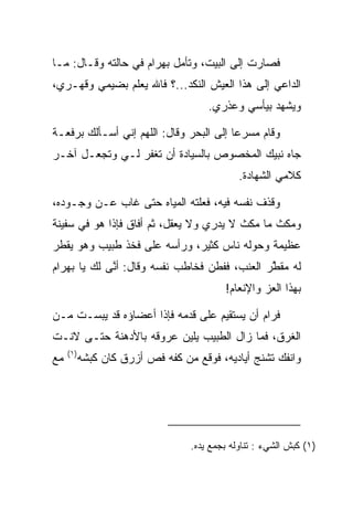 ‫ﻓﺼﺎﺭﺕ ﺇﻟﻰ ﺍﻟﺒﻴﺕ، ﻭﺘﺄﻤل ﺒﻬ ‪‬ﺍﻡ ﻓﻲ ﺤﺎﻟﺘﻪ ﻭﻗـﺎل: ﻤـﺎ‬
                    ‫‪ ‬ﺭ ‪‬‬
‫ﺍﻟﺩﺍﻋﻲ ﺇﻟﻰ ﻫﺫﺍ ﺍﻟﻌﻴﺵ ﺍﻟﻨﻜﺩ...؟ ﻓﺎﷲ ﻴﻌﻠﻡ ﺒﻀﻴﻤﻲ ﻭﻗﻬـﺭﻱ،‬
                                       ‫ﻭﻴﺸﻬﺩ ﺒﻴﺄﺴﻲ ﻭﻋﺫﺭﻱ.‬

‫ﻭﻗﺎﻡ ﻤﺴﺭﻋﺎ ﺇﻟﻰ ﺍﻟﺒﺤﺭ ﻭﻗﺎل: ﺍﻟﻠﻬﻡ ﺇﻨﻲ ﺃﺴـﺄﻟﻙ ﺒﺭﻓﻌـﺔ‬
                                         ‫‪‬‬
‫ﺠﺎﻩ ﻨﺒﻴﻙ ﺍﻟﻤﺨﺼﻭﺹ ﺒﺎﻟﺴﻴﺎﺩﺓ ﺃﻥ ﺘﻐﻔﺭ ﻟـﻲ ﻭﺘﺠﻌـل ﺁﺨـﺭ‬
                                                ‫ﻜﻼﻤﻲ ﺍﻟﺸﻬﺎﺩﺓ.‬

‫ﻭﻗﺫﻑ ﻨﻔﺴﻪ ﻓﻴﻪ، ﻓﻌﻠﺘﻪ ﺍﻟﻤﻴﺎﻩ ﺤﺘﻰ ﻏﺎﺏ ﻋـﻥ ﻭﺠـﻭﺩﻩ،‬
‫ﻭﻤﻜﺙ ﻤﺎ ﻤﻜﺙ ﻻ ﻴﺩﺭﻱ ﻭﻻ ﻴﻌﻘل، ﺜﻡ ﺃﻓﺎﻕ ﻓﺈﺫﺍ ﻫﻭ ﻓﻲ ﺴﻔﻴﻨﺔ‬
‫ﻋﻅﻴﻤﺔ ﻭﺤﻭﻟﻪ ﻨﺎﺱ ﻜﺜﻴﺭ، ﻭﺭﺃﺴﻪ ﻋﻠﻰ ﻓﺨﺫ ﻁﺒﻴﺏ ﻭﻫﻭ ﻴﻘﻁﺭ‬
‫ﻟﻪ ﻤﻘﻁﺭ ﺍﻟﻌﻨﺏ، ﻓﻔﻁﻥ ﻓﺨﺎﻁﺏ ﻨﻔﺴﻪ ﻭﻗﺎل: ﺃﻨﻰ ﻟﻙ ﻴﺎ ﺒﻬ ‪‬ﺍﻡ‬
‫‪ ‬ﺭ ‪‬‬        ‫ﱠ‬                                ‫ﱠ‬
                                            ‫ﺒﻬﺫﺍ ﺍﻟﻌﺯ ﻭﺍﻹﻨﻌﺎﻡ!‬

‫ﻓﺭﺍﻡ ﺃﻥ ﻴﺴﺘﻘﻴﻡ ﻋﻠﻰ ﻗﺩﻤﻪ ﻓﺈﺫﺍ ﺃﻋﻀﺎﺅﻩ ﻗﺩ ﻴﺒﺴـﺕ ﻤـﻥ‬
‫ﺍﻟﻐﺭﻕ، ﻓﻤﺎ ﺯﺍل ﺍﻟﻁﺒﻴﺏ ﻴﻠﻴﻥ ﻋﺭﻭﻗﻪ ﺒﺎﻷﺩﻫﻨﺔ ﺤﺘـﻰ ﻻﻨـﺕ‬
                         ‫‪‬‬
     ‫)١(‬
‫ﻤﻊ‬         ‫ﻭﺍﻨﻔﻙ ﺘﺸﻨﺞ ﺃﻴﺎﺩﻴﻪ، ﻓﻭﻗﻊ ﻤﻥ ﻜﻔﻪ ﻓﺹ ﺃﺯﺭﻕ ﻜﺎﻥ ﻜﺒ ﹶﻪ‬
            ‫‪‬ﺸ‬




                                   ‫)١( ﻜ ‪‬ﺵ ﺍﻟﺸﻲﺀ : ﺘﻨﺎﻭﻟﻪ ﺒﺠ ‪‬ﻊ ﻴﺩﻩ.‬
                                         ‫‪‬ﻤ‬                   ‫ﹶﺒ‬
 