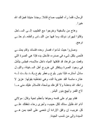 ‫ﺍﻟﺭﻤﺎل، ﻓﻠﻤﺎ ﺭﺁﻩ ﺍﻟﻁﺒﻴﺏ ﺼﺎﺡ ﻗﺎﺌﻼ: ﻭﺠﺩﻨﺎ ﻤﻨﻴﺘﻨﺎ ﻓﺠﺯﺍﻙ ﺍﷲ‬
                       ‫ﹰ‬
                                                 ‫ﺨﻴﺭﺍ.‬
                                                   ‫‪‬‬

‫ﻭﻫﺎﺝ ﻤﻥ ﺒﺎﻟﺴﻔﻴﻨﺔ ﻭﺨﺭﺠﻭﺍ ﻤﻊ ﺍﻟﻁﺒﻴﺏ ﺇﻟـﻰ ﺍﻟﺴـﺎﺤل‬
‫ﻭﻗﺎﻟﻭﺍ ﻟﺒﻬ ‪‬ﺍﻡ: ﺩﻭﻨﻙ ﻭﻤﺎ ﻓﻴﻬﺎ ﻤﻥ ﺍﻟﻠﺒـﺎﺱ ﻭﺍﻟﻁﻌـﺎﻡ ﺤﺘـﻰ‬
                                        ‫‪ ‬ﺭ ‪‬‬
                                                 ‫ﻨﺭﺠﻊ.‬

‫ﻭﺼﺎﺭﻭﺍ ﺤﻴﺙ ﺸﺎﺀﻭﺍ، ﻓﺼﺎﺭ ﻭﺤﺩﻩ ﻓﺘﺴﺎﻨﺩ ﻭﻗﺎﻡ ﻴﻤﺸـﻲ‬
‫ﻓﺄﺤﺱ ﺒﺜﻘل ﺸﻲﺀ ﻓﻲ ﺼﺩﺭﻩ، ﻓﺄﺩﺨل ﻴﺩﻩ ﻓﺈﺫﺍ ﻫﻲ ﺍﻟﺼﺭﺓ ﺍﻟﺘﻲ‬
       ‫‪‬‬
‫ﻭﻗﻌﺕ ﻤﻥ ﻓﺭ ‪‬ﺎﺩ ﻗﺩ ﻗﺫﻓﺘﻬﺎ ﺍﻟﻤﻴﺎﻩ ﺩﺍﺨل ﻤﻼﺒﺴﻪ، ﻓﺠﻠﺱ ﻴﺘﺄﻤل‬
                                        ‫ﹸ ‪‬ﻫ ‪‬‬
‫ﻓﻲ ﻭﺠﻭﺩ ﺍﻟﺼﺭﺓ ﻭﻴﺘﻔﻜﺭ ﻓﻲ ﺨﺭﻭﺝ ﺃﻫل ﺍﻟﺴـﻔﻴﻨﺔ، ﻭﺍﻟﻠﻴـل‬
                                       ‫‪‬‬
‫ﺴﺎﺩل ﺃﺴﺘﺎﺭﻩ، ﻓﺈﺫﺍ ﺒﻨﻭﺭ ﻴﻠﻭﺡ ﻭﻋﻁﺭ ﻴﻔﻭﺡ ﻭﻗـﺩ ﺒﺎﻨـﺕ ﻟـﻪ‬
‫ﻋﺫﺍﺭﺀ ﻤﺎﺌﺴﺔ ﺍﻟﻘﺩ ﻋﻨﺒﺭﻴﺔ ﺍﻟﻨﺩ، ﻭﻫﻲ ﺘﺨﺎﻁﺒﻪ ﺒﻘﻭﻟﻬﺎ: ﻋﺯﻴﺯ ﻻ‬
‫ﺭﺍﻋﻙ ﺍﷲ ﺒﺩﻫﺸﺔ ﻭﻻ ﺃﻓﺯﻋﻙ ﺒﻭﺸﺤﺔ، ﻓﺎﻟﺴﻼﻡ ﻋﻠﻴﻙ ﻤﻨﻲ ﻤـﺎ‬
                            ‫ﻻﺡ ﺍﻟﻘﻤﺭ ﻭﺃﺒﻬﺞ ﺒﻨﻭﺭ ﺍﻟﺒﺸﺭ.‬

‫ﻓﻘﺎﻡ ﺒﻬ ‪‬ﺍﻡ ﻋﻠﻰ ﻗﺩﻤﻪ ﻭﺤﻴﺎﻫﺎ ﺒﺄﻋﻅﻡ ﺘﺤﻴﺔ ﻭﻗﺎل: ﻤﻭﻻﺘﻲ‬
                                       ‫‪ ‬ﺭ ‪‬‬
‫ﺃﺩﺍﻡ ﺍﷲ ﻅﻠﻴل ﺴﻨﺎﻙ ﻟﻜل ﺤﺒﻴﺏ، ﻭﺃﺠﺭﻯ ﺭﺨﺎﺀ ﺸﻔﻘﺘﻙ ﻋﻠـﻰ‬
           ‫‪‬‬
‫ﻜل ﻏﺭﻴﺏ، ﺇﻥ ﻭﺍﻓﻕ ﺍﻹﺭﺍﺩﺓ ﺃﻥ ﺘﻨﻌﻤﻲ ﻋﻠﻰ ﺍﻟﻌﺒﺩ ﺒﻤﻥ ﻫـﻲ‬
                            ‫ﺍﻟﺴﻴﺩﺓ ﻭﺇﻟﻰ ﻤﻥ ﺘﻨﺴﺏ ﺍﻟﺠﻴﺩﺓ.‬
 