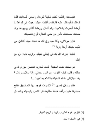 ‫ﻓﺘﺒﺴﻤﺕ ﻭﻗﺎﻟﺕ: ﻜﻨﺕ ﺸﻘﻴﻘﺔ ﻟﻔﺭ ‪‬ﺎﺩ ﻭﺍﺴﻤﻲ ﺍﻟ ‪‬ﻌﺎﺩﺓ، ﻓﻠﻤﺎ‬
      ‫ﺴ ‪‬ﹾ‬           ‫ﹸ ‪‬ﻫ ‪‬‬
‫ﻗﺩﻤﺘﻙ ﻨﺤﻭﺴﺘﻙ ﻋﻠﻴﻪ ﻓﺎﺭﻗﺘﻪ ﻭﺃﻗﺒﻠﺕ ﻋﻠﻴﻙ، ﺤﻴﺙ ﺇﻨﻲ ﻟﻡ ﺃﻁـﺄ‬
                                         ‫‪ ‬ﹸ ‪‬‬
                                              ‫ﱡ‬
‫ﺃﺭﻀﺎ ﺃﻏﺒﺭﺕ ﺒﻅﻼﻤﻬﺎ، ﻭﻟﻡ ﺃﺩﺨل ﺭﻭﻀﺎ ﺃﻅﻠﻡ ﺒﻭﺠﻭﺩﻫﺎ ﻭﻗﺩ‬
                  ‫‪‬‬                           ‫‪‬‬
       ‫ﺠﻨﺤﺕ ﻟﺼﺤﺒﺘﻙ ﺒﺄﻤﺭ ﻤﻥ ﺠﻠﻲ ﺍﻟﺸﻘﺎﻭﺓ ﻟﻭﺡ ﻨﺎﺼﻴﺘﻙ.‬
                           ‫‪ ِ‬‬

‫ﻗﺎل: ﻤﻭﻻﺘﻲ، ﻭﺃﻨﺎ ﻋﺒﺩ ﺭﻕ ﻟﻙ ﻤﺎ ﺩﻤﺕ ﺤﻴﺎ، ﺃﺘﻨﺸﻕ ﻤﻥ‬
           ‫‪‬‬
                                 ‫ﻁﻴﺏ ﺤﺒﺘﻙ ﺃﺭﺠﺎ ﻭﺭ ‪‬ﺎ )١(.‬
                                       ‫‪ِ ‬ﻴ‬

‫ﻗﺎﻟﺕ: ﺒﺎﺭﻙ ﺍﷲ ﻟﻙ ﻓﻲ ﺇﻗﺒﺎﻟﻲ ﻋﻠﻴﻙ، ﻭﻗﺭﺏ ﻜـل ﺭﺒـﺢ‬
                                                        ‫ﺇﻟﻴﻙ.‬

‫ﺜﻡ ﺩﺨﻠﺕ ﻤﻘﻌﺩ ﺍﻟﺴﻔﻴﻨﺔ ﺍﻟﻤﻌﺩ ﻟﻠﺤﺭﻡ، ﻓﺘﺒﺼﺭ ﺒﻬ ‪‬ﺍﻡ ﻓـﻲ‬
    ‫‪ ‬ﺭ ‪‬‬
‫ﺤﺎﻟﺘﻪ ﻭﻗﺎل: ﻜﻴﻑ ﺃﺘﻘﺭﺏ ﻤﻥ ﺃﻨﺱ ﺴﻴﺩﺘﻲ ﻭﺃﻨﺎ ﺒﻤﻼﺒﺱ ﺭﺜـﺔ‬
              ‫ﻭﻗﺩ ﺍﺠﺎﺯﺘﻨﻲ ﺨﺩﺍﻡ ﺍﻟﺴﻔﻴﻨﺔ ﺒﺎﻟﺘﻤﺘﻊ ﺒﻤﺎ ﻓﻴﻬﺎ...؟‬
                                 ‫)٢(‬
‫ﺍﻟﻘﻤﺭﺍﺕ ﻓﻭﺠﺩ ﺒﻬﺎ ﺍﻟﺼﻨﺎﺩﻴﻕ ﻓﻔﺘﺢ‬         ‫ﻓﻘﺎﻡ ﻭﺩﺨل ﺇﺤﺩﻯ‬
‫ﺼﻨﺩﻭﻗﺎ ﻤﻨﻬﺎ، ﻭﺃﺨﺫ ﺨﻠﻌﺔ ﻋﻅﻴﻤﺔ ﺜﻡ ﺍﻏﺘﺴل ﻭﻟﺒﺴﻬﺎ، ﻭﻏﺴـل‬
                                ‫ﹸ‬             ‫ﹰ‬




                     ‫)١( ﺍﻷﺭﺝ : ﻓﻭﺡ ﺍﻟﻁﻴﺏ. ﻭﺍﻟﺭﻴﺎ : ﺍﻟﺭﻴﺢ ﺍﻟﻁﻴﺒﺔ.‬

                                            ‫)٢( ﻓﻲ ﺍﻷﺼل : ﺃﺤﺩ.‬
 