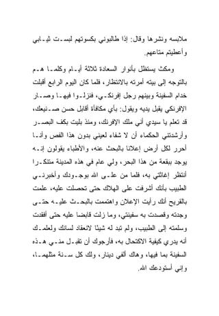 ‫ﻤﻼﺒﺴﻪ ﻭﻨﺸﺭﻫﺎ ﻭﻗﺎل: ﺇﺫﺍ ﻁﺎﻟﺒﻭﻨﻲ ﺒﻜﺴﻭﺘﻬﻡ ﻟﺒﺴـﺕ ﺜﻴـﺎﺒﻲ‬
                                           ‫ﻭﺃﻋﻁﻴﺘﻡ ﻤﺘﺎﻋﻬﻡ.‬

‫ﻭﻤﻜﺙ ﻴﺴﺘﻅل ﺒﺄﻨﻭﺍﺭ ﺍﻟ ‪‬ﻌﺎﺩﺓ ﺜﻼﺜﺔ ﺃﻴـﺎﻡ ﻭﻜﻠﻤـﺎ ﻫـﻡ‬
‫‪‬‬                     ‫ﺴ ‪‬ﹾ‬
‫ﺒﺎﻟﺘﻭﺠﻪ ﺇﻟﻰ ﺒﻴﺘﻪ ﺃﻤﺭﺘﻪ ﺒﺎﻻﻨﺘﻅﺎﺭ، ﻓﻠﻤﺎ ﻜﺎﻥ ﺍﻟﻴﻭﻡ ﺍﻟﺭﺍﺒﻊ ﺃﻗﺒﻠﺕ‬
‫ﺨﺩﺍﻡ ﺍﻟﺴﻔﻴﻨﺔ ﻭﺒﻴﻨﻬﻡ ﺭﺠل ﺇﻓﺭﻨﻜـﻲ، ﻓﻨﺯﻟـﻭﺍ ﻓﻴﻬـﺎ ﻭﺼـﺎﺭ‬
‫ﺍﻹﻓﺭﻨﻜﻲ ﻴﻘﺒل ﻴﺩﻴﻪ ﻭﻴﻘﻭل: ﺒﺄﻱ ﻤﻜﺎﻓﺄﺓ ﺃﻗﺎﺒل ﺤﺴﻥ ﺼـﻨﻴﻌﻙ،‬
‫ﻗﺩ ﺘﻌﻠﻡ ﻴﺎ ﺴﻴﺩﻱ ﺃﻨﻲ ﻤﻠﻙ ﺍﻹﻓﺭﻨﻙ، ﻭﻤﻨﺫ ﺒﻠﻴﺕ ﺒﻜﻑ ﺍﻟﺒﺼـﺭ‬
‫ﻭﺃﺭﺸﺩﺘﻨﻲ ﺍﻟﺤﻜﻤﺎﺀ ﺃﻥ ﻻ ﺸﻔﺎﺀ ﻟﻌﻴﻨﻲ ﺒﺩﻭﻥ ﻫﺫﺍ ﺍﻟﻔﺹ ﻭﺃﻨـﺎ‬
‫ﺃﺤﺭﺭ ﻟﻜل ﺃﺭﺽ ﺇﻋﻼﻨﺎ ﺒﺎﻟﺒﺤﺙ ﻋﻨﻪ، ﻭﺍﻷﻁﺒﺎﺀ ﻴﻘﻭﻟﻭﻥ ﺇﻨـﻪ‬
                                 ‫ﹰ‬
‫ﻴﻭﺠﺩ ﺒﺒﻘﻌﺔ ﻤﻥ ﻫﺫﺍ ﺍﻟﺒﺤﺭ، ﻭﻟﻲ ﻋﺎﻡ ﻓﻲ ﻫﺫﻩ ﺍﻟﻤﺩﻴﻨﺔ ﻤﺘﻨﻜـﺭﺍ‬
 ‫‪‬‬
‫ﺃﻨﺘﻅﺭ ﺇﻏﺎﺜﺘﻲ ﺒﻪ، ﻓﻠﻤﺎ ﻤﻥ ﻋﻠـﻰ ﺍﷲ ﺒﻭﺠـﻭﺩﻙ ﻭﺃﺨﺒﺭﻨـﻲ‬
                    ‫‪‬‬    ‫‪‬‬
‫ﺍﻟﻁﺒﻴﺏ ﺒﺄﻨﻙ ﺃﺸﺭﻓﺕ ﻋﻠﻰ ﺍﻟﻬﻼﻙ ﺤﺘﻰ ﺘﺤﺼﻠﺕ ﻋﻠﻴﻪ، ﻋﻠﻤﺕ‬
‫ﺒﺎﻟﻘﺭﻴﺢ ﺃﻨﻙ ﺭﺃﻴﺕ ﺍﻹﻋﻼﻥ ﻭﺍﻫﺘﻤﻤﺕ ﺒﺎﻟﺒﺤـﺙ ﻋﻠﻴـﻪ ﺤﺘـﻰ‬
‫ﻭﺠﺩﺘﻪ ﻭﻗﺼﺩﺕ ﺒﻪ ﺴﻔﻴﻨﺘﻲ، ﻭﻤﺎ ﺯﻟﺕ ﻗﺎﺒﻀﺎ ﻋﻠﻴﻪ ﺤﺘﻰ ﺃﻓﻘﺩﺕ‬
                ‫‪‬‬
‫ﻭﺴﻠﻤﺘﻪ ﺇﻟﻰ ﺍﻟﻁﺒﻴﺏ، ﻭﻟﻡ ﺘﺒﺩ ﻟﻪ ﺸﻴﺌﺎ ﻻﻨﻌﻘﺎﺩ ﻟﺴﺎﻨﻙ ﻭﻟﻌﻠﻤـﻙ‬
                      ‫ً‬
‫ﺃﻨﻪ ﻴﺩﺭﻱ ﻜﻴﻔﻴﺔ ﺍﻻﻜﺘﺤﺎل ﺒﻪ، ﻓﺄﺭﺠﻭﻙ ﺃﻥ ﺘﻘﺒـل ﻤﻨـﻲ ﻫـﺫﻩ‬
‫ﺍﻟﺴﻔﻴﻨﺔ ﺒﻤﺎ ﻓﻴﻬﺎ، ﻭﻫﺎﻙ ﺃﻟﻔﻲ ﺩﻴﻨﺎﺭ، ﻭﻟﻙ ﻜل ﺴـﻨﺔ ﻤﺜﻠﻬﻤـﺎ،‬
                                        ‫ﻭﺇﻨﻲ ﺃﺴﺘﻭﺩﻋﻙ ﺍﷲ.‬
 