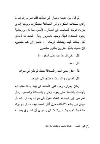 ‫ﺜﻡ ﻗﺒل ﺒﻴﻥ ﻋﻴﻨﻴﻪ ﻭﺼﺎﺭ ﺇﻟﻰ ﺒﻼﺩﻩ، ﻓﻘﺎﻡ ﺒﻬ ‪‬ﺍﻡ ﻭﺘﻭﻀـﺄ‬
       ‫‪ ‬ﺭ ‪‬‬                                ‫‪‬‬
‫ﻭﺃﺩﻱ ﺴﺠﺩﺍﺕ ﺍﻟﺸﻜﺭ، ﻭﺃﻤﺭ ﺍﻟﺠﻤﺎﻋﺔ ﺒﺎﻨﺘﻅﺎﺭﻩ، ﻭﺘﻭﺠﻪ ﺇﻟـﻰ‬
‫ﻤﻨﺯﻟﻪ، ﻓﻭﺠﺩ ﺍﻟﺼﺎﺤﺏ ﻓﻲ ﺍﻨﺘﻅﺎﺭﻩ، ﻓﺄﺨﺒﺭﻩ ﺒﻤﺎ ﻨﺎل ﺒﺭﻭﺤﺎﻨﻴﺔ‬
‫ﻭﺠﻭﺩ ﺍﻟ ‪‬ﻌﺎﺩﺓ، ﻓﺘﻬﻠل ﻭﺠﻬﻪ ﺒﺎﻟﺴﺭﻭﺭ ﻭﻗﺎل: ﺍﻟﺤﻤﺩ ﷲ ﺍﻟـﺫﻱ‬
                                        ‫ﺴ ‪‬ﹾ‬
‫ﺃﺒﺩل ﺒﻌ ﹶﺎﻙ ﺍﻟﻬﻨﺎ ﻭﺒﺸﺩﺘﻙ ﺍﻟﺭﺨﺎﺀ )١(، ﻓﺎﺴﻊ ﺍﻵﻥ ﻜﻤﺎ ﺘﺸﺘﻬﻲ،‬
               ‫‪‬‬                               ‫‪‬ﻨ‬
                  ‫ﻓﺈﻥ ﺴﻌﻴﻙ ﺒﺎﻟ ﱠﻴل ﻤﻘﺭﻭﻥ ﺒﺎﻟﻔﻭﺯ ﻤﺸﺤﻭﻥ.‬
                                        ‫ﻨ‬

                  ‫ﻗﺎل: ﺃﺨﻲ ﻗﺩ ﻋﺯﻤﺕ ﻋﻠﻰ ﺍﻟﺴﻔﺭ...؟‬
                                ‫ﹶ‬

                                            ‫ﻗﺎل: ﻨﻌﻡ.‬

  ‫ﻗﺎل: ﻓﻜﻥ ﻤﻌﻲ ﺃﻨﺕ ﻭﺍﻟﺼﺩﺍﻗﺔ ﺤﻴﺙ ﻟﻡ ﻴﻜﻥ ﻟﻲ ﺴﻭﺍﻫﺎ.‬

            ‫ﻗﺎل ﺍﻟ ‪‬ﺒﺭ: ﻭﺍﷲ ﻟﺴﺕ ﻤﺤﺘﺎﺠﺎ ﺇﻟﻰ ﻏﻴﺭﻫﺎ.‬
                        ‫‪‬‬                ‫ﺼ‬

‫ﻭﻜﺎﻥ ﺒﺠﻭﺍﺭﻩ ﺭﺠل ﻓﻘﻴﺭ ﻓﺄﺴﻜﻨﻪ ﻓﻲ ﺒﻴﺘﻪ ﺒـﻼ ﻤﻘﺎﺒـل،‬
‫ﻭﺃﻭﺼﺎﻩ ﺒﺎﻹﻗﺎﻤﺔ ﺤﺘﻰ ﻴﻌﻭﺩ، ﻭﺨﺭﺝ ﺒﺎﻟﺼﺩﺍﻗﺔ ﻭﺍﻟ ‪‬ﺒﺭ، ﻭﺤل‬
       ‫ﺼ‬
‫ﺍﻟﻤﺭﺍﺴﻲ ﺇﻟﻰ ﺍﻟﻬﻨﺩ ﺜﻡ ﺍﻟﺘﻔﺕ ﻋ ِﻴل ﺇﻟﻰ ﻤﻭﻻﻩ ﻭﻗـﺎل: ﺘﺄﻤـل‬
                      ‫‪‬ﻘ ْ‬
‫ﺴﻴﺩﻱ ﻓﻲ ﺒﺩﺍﺌﻊ ﺍﻷﻟﻁﺎﻑ ﺤﻴﻥ ﺃﻗﺒل ﺍﻟﺴﻌﺩ ﻜﻴﻑ ﻨـﺎل ﺒﻬ‪‬ـ ‪‬ﺍﻡ‬
‫‪ ‬ﺭ‪‬‬
‫ﺤﻅﻪ ﺒﻼ ﺘﻌﺏ ﻭﻜـﺩ...؟ ﺃﻜـﺎﻥ ﻴـﺩﺭﻱ ﺃﻥ ﺍﻟﻐـﺭﻕ ﻴﻌﻘﺒـﻪ‬



                        ‫)١( ﻓﻲ ﺍﻷﺼل : ﻋﻨﺎﻙ ﺒﺎﻟﻬﻨﺎ ﻭﺸﺩﺘﻙ ﺒﺎﻟﺭﺨﺎ.‬
 