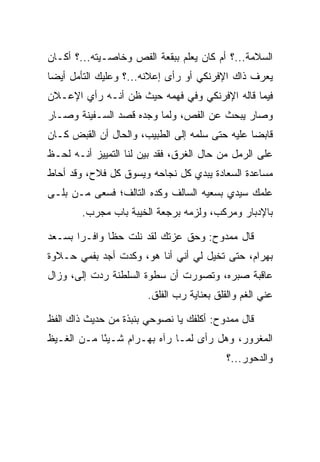 ‫ﺍﻟﺴﻼﻤﺔ...؟ ﺃﻡ ﻜﺎﻥ ﻴﻌﻠﻡ ﺒﺒﻘﻌﺔ ﺍﻟﻔﺹ ﻭﺨﺎﺼـﻴﺘﻪ...؟ ﺃﻜـﺎﻥ‬
‫ﻴﻌﺭﻑ ﺫﺍﻙ ﺍﻹﻓﺭﻨﻜﻲ ﺃﻭ ﺭﺃﻯ ﺇﻋﻼﻨﻪ...؟ ﻭﻋﻠﻴﻙ ﺍﻟﺘﺄﻤل ﺃﻴﻀﺎ‬
 ‫‪‬‬
‫ﻓﻴﻤﺎ ﻗﺎﻟﻪ ﺍﻹﻓﺭﻨﻜﻲ ﻭﻓﻲ ﻓﻬﻤﻪ ﺤﻴﺙ ﻅﻥ ﺃﻨـﻪ ﺭﺃﻱ ﺍﻹﻋـﻼﻥ‬
‫ﻭﺼﺎﺭ ﻴﺒﺤﺙ ﻋﻥ ﺍﻟﻔﺹ، ﻭﻟﻤﺎ ﻭﺠﺩﻩ ﻗﺼﺩ ﺍﻟﺴـﻔﻴﻨﺔ ﻭﺼـﺎﺭ‬
‫ﻗﺎﺒﻀﺎ ﻋﻠﻴﻪ ﺤﺘﻰ ﺴﻠﻤﻪ ﺇﻟﻰ ﺍﻟﻁﺒﻴﺏ، ﻭﺍﻟﺤﺎل ﺃﻥ ﺍﻟﻘﺒﺽ ﻜـﺎﻥ‬
                                                ‫‪‬‬
‫ﻋﻠﻰ ﺍﻟﺭﻤل ﻤﻥ ﺤﺎل ﺍﻟﻐﺭﻕ، ﻓﻘﺩ ﺒﻴﻥ ﻟﻨﺎ ﺍﻟﺘﻤﻴﻴﺯ ﺃﻨـﻪ ﻟﺤـﻅ‬
‫ﻤﺴﺎﻋﺩﺓ ﺍﻟ ‪‬ﻌﺎﺩﺓ ﻴﺒﺩﻱ ﻜل ﻨﺠﺎﺤﻪ ﻭﻴﺴﻭﻕ ﻜل ﻓﻼﺡ، ﻭﻗﺩ ﺃﺤﺎﻁ‬
                                     ‫ﺴ ‪‬ﹾ‬
‫ﻋﻠﻤﻙ ﺴﻴﺩﻱ ﺒﺴﻌﻴﻪ ﺍﻟﺴﺎﻟﻑ ﻭﻜﺩﻩ ﺍﻟﺘﺎﻟﻑ؛ ﻓﺴﻌﻰ ﻤـﻥ ﺒﻠـﻰ‬
        ‫ﺒﺎﻹﺩﺒﺎﺭ ﻭﻤﺭﻜﺏ، ﻭﻟﺯﻤﻪ ﺒﺭﺠﻌﺔ ﺍﻟﺨﻴﺒﺔ ﺒﺎﺏ ﻤﺠﺭﺏ.‬

‫ﻗﺎل ﻤﻤﺩﻭﺡ: ﻭﺤﻕ ﻋﺯﺘﻙ ﻟﻘﺩ ﻨﻠﺕ ﺤﻅﺎ ﻭﺍﻓـﺭﺍ ﺒﺴـﻌﺩ‬
       ‫‪‬‬      ‫ﹰ‬
‫ﺒﻬ ‪‬ﺍﻡ، ﺤﺘﻰ ﺘﺨﻴل ﻟﻲ ﺃﻨﻲ ﺃﻨﺎ ﻫﻭ، ﻭﻜﺩﺕ ﺃﺠﺩ ﺒﻔﻤﻲ ﺤـﻼﻭﺓ‬
                                             ‫‪ ‬ﺭ ‪‬‬
‫ﻋﺎﻗﺒﺔ ﺼﺒﺭﻩ، ﻭﺘﺼﻭﺭﺕ ﺃﻥ ﺴﻁﻭﺓ ﺍﻟﺴﻠﻁﻨﺔ ﺭ ‪‬ﺕ ﺇﻟﻰ، ﻭﺯﺍل‬
      ‫‪‬‬    ‫ﺩ‬
                       ‫ﻋﻨﻲ ﺍﻟﻐﻡ ﻭﺍﻟﻘﻠﻕ ﺒﻌﻨﺎﻴﺔ ﺭﺏ ﺍﻟﻔﻠﻕ.‬

‫ﻗﺎل ﻤﻤﺩﻭﺡ: ﺃﻜﻠﻔﻙ ﻴﺎ ﻨﺼﻭﺤﻲ ﺒﻨﺒﺫﺓ ﻤﻥ ﺤﺩﻴﺙ ﺫﺍﻙ ﺍﻟﻔﻅ‬
‫ﺍﻟﻤﻐﺭﻭﺭ، ﻭﻫل ﺭﺃﻯ ﻟﻤـﺎ ﺭﺁﻩ ﺒﻬ‪‬ـ ‪‬ﺍﻡ ﺸـﻴﺌﺎ ﻤـﻥ ﺍﻟﻐـﻴﻅ‬
            ‫ً‬    ‫‪ ‬ﺭ‪‬‬
                                           ‫ﻭﺍﻟﺩﺤﻭﺭ...؟‬
 