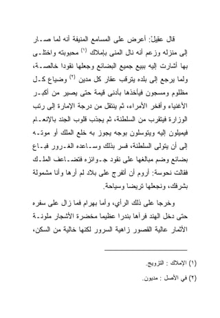 ‫ﻗﺎل ﻋ ِﻴل: ﺃﻋﺭﺽ ﻋﻠﻰ ﺍﻟﻤﺴﺎﻤﻊ ﺍﻟﻤﻨﻴﻔﺔ ﺃﻨﻪ ﻟﻤﺎ ﺼـﺎﺭ‬
                                       ‫‪‬ﻘ ْ‬
                   ‫)١(‬
‫ﻤﺤﺒﻭﺒﺘﻪ ﻭﺍﺨﺘﻠـﻰ‬          ‫ﺇﻟﻰ ﻤﻨﺯﻟﻪ ﻭﺯﻋﻡ ﺃﻨﻪ ﻨﺎل ﺍﻟﻤﻨﻰ ﺒﺈﻤﻼﻙ‬
‫ﺒﻬﺎ ﺃﺸﺎﺭﺕ ﺇﻟﻴﻪ ﺒﺒﻴﻊ ﺠﻤﻴﻊ ﺍﻟﺒﻀﺎﺌﻊ ﻭﺠﻌﻠﻬﺎ ﻨﻘﻭﺩﺍ ﺨﺎﻟﺼـﺔ،‬
         ‫‪‬‬
             ‫)٢(‬
‫ﻭﻀﻴﺎﻉ ﻜـل‬          ‫ﻭﻟﻤﺎ ﻴﺭﺠﻊ ﺇﻟﻰ ﺒﻠﺩﻩ ﻴﺘﺭﻗﺏ ﻋﻘﺎﺭ ﻜل ﻤﺩﻴﻥ‬
‫ﻤﻅﻠﻭﻡ ﻭﻤﺴﺠﻭﻥ ﻓﻴﺄﺨﺫﻫﺎ ﺒﺄﺩﻨﻰ ﻗﻴﻤﺔ ﺤﺘﻰ ﻴﺼﻴﺭ ﻤﻥ ﺃﻜﺒـﺭ‬
‫ﺍﻷﻏﻨﻴﺎﺀ ﻭﺃﻓﺨﺭ ﺍﻷﻤﺭﺍﺀ، ﺜﻡ ﻴﻨﺘﻘل ﻤﻥ ﺩﺭﺠﺔ ﺍﻹﻤﺎﺭﺓ ﺇﻟﻰ ﺭﺘﺏ‬
‫ﺍﻟﻭﺯﺍﺭﺓ ﻓﻴﺘﻘﺭﺏ ﻤﻥ ﺍﻟﺴﻠﻁﻨﺔ، ﺜﻡ ﻴﺠﺫﺏ ﻗﻠﻭﺏ ﺍﻟﺠﻨﺩ ﺒﺎﻹﻨﻌـﺎﻡ‬
‫ﻓﻴﻤﻴﻠﻭﻥ ﺇﻟﻴﻪ ﻭﻴﺘﻭﺴﻠﻭﻥ ﺒﻭﺠﻪ ﻴﺠﻭﺯ ﺒﻪ ﺨﻠﻊ ﺍﻟﻤﻠﻙ ﺃﻭ ﻤﻭﺘـﻪ‬
‫ﺇﻟﻰ ﺃﻥ ﻴﺘﻭﻟﻰ ﺍﻟﺴﻠﻁﻨﺔ، ﻓﺴﺭ ﺒﺫﻟﻙ ﻭﺴـﺎﻋﺩﻩ ﺍﻟﻐـﺭﻭﺭ ﻓﺒـﺎﻉ‬
‫ﺒﻀﺎﺌﻊ ﻭﻀﻡ ﻤﺒﺎﻟﻐﻬﺎ ﻋﻠﻰ ﻨﻘﻭﺩ ﺠـﻭﺍﺌﺯﻩ ﻓﺘﻀـﺎﻋﻑ ﺍﻟﻤﻠـﻙ‬
‫ﻓﻘﺎﻟﺕ ﻨ ‪‬ﻭ ‪‬ﺔ: ﺃﺭﻭﻡ ﺃﻥ ﺃﺘﻔﺭﺝ ﻋﻠﻰ ﺒﻼﺩ ﻟﻡ ﺃﺭﻫﺎ ﻭﺃﻨﺎ ﻤﺸﻤﻭﻟﺔ‬
                                            ‫ﹶﺤ ﺴ‬
                             ‫ﺒﺸﺭﻓﻙ، ﻭﻨﺠﻌﻠﻬﺎ ﺘﺭﻴﻀﺎ ﻭﺴﻴﺎﺤﺔ.‬
                                      ‫‪‬‬

‫ﻭﺨﺭﺠﺎ ﻋﻠﻰ ﺫﻟﻙ ﺍﻟﺭﺃﻱ، ﻭﺃﻤﺎ ﺒﻬ ‪‬ﺍﻡ ﻓﻤﺎ ﺯﺍل ﻋﻠﻰ ﺴﻔﺭﻩ‬
                 ‫‪ ‬ﺭ ‪‬‬
‫ﺤﺘﻰ ﺩﺨل ﺍﻟﻬﻨﺩ ﻓﺭﺁﻫﺎ ﺒﻨﺩﺭﺍ ﻋﻅﻴﻤﺎ ﻤﺨﻀﺭﺓ ﺍﻷﺸﺠﺎﺭ ﻤﻠﻭﻨـﺔ‬
                     ‫‪‬‬     ‫‪‬‬
‫ﺍﻷﺜﻤﺎﺭ ﻋﺎﻟﻴﺔ ﺍﻟﻘﺼﻭﺭ ﺯﺍﻫﻴﺔ ﺍﻟﺴﺭﻭﺭ ﻟﻜﻨﻬﺎ ﺨﺎﻟﻴﺔ ﻤﻥ ﺍﻟﺴﻜﻥ،‬



                                            ‫)١( ﺍﻹﻤﻼﻙ : ﺍﻟﺘﺯﻭﻴﺞ.‬

                                           ‫)٢( ﻓﻲ ﺍﻷﺼل : ﻤﺩﻴﻭﻥ.‬
 