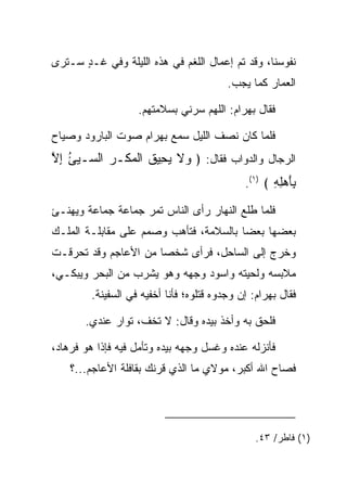 ‫ﻨﻔﻭﺴﻨﺎ، ﻭﻗﺩ ﺘﻡ ﺇﻋﻤﺎل ﺍﻟﻠﻐﻡ ﻓﻲ ﻫﺫﻩ ﺍﻟﻠﻴﻠﺔ ﻭﻓﻲ ﻏـﺩ ﺴـﺘﺭﻯ‬
      ‫ٍ‬
                                          ‫ﺍﻟﻌﻤﺎﺭ ﻜﻤﺎ ﻴﺠﺏ.‬

                    ‫ﻓﻘﺎل ﺒﻬ ‪‬ﺍﻡ: ﺍﻟﻠﻬﻡ ﺴ ‪‬ﻨﻲ ﺒﺴﻼﻤﺘﻬﻡ.‬
                               ‫‪‬ﺭ‬         ‫‪ ‬ﺭ ‪‬‬

‫ﻓﻠﻤﺎ ﻜﺎﻥ ﻨﺼﻑ ﺍﻟﻠﻴل ﺴﻤﻊ ﺒﻬ ‪‬ﺍﻡ ﺼﻭﺕ ﺍﻟﺒﺎﺭﻭﺩ ﻭﺼﻴﺎﺡ‬
                  ‫‪ ‬ﺭ ‪‬‬
‫ﺍﻟﺭﺠﺎل ﻭﺍﻟﺩﻭﺍﺏ ﻓﻘﺎل: ﴿ ‪‬ﻻ ﻴ ِﻴﻕ ﺍﻟﻤﻜﹾـﺭ ﺍﻟ ‪‬ـ ‪‬ﺊ ﺇﻻ‬
‫ﻭ ﹶ ‪‬ﺤ ﹸ ﹾ ‪  ‬ﺴ ﻴ ُ ِ ﱠ‬
                                               ‫ِﺄﻫِ ِ ﴾ )١(.‬
                                                      ‫ﺒَ ‪‬ﻠﻪ‬
‫ﻓﻠﻤﺎ ﻁﻠﻊ ﺍﻟﻨﻬﺎﺭ ﺭﺃﻯ ﺍﻟﻨﺎﺱ ﺘﻤﺭ ﺠﻤﺎﻋﺔ ﺠﻤﺎﻋﺔ ﻭﻴﻬﻨـﺊ‬
‫ﺒﻌﻀﻬﺎ ﺒﻌ ‪‬ﺎ ﺒﺎﻟﺴﻼﻤﺔ، ﻓﺘﺄﻫﺏ ﻭﺼﻤﻡ ﻋﻠﻰ ﻤﻘﺎﺒﻠـﺔ ﺍﻟﻤﻠـﻙ‬
                                        ‫ﻀ‬
‫ﻭﺨﺭﺝ ﺇﻟﻰ ﺍﻟﺴﺎﺤل، ﻓﺭﺃﻯ ﺸﺨﺼﺎ ﻤﻥ ﺍﻷﻋﺎﺠﻡ ﻭﻗﺩ ﺘﺤﺭﻗـﺕ‬
                      ‫‪‬‬
‫ﻤﻼﺒﺴﻪ ﻭﻟﺤﻴﺘﻪ ﻭﺍﺴﻭﺩ ﻭﺠﻬﻪ ﻭﻫﻭ ﻴﺸﺭﺏ ﻤﻥ ﺍﻟﺒﺤﺭ ﻭﻴﺒﻜـﻲ،‬
                               ‫‪‬‬
         ‫ﻓﻘﺎل ﺒﻬ ‪‬ﺍﻡ: ﺇﻥ ﻭﺠﺩﻭﻩ ﻗﺘﻠﻭﻩ؛ ﻓﺄﻨﺎ ﺃﺨﻔﻴﻪ ﻓﻲ ﺍﻟﺴﻔﻴﻨﺔ.‬
                                                 ‫‪ ‬ﺭ ‪‬‬

       ‫ﻓﻠﺤﻕ ﺒﻪ ﻭﺃﺨﺫ ﺒﻴﺩﻩ ﻭﻗﺎل: ﻻ ﺘﺨﻑ، ﺘﻭﺍﺭ ﻋﻨﺩﻱ.‬
             ‫‪‬‬

‫ﻓﺄﻨﺯﻟﻪ ﻋﻨﺩﻩ ﻭﻏﺴل ﻭﺠﻬﻪ ﺒﻴﺩﻩ ﻭﺘﺄﻤل ﻓﻴﻪ ﻓﺈﺫﺍ ﻫﻭ ﻓﺭ ‪‬ﺎﺩ،‬
 ‫ﹸ ‪‬ﻫ ‪‬‬
    ‫ﻓﺼﺎﺡ ﺍﷲ ﺃﻜﺒﺭ، ﻤﻭﻻﻱ ﻤﺎ ﺍﻟﺫﻱ ﻗﺭﻨﻙ ﺒﻘﺎﻓﻠﺔ ﺍﻷﻋﺎﺠﻡ...؟‬




                                                 ‫)١( ﻓﺎﻁﺭ/ ٣٤.‬
 