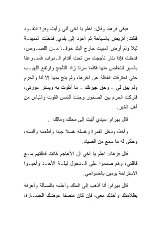 ‫ﻓﺒﻜﻰ ﻓﺭ ‪‬ﺎﺩ ﻭﻗﺎل: ﺍﻋﻠﻡ ﻴﺎ ﺃﺨﻲ ﺃﻨﻲ ﺭﺃﻴﺕ ﻭﻓﺭﺓ ﺍﻟﻨﻘـﻭﺩ‬
                                        ‫ﹸ ‪‬ﻫ ‪‬‬
‫ﻓﻘﻠﺕ: ﺃﺘﺭﻴﺽ ﺒﺎﻟﺴﻴﺎﺤﺔ ﺜﻡ ﺃﻋﻭﺩ ﺇﻟﻰ ﺒﻠﺩﻱ. ﻓﺩﺨﻠﺕ ﺍﻟﻤﺩﻴﻨـﺔ‬
‫ﻟﻴﻼ ﻭﻟﻡ ﺃﺭﺽ ﺍﻟﻤﺒﻴﺕ ﺨﺎﺭﺝ ﺍﻟﺒﻠﺩ ﺨﻭ ﹰـﺎ ﻤـﻥ ﺍﻟﻠﺼـﻭﺹ،‬
               ‫ﻓ‬                      ‫‪‬‬       ‫ﹰ‬
‫ﻓﺩﺨﻠﺕ ﻓﺈﺫﺍ ﺒﻨﺎﺭ ﺘﺄﺠﺠﺕ ﻤﻥ ﺘﺤﺕ ﺃﻗﺩﺍﻡ ﺍﻟـﺩﻭﺍﺏ ﻓﺄﺴـﺭﻋﻨﺎ‬
‫ﺒﺎﻟﺴﻴﺭ ﻟﻠﺘﺨﻠﺹ ﻤﻨﻬﺎ ﻓﻜﻠﻤﺎ ﺴﺭﻨﺎ ﺯﺍﺩ ﺍﻟﺘﺄﺠﺞ ﻭﺍﺭﺘﻔﻊ ﺍﻟﻠﻬﻴـﺏ‬
‫ﺤﺘﻰ ﺍﺤﺘﺭﻗﺕ ﺍﻟﻘﺎﻓﻠﺔ ﻋﻥ ﺁﺨﺭﻫﺎ، ﻭﻟﻡ ﻴﻨﺞ ﻤﻨﻬﺎ ﺇﻻ ﺃﻨﺎ ﻭﺍﻟﺤﺭﻡ‬
‫ﻭﻟﻡ ﻴﺒﻕ ﻟﻲ – ﻭﺤﻕ ﺠﻴﺭﺘﻙ – ﻤﺎ ﺃﺘﻘﻭﺕ ﺒﻪ ﻭﻴﺴﺘﺭ ﻋﻭﺭﺘﻲ،‬
                 ‫‪‬‬
‫ﻓﺘﺭﻜﺕ ﺍﻟﺤﺭﻡ ﺒﻴﻥ ﺍﻟﺼﺨﻭﺭ ﻭﺠﺌﺕ ﺃﻟﺘﻤﺱ ﺍﻟﻘﻭﺕ ﻭﺍﻟﻠﺒﺎﺱ ﻤﻥ‬
                                               ‫ﺃﻫل ﺍﻟﺨﻴﺭ.‬

            ‫ﻗﺎل ﺒﻬ ‪‬ﺍﻡ: ﺴﻴﺩﻱ ﺃﺘﻴﺕ ﺇﻟﻰ ﻤﺤﻠﻙ ﻭ ‪‬ﺎﻟﻙ .‬
              ‫ﻤِ ‪‬‬                       ‫‪ ‬ﺭ ‪‬‬

‫ﻭﺃﺨﺫﻩ ﻭﺩﺨل ﺍﻟﻘﻤﺭﺓ ﻭﻏﺴﻠﻪ ﻏﺴﻼ ﺠﻴﺩﺍ ﻭﺃﻁﻌﻤﻪ ﻭﺃﻟﺒﺴﻪ،‬
                ‫ﹰ ‪‬‬
                             ‫ﻭﺤﻜﻰ ﻟﻪ ﻤﺎ ﺴﻤﻊ ﻤﻥ ﺍﻟﺼﻴﺎﺩ.‬

‫ﻗﺎل ﻓﺭ ‪‬ﺎﺩ: ﺍﻋﻠﻡ ﻴﺎ ﺃﺨﻲ ﺃﻥ ﺍﻷﻋﺎﺠﻡ ﻜﺎﻨﺕ ﻗﺎﻓﻠﺘﻬﻡ ﻤـﻊ‬
                                        ‫ﹸ ‪‬ﻫ ‪‬‬
‫ﻗﺎﻓﻠﺘﻲ، ﻭﻫﻡ ﺼﻤﻤﻭﺍ ﻋﻠﻰ ﺍﻟـﺩﺨﻭل ﻟﻴﻠـﺔ ﺍﻷﺤـﺩ ﻭﺃﺤﺒـﻭﺍ‬
                              ‫ﺍﻻﺴﺘﺭﺍﺤﺔ ﻴﻭﻤﻴﻥ ﺒﺎﻟﻀﻭﺍﺤﻲ.‬

‫ﻗﺎل ﺒﻬ ‪‬ﺍﻡ: ﺃﻨﺎ ﺃﺫﻫﺏ ﺇﻟﻰ ﺍﻟﻤﻠﻙ ﻭﺃﻋﻠﻤﻪ ﺒﺎﻟﻤﺴﺄﻟﺔ ﻭﺃﻋﺭﻓﻪ‬
                                           ‫‪ ‬ﺭ ‪‬‬
‫ﺒﻅﻼﻤﺘﻙ ﻭﺁﺨﺫﻙ ﻤﻌﻲ، ﻓﺈﻥ ﻜﺎﻥ ﻤﻨﺼﻔﺎ ﻋﻭﻀﻙ ﺍﻟﺨﺴـﺎﺭﺓ،‬
                ‫ﹰ‬
 