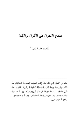 ‫ﻨﺘﺎﺌﺞ ﺍﻷﺤﻭﺍل ﻓﻲ ﺍﻷﻗﻭﺍل ﻭﺍﻷﻓﻌﺎل‬

                    ‫*‬
                        ‫ﺘﺄﻟﻴﻑ: ﻋﺎﺌﺸﺔ ﺘﻴﻤﻭﺭ‬




                                                                     ‫*‬
‫ﺠﺎﺀ ﻓﻲ ﺍﻷﺼل ﺍﻟﺫﻱ ﻨﻘﻠﻨﺎ ﻋﻨﻪ )ﻁﺒﻌﺔ ﺍﻟﻤﻁﺒﻌﺔ ﺍﻟﻤﺼﺭﻴﺔ ﺍﻟﺒﻬﻴﺔ( ﻟﺩﻭﺤﺔ‬
‫ﺍﻷﺩﺏ ﻭﺍﻟﺒﺭﺍﻋﺔ، ﻭﺭﺒﺔ ﺍﻟﻘﺭﻴﺤﺔ ﺍﻟﺴﻠﺴﻠﺔ ﺍﻟﻤﻁﻭﺍﻋﺔ ﻭﺍﻟﺩﺭﺍﻴـﺔ ﺍﻟﺭﺍﺴـﺨﺔ‬
‫ﺍﻟﺘﻲ ﻟﻤﺎ ﺘﻘﺩﻤﻬﺎ ﻨﺎﺴﺨﺔ، ﺍﻟﺭﺍﻓﻠﺔ ﻓﻲ ﺤﻠل ﺍﻟﺴﺭﻭﺭ ﻭﺍﻟﺤﺒـﻭﺭ، ﺍﻟﻤﺼـﻭﻨﺔ‬
‫ﻋﺎﺌﺸﺔ ﻋﺼﻤﺕ ﺒﻨﺕ ﺍﻟﻤﺭﺤﻭﻡ ﺇﺴﻤﺎﻋﻴل ﺒﺎﺸﺎ ﺘﻴﻤـﻭﺭ، ﺃﺩﺍﻡ ﺍﷲ ﻤﻌﺎﻟﻴﻬـﺎ‬
                                             ‫ﻭﺒﻠﻐﻬﺎ ﺃﻤﺎﻨﻴﻬﺎ. ﺁﻤﻴﻥ.‬
 