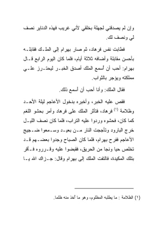 ‫ﻭﺇﻥ ﻟﻡ ﻴﺼﺩﻗﻨﻲ ﻟﺠﻬﻠﺔ ﺒﺨﻠﻘﻲ ﻷﻨﻲ ﻏﺭﻴﺏ ﻓﻬﺫﻩ ﺍﻟﺩﻨﺎﻴﺭ ﻨﺼﻑ‬
                                             ‫ﻟﻲ ﻭﻨﺼﻑ ﻟﻙ.‬

‫ﻓﻁﺎﺒﺕ ﻨﻔﺱ ﻓﺭ ‪‬ﺎﺩ، ﺜﻡ ﺼﺎﺭ ﺒﻬ ‪‬ﺍﻡ ﺇﻟﻰ ﺍﻟﻤﻠـﻙ ﻓﻘﺎﺒﻠـﻪ‬
           ‫‪‬‬       ‫‪ ‬ﺭ ‪‬‬         ‫ﹸ ‪‬ﻫ ‪‬‬
‫ﺒﺄﺤﺴﻥ ﻤﻘﺎﺒﻠﺔ ﻭﺃﻀﺎﻓﻪ ﺜﻼﺜﺔ ﺃﻴﺎﻡ، ﻓﻠﻤﺎ ﻜﺎﻥ ﺍﻟﻴﻭﻡ ﺍﻟﺭﺍﺒﻊ ﻗـﺎل‬
‫ﺒﻬ ‪‬ﺍﻡ: ﺃﺤﺏ ﺃﻥ ُﺴﻤﻊ ﺍﻟﻤﻠﻙ ﺃﺼﺩﻕ ﺍﻟﺨﺒـﺭ ﻟﻴﺤﺘـﺭﺯ ﻋﻠـﻲ‬
                                  ‫ﺃ‬         ‫‪ ‬ﺭ ‪‬‬
                                     ‫ﻤﻤﻠﻜﺘﻪ ﻭﻴﺅﺠﺭ ﺒﺎﻟﺜﻭﺍﺏ.‬

                  ‫ﻓﻘﺎل ﺍﻟﻤﻠﻙ: ﻭﺃﻨﺎ ﺃﺤﺏ ﺃﻥ َﺴﻤﻊ ﺫﻟﻙ.‬
                          ‫ﺃ‬

‫ﻓﻘﺹ ﻋﻠﻴﻪ ﺍﻟﺨﺒﺭ، ﻭﺃﺨﺒﺭﻩ ﺒﺩﺨﻭل ﺍﻷﻋﺎﺠﻡ ﻟﻴﻠﺔ ﺍﻷﺤـﺩ‬
                                                  ‫)١(‬
‫ﻓﺭ ‪‬ﺎﺩ، ﻓﺘﺄﺜﺭ ﺍﻟﻤﻠﻙ ﻋﻠﻰ ﻓﺭ ‪‬ﺎﺩ ﻭﺃﻤﺭ ﺒﺤﺸﻭ ﺍﻟﻠﻐﻡ‬
                ‫ﹸ ‪‬ﻫ ‪‬‬                  ‫ﹸ ‪‬ﻫ ‪‬‬          ‫ﻭﻅﻼﻤﺔ‬
‫ﻜﻤﺎ ﻜﺎﻥ، ﻓﺤﺸﻭﻩ ﻭﺭﺩﻭﺍ ﻋﻠﻴﻪ ﺍﻟﺘﺭﺍﺏ، ﻓﻠﻤﺎ ﻜﺎﻥ ﻨﺼﻑ ﺍﻟﻠﻴـل‬
‫ﺨﺭﺝ ﺍﻟﺒﺎﺭﻭﺩ ﻭﺘﺄﺠﺠﺕ ﺍﻟﻨﺎﺭ ﻤـﻥ ﺒﻌﻴـﺩ ﻭﺴـﻤﻌﻭﺍ ﻀـﺠﻴﺞ‬
‫ﺍﻷﻋﺎﺠﻡ ﻓﻔﺭﺡ ﺒﻬ ‪‬ﺍﻡ، ﻓﻠﻤﺎ ﻜﺎﻥ ﺍﻟﺼﺒﺎﺡ ﻭﺠﺩﻭﺍ ﺒﻌﻀـﻬﻡ ﻗـﺩ‬
                                  ‫‪ ‬ﺭ ‪‬‬
‫ﺘﺨﻠﺹ ﺤﻴﺎ ﻭﻨﺠﺎ ﻤﻥ ﺍﻟﺤﺭﻴﻕ، ﻓﻘﺒﻀﻭﺍ ﻋﻠﻴﻪ ﻭﻗـﺭﺭﻭﻩ ﻓـﺄﻗﺭ‬
                                           ‫‪‬‬
‫ﺒﺘﻠﻙ ﺍﻟﻤﻜﻴﺩﺓ، ﻓﺎﻟﺘﻔﺕ ﺍﻟﻤﻠﻙ ﺇﻟﻰ ﺒﻬ ‪‬ﺍﻡ ﻭﻗﺎل: ﺠـﺯﺍﻙ ﺍﷲ ﻴـﺎ‬
                   ‫‪ ‬ﺭ ‪‬‬




               ‫)١( ﺍﻟﻅﻼﻤﺔ : ﻤﺎ ﻴﻁﻠﺒﻪ ﺍﻟﻤﻅﻠﻭﻡ، ﻭﻫﻭ ﻤﺎ ُﺨﺫ ﻤﻨﻪ ﻅﻠﻤﺎ.‬
                ‫ﹰ‬          ‫ﺃ‬
 